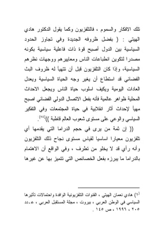 ‫ﺘﻠﻙ ﺍﻻﻓﻜﺎﺭ ﻭﺍﻟﺴﻤﻭﻡ ، ﻓﺎﻟﺘﻠﻔﺯﻴﻭﻥ ﻭﻜﻤﺎ ﻴﻘﻭل ﺍﻟﺩﻜﺘﻭﺭ ﻫﺎﺩﻱ‬
‫ﺍﻟﻬﻴﺘﻲ : ) ﺒﻔﻀل ﻅﺭﻭﻓﻪ ﺍﻟﺠﺩﻴﺩﺓ ﻭﻓﻲ ﺘﺠﺎﻭﺯ ﺍﻟﺤﺩﻭﺩ‬
‫ﺍﻟﺴﻴﺎﺴﻴﺔ ﺒﻴﻥ ﺍﻟﺩﻭل ﺃﺼﺒﺢ ﻗﻭﺓ ﺫﺍﺕ ﻓﺎﻋﻠﻴﺔ ﺴﻴﺎﺴﻴﺔ ﺒﻜﻭﻨﻪ‬
‫ﻤﺼﺩﺭﺍ ﻟﺘﻜﻭﻴﻥ ﺍﻨﻁﺒﺎﻋﺎﺕ ﺍﻟﻨﺎﺱ ﻭﻤﻌﺎﻴﻴﺭﻫﻡ ﻭﻭﺠﻬﺎﺕ ﻨﻅﺭﻫﻡ‬
                                             ‫ﹰ‬
‫ﺍﻟﺴﻴﺎﺴﻴﺔ، ﻭﺇﺫﺍ ﻜﺎﻥ ﺍﻟﺘﻠﻔﺯﻴﻭﻥ ﻗﺒل ﺃﻥ ﺘﺘﻬﻴﺄ ﻟﻪ ﻅﺭﻭﻑ ﺍﻟﺒﺙ‬
‫ﺍﻟﻔﻀﺎﺌﻲ ﻗﺩ ﺍﺴﺘﻁﺎﻉ ﺃﻥ ﻴﻐﻴﺭ ﻭﺠﻪ ﺍﻟﺤﻴﺎﺓ ﺍﻟﺴﻴﺎﺴﻴﺔ ﻭﻴﻌﺩل‬
‫ﺍﻟﻌﺎﺩﺍﺕ ﺍﻟﻴﻭﻤﻴﺔ ﻭﻴﻜﻴﻑ ﺍﺴﻠﻭﺏ ﺤﻴﺎﺓ ﺍﻟﻨﺎﺱ ﻭﻴﺠﻌل ﺍﻻﺤﺩﺍﺙ‬
‫ﺍﻟﻤﺤﻠﻴﺔ ﻅﻭﺍﻫﺭ ﻋﺎﻟﻤﻴﺔ ﻓﺄﻨﻪ ﺒﻔﻌل ﺍﻻﺘﺼﺎل ﺍﻟﺩﻭﻟﻲ ﺍﻟﻔﻀﺎﺌﻲ ﺍﺼﺒﺢ‬
‫ﻤﻬﻴﺄ ﻹﺤﺩﺍﺙ ﺃﺜﺎﺭ ﺍﻨﻘﻼﺒﻴﺔ ﻓﻲ ﺤﻴﺎﺓ ﺍﻟﻤﺠﺘﻤﻌﺎﺕ ﻭﻓﻲ ﺍﻟﺘﻔﻜﻴﺭ‬
       ‫ﺍﻟﺴﻴﺎﺴﻲ ﻭﺍﻟﻭﻋﻲ ﻋﻠﻰ ﻤﺴﺘﻭﻯ ﺸﻌﻭﺏ ﺍﻟﻌﺎﻟﻡ ﻗﺎﻁﺒﺔ (()٤٨(.‬
‫)) ﺇﻥ ﺜﻤﺔ ﻤﻥ ﻴﺭﻯ ﻓﻲ ﺤﺠﻡ ﺍﻟﺩﺭﺍﻤﺎ ﺍﻟﺘﻲ ﻴﻘﺩﻤﻬﺎ ﺃﻱ‬
‫ﺘﻠﻔﺯﻴﻭﻥ ﻤﻌﻴﺎﺭﺍ ﺍﺴﺎﺴﻴﺎ ﻟﻘﻴﺎﺱ ﻤﺴﺘﻭﻯ ﻨﺠﺎﺡ ﺫﻟﻙ ﺍﻟﺘﻠﻔﺯﻴﻭﻥ‬
                                      ‫ﹰ‬
‫ﻭﺃﻨﻪ ﺭﺃﻱ ﻗﺩ ﻻ ﻴﺨﻠﻭ ﻤﻥ ﺘﻁﺭﻑ ، ﻭﻓﻲ ﺍﻟﻭﺍﻗﻊ ﺃﻥ ﺍﻻﻫﺘﻤﺎﻡ‬
‫ﺒﺎﻟﺩﺭﺍﻤﺎ ﻤﺎ ﻴﺒﺭﺯﻩ ﺒﻔﻌل ﺍﻟﺨﺼﺎﺌﺹ ﺍﻟﺘﻲ ﺘﺘﻤﻴﺯ ﺒﻬﺎ ﻋﻥ ﻏﻴﺭﻫﺎ‬




‫)١( ﻫﺎﺩﻱ ﻨﻌﻤﺎﻥ ﺍﻟﻬﻴﺘﻲ ، ﺍﻟﻘﻨﻭﺍﺕ ﺍﻟﺘﻠﻔﺯﻴﻭﻨﻴﺔ ﺍﻟﻭﺍﻓﺩﺓ ﻭﺍﺤﺘﻤﺎﻻﺕ ﺘﺄﺜﻴﺭﻫﺎ‬
‫ﺍﻟﺴﻴﺎﺴﻲ ﻓﻲ ﺍﻟﻭﻁﻥ ﺍﻟﻌﺭﺒﻲ ، ﺒﻴﺭﻭﺕ ، ﻤﺠﻠﺔ ﺍﻟﻤﺴﺘﻘﺒل ﺍﻟﻌﺭﺒﻲ ، ﻋـﺩﺩ‬
                                        ‫٥٠٢ ، ٦٩٩١ ، ﺹ ٥٤١ .‬
 