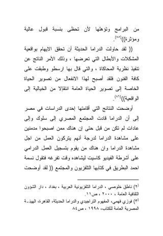 ‫ﻤﻥ ﺍﻟﺒﺭﺍﻤﺞ ﻭﺘﺅﻫﻠﻬﺎ ﻷﻥ ﺘﺤﻅﻰ ﺒﻨﺴﺒﺔ ﻗﺒﻭل ﻋﺎﻟﻴﺔ‬
                                                   ‫ﻭﻤﺅﺜﺭﺓ(()٥٨(.‬
‫)) ﻟﻘﺩ ﺤﺎﻭﻟﺕ ﺍﻟﺩﺭﺍﻤﺎ ﺍﻟﺤﺩﻴﺜﺔ ﺃﻥ ﺘﺤﻘﻕ ﺍﻻﻴﻬﺎﻡ ﺒﻭﺍﻗﻌﻴﺔ‬
‫ﺍﻟﻤﺸﻜﻼﺕ ﻭﺍﻷﺒﻁﺎل ﺍﻟﺘﻲ ﺘﻌﺭﻀﻬﺎ ، ﻭﺫﻟﻙ ﺍﻷﻤﺭ ﺍﻟﻨﺎﺘﺞ ﻋﻥ‬
‫ﺘﻨﻔﻴﺫ ﻨﻅﺭﻴﺔ ﺍﻟﻤﺤﺎﻜﺎﺓ ، ﻭﺍﻟﺘﻲ ﻗﺎل ﺒﻬﺎ ﺍﺭﺴﻁﻭ ﻭﻁﺒﻘﺕ ﻋﻠﻰ‬
‫ﻜﺎﻓﺔ ﺍﻟﻔﻨﻭﻥ ﻓﻠﻘﺩ ﺃﺼﺒﺢ ﻟﻬﺫﺍ ﺍﻻﻨﻔﻌﺎل ﻤﻥ ﺘﺼﻭﻴﺭ ﺍﻟﺤﻴﺎﺓ‬
‫ﺍﻟﺨﺎﺼﺔ ﺇﻟﻰ ﺘﺼﻭﻴﺭ ﺍﻟﺤﻴﺎﺓ ﺍﻟﻌﺎﻤﺔ ﺍﻨﺘﻘﺈﻻ ﻤﻥ ﺍﻟﺨﻴﺎﻟﻴﺔ ﺇﻟﻰ‬
                                                   ‫ﺍﻟﻭﺍﻗﻌﻴﺔ(()٦٨(.‬
‫ﺃﻭﻀﺤﺕ ﺍﻟﻨﺘﺎﺌﺞ ﺍﻟﺘﻲ ﺃﻗﺎﻤﺘﻬﺎ ﺇﺤﺩﻯ ﺍﻟﺩﺭﺍﺴﺎﺕ ﻓﻲ ﻤﺼﺭ‬
‫ﺇﻟﻰ ﺃﻥ ﺍﻟﺩﺭﺍﻤﺎ ﻗﺎﺩﺕ ﺍﻟﻤﺠﺘﻤﻊ ﺍﻟﻤﺼﺭﻱ ﺇﻟﻰ ﺴﻠﻭﻙ ﻭﺇﻟﻰ‬
‫ﻋﺎﺩﺍﺕ ﻟﻡ ﺘﻜﻥ ﻤﻥ ﻗﺒل ﺤﺘﻰ ﺇﻥ ﻫﻨﺎﻙ ﻤﻤﻥ ﺍﺼﺒﺤﻭﺍ ﻤﺩﻤﻨﻴﻥ‬
‫ﻋﻠﻰ ﻤﺸﺎﻫﺩﺓ ﺍﻟﺩﺭﺍﻤﺎ ﻟﺩﺭﺠﺔ ﺃﻨﻬﻡ ﻴﺘﺭﻜﻭﻥ ﺍﻟﻌﻤل ﻤﻥ ﺍﺠل‬
‫ﻤﺸﺎﻫﺩﺓ ﺍﻟﺩﺭﺍﻤﺎ ﻭﺍﻥ ﻫﻨﺎﻙ ﻤﻥ ﻴﻘﻭﻡ ﺒﺘﺴﺠﻴل ﺍﻟﻌﻤل ﺍﻟﺩﺭﺍﻤﻲ‬
‫ﻋﻠﻰ ﺃﺸﺭﻁﺔ ﺍﻟﻔﻴﺩﻴﻭ ﻜﺎﺴﻴﺕ ﻟﻴﺸﺎﻫﺩﻩ ﻭﻗﺕ ﺘﻔﺭﻏﻪ ﻓﺘﻘﻭل ﻨﺴﻤﺔ‬
‫ﺍﺤﻤﺩ ﺍﻟﺒﻁﺭﻴﻕ ﻓﻲ ﻜﺘﺎﺒﻬﺎ ﺍﻟﺘﻠﻔﺯﻴﻭﻥ ﻭﺍﻟﻤﺠﺘﻤﻊ )) ﻟﻘﺩ ﺃﻭﻀﺤﺕ‬


‫)٢( ﻨﺎﻁﻕ ﺨﻠﻭﺼﻲ ، ﺍﻟﺩﺭﺍﻤﺎ ﺍﻟﺘﻠﻔﺯﻴﻭﻨﻴﺔ ﺍﻟﻌﺭﺒﻴﺔ ، ﺒﻐﺩﺍﺩ ، ﺩﺍﺭ ﺍﻟﺸﺅﻭﻥ‬
                                     ‫ﺍﻟﺜﻘﺎﻓﻴﺔ ﺍﻟﻌﺎﻤﺔ ، ٠٠٠٢ ، ﺹ١١.‬
‫)٣( ﻓﻭﺯﻱ ﻓﻬﻤﻲ، ﺍﻟﻤﻔﻬﻭﻡ ﺍﻟﺘﺭﺍﺠﻴﺩﻱ ﻭﺍﻟﺩﺭﺍﻤﺎ ﺍﻟﺤﺩﻴﺜﺔ، ﺍﻟﻘﺎﻫﺭﺓ، ﺍﻟﻬﻴﺌـﺔ‬
                              ‫ﺍﻟﻤﺼﺭﻴﺔ ﺍﻟﻌﺎﻤﺔ ﻟﻠﻜﺘﺎﺏ، ٨٩٩١ ، ﺹ٤٨‬
 