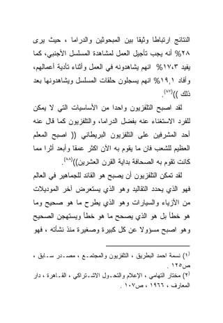 ‫ﺍﻟﻨﺘﺎﺌﺞ ﺍﺭﺘﺒﺎﻁﺎ ﻭﺜﻴﻘﺎ ﺒﻴﻥ ﺍﻟﻤﺒﺤﻭﺜﻴﻥ ﻭﺍﻟﺩﺭﺍﻤﺎ ، ﺤﻴﺙ ﻴﺭﻯ‬
                                 ‫ﹰ‬     ‫ﹰ‬
‫٨٢% ﺃﻨﻪ ﻴﺠﺏ ﺘﺄﺠﻴل ﺍﻟﻌﻤل ﻟﻤﺸﺎﻫﺩﺓ ﺍﻟﻤﺴﻠﺴل ﺍﻷﺠﻨﺒﻲ، ﻜﻤﺎ‬
‫ﻴﻔﻴﺩ ٣،٧١% ﺍﻨﻬﻡ ﻴﺸﺎﻫﺩﻭﻨﻪ ﻓﻲ ﺍﻟﻌﻤل ﻭﺃﺜﻨﺎﺀ ﺘﺄﺩﻴﺔ ﺃﻋﻤﺎﻟﻬﻡ،‬
‫ﻭﺃﻓﺎﺩ ١,٩١% ﺍﻨﻬﻡ ﻴﺴﺠﻠﻭﻥ ﺤﻠﻘﺎﺕ ﺍﻟﻤﺴﻠﺴل ﻭﻴﺸﺎﻫﺩﻭﻨﻬﺎ ﺒﻌﺩ‬
                                                 ‫ﺫﻟﻙ (()٧٨(.‬
‫ﻟﻘﺩ ﺍﺼﺒﺢ ﺍﻟﺘﻠﻔﺯﻴﻭﻥ ﻭﺍﺤﺩﺍ ﻤﻥ ﺍﻷﺴﺎﺴﻴﺎﺕ ﺍﻟﺘﻲ ﻻ ﻴﻤﻜﻥ‬
                        ‫ﹰ‬
‫ﻟﻠﻔﺭﺩ ﺍﻻﺴﺘﻐﻨﺎﺀ ﻋﻨﻪ ﺒﻔﻀل ﺍﻟﺩﺭﺍﻤﺎ، ﻭﺍﻟﺘﻠﻔﺯﻴﻭﻥ ﻜﻤﺎ ﻗﺎل ﻋﻨﻪ‬
‫ﺃﺤﺩ ﺍﻟﻤﺸﺭﻓﻴﻥ ﻋﻠﻰ ﺍﻟﺘﻠﻔﺯﻴﻭﻥ ﺍﻟﺒﺭﻴﻁﺎﻨﻲ )) ﺍﺼﺒﺢ ﺍﻟﻤﻌﻠﻡ‬
‫ﺍﻟﻌﻅﻴﻡ ﻟﻠﺸﻌﺏ ﻓﺎﻥ ﻤﺎ ﻴﻘﻭﻡ ﺒﻪ ﺍﻵﻥ ﺍﻜﺜﺭ ﻋﻤﻘﺎ ﻭﺃﺒﻌﺩ ﺃﺜﺭﺍ ﻤﻤﺎ‬
    ‫ﹰ‬          ‫ﹰ‬
          ‫ﻜﺎﻨﺕ ﺘﻘﻭﻡ ﺒﻪ ﺍﻟﺼﺤﺎﻓﺔ ﺒﺩﺍﻴﺔ ﺍﻟﻘﺭﻥ ﺍﻟﻌﺸﺭﻴﻥ(()٨٨(.‬
‫ﻟﻘﺩ ﺘﻤﻜﻥ ﺍﻟﺘﻠﻔﺯﻴﻭﻥ ﺃﻥ ﻴﺼﺒﺢ ﻫﻭ ﺍﻟﻘﺎﺌﺩ ﻟﻠﺠﻤﺎﻫﻴﺭ ﻓﻲ ﺍﻟﻌﺎﻟﻡ‬
‫ﻓﻬﻭ ﺍﻟﺫﻱ ﻴﺤﺩﺩ ﺍﻟﺘﻘﺎﻟﻴﺩ ﻭﻫﻭ ﺍﻟﺫﻱ ﻴﺴﺘﻌﺭﺽ ﺁﺨﺭ ﺍﻟﻤﻭﺩﻴﻼﺕ‬
‫ﻤﻥ ﺍﻷﺯﻴﺎﺀ ﻭﺍﻟﺴﻴﺎﺭﺍﺕ ﻭﻫﻭ ﺍﻟﺫﻱ ﻴﻁﺭﺡ ﻤﺎ ﻫﻭ ﺼﺤﻴﺢ ﻭﻤﺎ‬
‫ﻫﻭ ﺨﻁﺄ ﺒل ﻫﻭ ﺍﻟﺫﻱ ﻴﺼﺤﺢ ﻤﺎ ﻫﻭ ﺨﻁﺄ ﻭﻴﺴﺘﻬﺠﻥ ﺍﻟﺼﺤﻴﺢ‬
‫ﻭﻫﻭ ﺍﺼﺒﺢ ﻤﺴﺅﻭﻻ ﻋﻥ ﻜل ﻜﺒﻴﺭﺓ ﻭﺼﻐﻴﺭﺓ ﻤﻨﺫ ﻨﺸﺄﺘﻪ ، ﻓﻬﻭ‬
                                   ‫ﹰ‬


‫)١( ﻨﺴﻤﺔ ﺍﺤﻤﺩ ﺍﻟﺒﻁﺭﻴﻕ ، ﺍﻟﺘﻠﻔﺯﻴﻭﻥ ﻭﺍﻟﻤﺠﺘﻤـﻊ ، ﻤﺼـﺩﺭ ﺴـﺎﺒﻕ ،‬
                                                    ‫ﺹ٥٢١ .‬
‫)٢( ﻤﺨﺘﺎﺭ ﺍﻟﺘﻬﺎﻤﻲ ، ﺍﻹﻋﻼﻡ ﻭﺍﻟﺘﺤـﻭل ﺍﻻﺸـﺘﺭﺍﻜﻲ ، ﺍﻟﻘـﺎﻫﺭﺓ ، ﺩﺍﺭ‬
                                 ‫ﺍﻟﻤﻌﺎﺭﻑ ، ٦٦٩١ ، ﺹ٧٠١ .‬
 