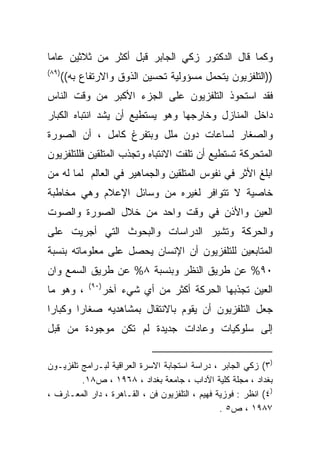 ‫ﻭﻜﻤﺎ ﻗﺎل ﺍﻟﺩﻜﺘﻭﺭ ﺯﻜﻲ ﺍﻟﺠﺎﺒﺭ ﻗﺒل ﺃﻜﺜﺭ ﻤﻥ ﺜﻼﺜﻴﻥ ﻋﺎﻤﺎ‬
‫ﹰ‬
‫)٩٨(‬
       ‫))ﺍﻟﺘﻠﻔﺯﻴﻭﻥ ﻴﺘﺤﻤل ﻤﺴﺅﻭﻟﻴﺔ ﺘﺤﺴﻴﻥ ﺍﻟﺫﻭﻕ ﻭﺍﻻﺭﺘﻔﺎﻉ ﺒﻪ((‬
‫ﻓﻘﺩ ﺍﺴﺘﺤﻭﺫ ﺍﻟﺘﻠﻔﺯﻴﻭﻥ ﻋﻠﻰ ﺍﻟﺠﺯﺀ ﺍﻷﻜﺒﺭ ﻤﻥ ﻭﻗﺕ ﺍﻟﻨﺎﺱ‬
‫ﺩﺍﺨل ﺍﻟﻤﻨﺎﺯل ﻭﺨﺎﺭﺠﻬﺎ ﻭﻫﻭ ﻴﺴﺘﻁﻴﻊ ﺃﻥ ﻴﺸﺩ ﺍﻨﺘﺒﺎﻩ ﺍﻟﻜﺒﺎﺭ‬
‫ﻭﺍﻟﺼﻐﺎﺭ ﻟﺴﺎﻋﺎﺕ ﺩﻭﻥ ﻤﻠل ﻭﺒﺘﻔﺭﻍ ﻜﺎﻤل ، ﺃﻥ ﺍﻟﺼﻭﺭﺓ‬
‫ﺍﻟﻤﺘﺤﺭﻜﺔ ﺘﺴﺘﻁﻴﻊ ﺃﻥ ﺘﻠﻔﺕ ﺍﻻﻨﺘﺒﺎﻩ ﻭﺘﺠﺫﺏ ﺍﻟﻤﺘﻠﻘﻴﻥ ﻓﻠﻠﺘﻠﻔﺯﻴﻭﻥ‬
‫ﺍﺒﻠﻎ ﺍﻷﺜﺭ ﻓﻲ ﻨﻔﻭﺱ ﺍﻟﻤﺘﻠﻘﻴﻥ ﻭﺍﻟﺠﻤﺎﻫﻴﺭ ﻓﻲ ﺍﻟﻌﺎﻟﻡ ﻟﻤﺎ ﻟﻪ ﻤﻥ‬
‫ﺨﺎﺼﻴﺔ ﻻ ﺘﺘﻭﺍﻓﺭ ﻟﻐﻴﺭﻩ ﻤﻥ ﻭﺴﺎﺌل ﺍﻹﻋﻼﻡ ﻭﻫﻲ ﻤﺨﺎﻁﺒﺔ‬
‫ﺍﻟﻌﻴﻥ ﻭﺍﻷﺫﻥ ﻓﻲ ﻭﻗﺕ ﻭﺍﺤﺩ ﻤﻥ ﺨﻼل ﺍﻟﺼﻭﺭﺓ ﻭﺍﻟﺼﻭﺕ‬
‫ﻭﺍﻟﺤﺭﻜﺔ ﻭﺘﺸﻴﺭ ﺍﻟﺩﺭﺍﺴﺎﺕ ﻭﺍﻟﺒﺤﻭﺙ ﺍﻟﺘﻲ ﺃﺠﺭﻴﺕ ﻋﻠﻰ‬
‫ﺍﻟﻤﺘﺎﺒﻌﻴﻥ ﻟﻠﺘﻠﻔﺯﻴﻭﻥ ﺃﻥ ﺍﻹﻨﺴﺎﻥ ﻴﺤﺼل ﻋﻠﻰ ﻤﻌﻠﻭﻤﺎﺘﻪ ﺒﻨﺴﺒﺔ‬
‫٠٩% ﻋﻥ ﻁﺭﻴﻕ ﺍﻟﻨﻅﺭ ﻭﺒﻨﺴﺒﺔ ٨% ﻋﻥ ﻁﺭﻴﻕ ﺍﻟﺴﻤﻊ ﻭﺍﻥ‬
             ‫)٠٩(‬
‫، ﻭﻫﻭ ﻤﺎ‬            ‫ﺍﻟﻌﻴﻥ ﺘﺠﺫﺒﻬﺎ ﺍﻟﺤﺭﻜﺔ ﺃﻜﺜﺭ ﻤﻥ ﺃﻱ ﺸﻲﺀ ﺁﺨﺭ‬
‫ﺠﻌل ﺍﻟﺘﻠﻔﺯﻴﻭﻥ ﺃﻥ ﻴﻘﻭﻡ ﺒﺎﻻﻨﺘﻘﺎل ﺒﻤﺸﺎﻫﺩﻴﻪ ﺼﻐﺎﺭﺍ ﻭﻜﺒﺎﺭﺍ‬
‫ﹰ‬      ‫ﹰ‬
‫ﺇﻟﻰ ﺴﻠﻭﻜﻴﺎﺕ ﻭﻋﺎﺩﺍﺕ ﺠﺩﻴﺩﺓ ﻟﻡ ﺘﻜﻥ ﻤﻭﺠﻭﺩﺓ ﻤﻥ ﻗﺒل‬


‫)٣( ﺯﻜﻲ ﺍﻟﺠﺎﺒﺭ ، ﺩﺭﺍﺴﺔ ﺍﺴﺘﺠﺎﺒﺔ ﺍﻻﺴﺭﺓ ﺍﻟﻌﺭﺍﻗﻴﺔ ﻟﺒـﺭﺍﻤﺞ ﺘﻠﻔﺯﻴـﻭﻥ‬
         ‫ﺒﻐﺩﺍﺩ ، ﻤﺠﻠﺔ ﻜﻠﻴﺔ ﺍﻵﺩﺍﺏ ، ﺠﺎﻤﻌﺔ ﺒﻐﺩﺍﺩ ، ٨٦٩١ ، ﺹ٨١.‬
‫)٤( ﺍﻨﻅﺭ : ﻓﻭﺯﻴﺔ ﻓﻬﻴﻡ ، ﺍﻟﺘﻠﻔﺯﻴﻭﻥ ﻓﻥ ، ﺍﻟﻘـﺎﻫﺭﺓ ، ﺩﺍﺭ ﺍﻟﻤﻌـﺎﺭﻑ ،‬
                                                 ‫٧٨٩١ ، ﺹ٥ .‬
 