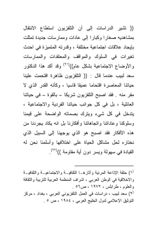 ‫)) ﺘﺸﻴﺭ ﺍﻟﺩﺭﺍﺴﺎﺕ ﺇﻟﻰ ﺁﻥ ﺍﻟﺘﻠﻔﺯﻴﻭﻥ ﺍﺴﺘﻁﺎﻉ ﺍﻻﻨﺘﻘﺎل‬
‫ﺒﻤﺸﺎﻫﺩﻴﻪ ﺼﻐﺎﺭﺍ ﻭﻜﺒﺎﺭﺍ ﺇﻟﻰ ﻋﺎﺩﺍﺕ ﻭﻤﻤﺎﺭﺴﺎﺕ ﺠﺩﻴﺩﺓ ﺘﻤﺜﻠﺕ‬
                               ‫ﹰ‬      ‫ﹰ‬
‫ﺒﺈﻴﺠﺎﺩ ﻋﻼﻗﺎﺕ ﺍﺠﺘﻤﺎﻋﻴﺔ ﻤﺨﺘﻠﻔﺔ ، ﻭﻗﺩﺭﺘﻪ ﺍﻟﻤﺘﻤﻴﺯﺓ ﻓﻲ ﺍﺤﺩﺙ‬
‫ﺘﻐﻴﺭﺍﺕ ﻓﻲ ﺍﻟﺴﻠﻭﻙ ﻭﺍﻟﻤﻭﺍﻗﻑ ﻭﺍﻟﻤﻌﺘﻘﺩﺍﺕ ﻭﺍﻟﻤﻤﺎﺭﺴﺎﺕ‬
                       ‫)١٩(‬
‫ﻭﻗﺩ ﺃﻜﺩ ﻫﺫﺍ ﺍﻟﺩﻜﺘﻭﺭ‬           ‫ﻭﺍﻷﻭﻀﺎﻉ ﺍﻻﺠﺘﻤﺎﻋﻴﺔ ﺒﺸﻜل ﻋﺎﻡ((‬
‫ﺴﻌﺩ ﻟﺒﻴﺏ ﻋﻨﺩﻤﺎ ﻗﺎل : )) ﺍﻟﺘﻠﻔﺯﻴﻭﻥ ﻅﺎﻫﺭﺓ ﺍﻗﺘﺤﻤﺕ ﻋﻠﻴﻨﺎ‬
‫ﺤﻴﺎﺘﻨﺎ ﺍﻟﻤﻌﺎﺼﺭﺓ ﺍﻗﺘﺤﺎﻤﺎ ﻋﻤﻴﻘﺎ ﻗﺎﺴﻴﺎ ، ﻭﻜﺄﻨﻪ ﺍﻟﻘﺩﺭ ﺍﻟﺫﻱ ﻻ‬
                     ‫ﹰ‬     ‫ﹰ‬     ‫ﹰ‬
‫ﻤﻔﺭ ﻤﻨﻪ . ﻓﻘﺩ ﺍﺼﺒﺢ ﺍﻟﺘﻠﻔﺯﻴﻭﻥ ﺸﺭﻴﻜﺎ – ﺒﺎﻟﻘﻭﺓ – ﻓﻲ ﺤﻴﺎﺘﻨﺎ‬
                     ‫ﹰ‬
‫ﺍﻟﻌﺎﺌﻠﻴﺔ ، ﺒل ﻓﻲ ﻜل ﺠﻭﺍﻨﺏ ﺤﻴﺎﺘﻨﺎ ﺍﻟﻔﺭﺩﻴﺔ ﻭﺍﻻﺠﺘﻤﺎﻋﻴﺔ ،‬
‫ﻴﺘﺩﺨل ﻓﻲ ﻜل ﺸﻲﺀ ﻭﻴﺘﺭﻙ ﺒﺼﻤﺎﺘﻪ ﺍﻟﻭﺍﻀﺤﺔ ﻋﻠﻰ ﻗﻴﻤﻨﺎ‬
‫ﻭﺴﻠﻭﻜﻨﺎ ﻭﻋﺎﺩﺍﺘﻨﺎ ﻭﺍﺘﺠﺎﻫﺎﺘﻨﺎ ﻭﺃﻓﻜﺎﺭﻨﺎ ﺒل ﺍﻨﻪ ﻴﻜﺎﺩ ﻴﺠﺭﺩﻨﺎ ﻤﻥ‬
‫ﻫﺫﻩ ﺍﻷﻓﻜﺎﺭ ﻓﻘﺩ ﺍﺼﺒﺢ ﻫﻭ ﺍﻟﺫﻱ ﻴﻭﺠﻬﻨﺎ ﺇﻟﻰ ﺍﻟﺴﺒﻴل ﺍﻟﺫﻱ‬
‫ﻨﺨﺘﺎﺭﻩ ﻟﺤل ﻤﺸﺎﻜل ﺍﻟﺤﻴﺎﺓ ﻋﻠﻰ ﺍﺨﺘﻼﻓﻬﺎ ﻭﺃﺴﻠﻤﻨﺎ ﻨﺤﻥ ﻟﻪ‬
               ‫ﺍﻟﻘﻴﺎﺩﺓ ﻓﻲ ﺴﻬﻭﻟﺔ ﻭﻴﺴﺭ ﺩﻭﻥ ﺃﻴﺔ ﻤﻘﺎﻭﻤﺔ (()٢٩(.‬


‫)١( ﺤﻠﻘﺔ ﺍﻹﺫﺍﻋﺔ ﺍﻟﻤﺭﺌﻴﺔ ﻭﺁﺜﺎﺭﻫـﺎ ﺍﻟﺜﻘﺎﻓﻴـﺔ ﻭﺍﻻﺠﺘﻤﺎﻋﻴـﺔ ﻭﺍﻟﺜﻘﺎﻓﻴـﺔ‬
‫ﻭﺍﻻﺨﻼﻗﻴﺔ ﻓﻲ ﺍﻟﻭﻁﻥ ﺍﻟﻌﺭﺒﻲ ، ﺍﺸﺭﺍﻑ ﺍﻟﻤﻨﻅﻤﺔ ﺍﻟﻌﺭﺒﻴﺔ ﻟﻠﺘﺭﺒﻴﺔ ﻭﺍﻟﺜﻘﺎﻓﺔ‬
                                 ‫ﻭﺍﻟﻌﻠﻭﻡ ، ﻁﺭﺍﺒﻠﺱ ، ٢٧٩١ ، ﺹ٦٥ .‬
‫)٢( ﺴﻌﺩ ﻟﺒﻴﺏ ، ﺩﺭﺍﺴﺎﺕ ﻓﻲ ﺍﻟﻌﻤل ﺍﻟﺘﻠﻔﺯﻴﻭﻨﻲ ﺍﻟﻌﺭﺒﻲ ، ﺒﻐﺩﺍﺩ ، ﻤﺭﻜﺯ‬
              ‫ﺍﻟﺘﻭﺜﻴﻕ ﺍﻹﻋﻼﻤﻲ ﻟﺩﻭل ﺍﻟﺨﻠﻴﺞ ﺍﻟﻌﺭﺒﻲ ، ٤٨٩١ ، ﺹ ٥ .‬
 