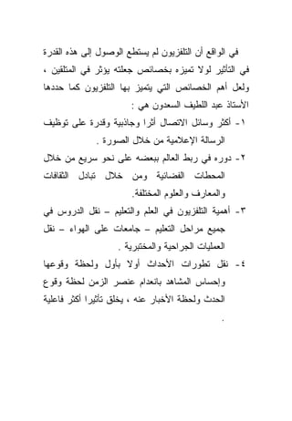 ‫ﻓﻲ ﺍﻟﻭﺍﻗﻊ ﺃﻥ ﺍﻟﺘﻠﻔﺯﻴﻭﻥ ﻟﻡ ﻴﺴﺘﻁﻊ ﺍﻟﻭﺼﻭل ﺇﻟﻰ ﻫﺫﻩ ﺍﻟﻘﺩﺭﺓ‬
‫ﻓﻲ ﺍﻟﺘﺄﺜﻴﺭ ﻟﻭﻻ ﺘﻤﻴﺯﻩ ﺒﺨﺼﺎﺌﺹ ﺠﻌﻠﺘﻪ ﻴﺅﺜﺭ ﻓﻲ ﺍﻟﻤﺘﻠﻘﻴﻥ ،‬
‫ﻭﻟﻌل ﺃﻫﻡ ﺍﻟﺨﺼﺎﺌﺹ ﺍﻟﺘﻲ ﻴﺘﻤﻴﺯ ﺒﻬﺎ ﺍﻟﺘﻠﻔﺯﻴﻭﻥ ﻜﻤﺎ ﺤﺩﺩﻫﺎ‬
                       ‫ﺍﻷﺴﺘﺎﺫ ﻋﺒﺩ ﺍﻟﻠﻁﻴﻑ ﺍﻟﺴﻌﺩﻭﻥ ﻫﻲ :‬
‫١- ﺃﻜﺜﺭ ﻭﺴﺎﺌل ﺍﻻﺘﺼﺎل ﺃﺜﺭﺍ ﻭﺠﺎﺫﺒﻴﺔ ﻭﻗﺩﺭﺓ ﻋﻠﻰ ﺘﻭﻅﻴﻑ‬
                        ‫ﹰ‬
              ‫ﺍﻟﺭﺴﺎﻟﺔ ﺍﻹﻋﻼﻤﻴﺔ ﻤﻥ ﺨﻼل ﺍﻟﺼﻭﺭﺓ .‬
‫٢- ﺩﻭﺭﻩ ﻓﻲ ﺭﺒﻁ ﺍﻟﻌﺎﻟﻡ ﺒﺒﻌﻀﻪ ﻋﻠﻰ ﻨﺤﻭ ﺴﺭﻴﻊ ﻤﻥ ﺨﻼل‬
‫ﺍﻟﻤﺤﻁﺎﺕ ﺍﻟﻔﻀﺎﺌﻴﺔ ﻭﻤﻥ ﺨﻼل ﺘﺒﺎﺩل ﺍﻟﺜﻘﺎﻓﺎﺕ‬
                        ‫ﻭﺍﻟﻤﻌﺎﺭﻑ ﻭﺍﻟﻌﻠﻭﻡ ﺍﻟﻤﺨﺘﻠﻔﺔ.‬
‫٣- ﺃﻫﻤﻴﺔ ﺍﻟﺘﻠﻔﺯﻴﻭﻥ ﻓﻲ ﺍﻟﻌﻠﻡ ﻭﺍﻟﺘﻌﻠﻴﻡ – ﻨﻘل ﺍﻟﺩﺭﻭﺱ ﻓﻲ‬
‫ﺠﻤﻴﻊ ﻤﺭﺍﺤل ﺍﻟﺘﻌﻠﻴﻡ – ﺠﺎﻤﻌﺎﺕ ﻋﻠﻰ ﺍﻟﻬﻭﺍﺀ – ﻨﻘل‬
                    ‫ﺍﻟﻌﻤﻠﻴﺎﺕ ﺍﻟﺠﺭﺍﺤﻴﺔ ﻭﺍﻟﻤﺨﺘﺒﺭﻴﺔ .‬
‫٤- ﻨﻘل ﺘﻁﻭﺭﺍﺕ ﺍﻷﺤﺩﺍﺙ ﺃﻭﻻ ﺒﺄﻭل ﻭﻟﺤﻅﺔ ﻭﻗﻭﻋﻬﺎ‬
                  ‫ﹰ‬
‫ﻭﺇﺤﺴﺎﺱ ﺍﻟﻤﺸﺎﻫﺩ ﺒﺎﻨﻌﺩﺍﻡ ﻋﻨﺼﺭ ﺍﻟﺯﻤﻥ ﻟﺤﻅﺔ ﻭﻗﻭﻉ‬
‫ﺍﻟﺤﺩﺙ ﻭﻟﺤﻅﺔ ﺍﻷﺨﺒﺎﺭ ﻋﻨﻪ ، ﻴﺨﻠﻕ ﺘﺄﺜﻴﺭﺍ ﺃﻜﺜﺭ ﻓﺎﻋﻠﻴﺔ‬
            ‫ﹰ‬
                                                 ‫.‬
 