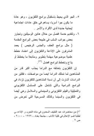 ‫٥- ﺍﻟﺠﻭ ﺍﻟﺫﻱ ﻴﺤﻴﻁ ﺒﺎﺴﺘﻘﺒﺎل ﺒﺭﺍﻤﺞ ﺍﻟﺘﻠﻔﺯﻴﻭﻥ ، ﻭﻫﻭ ﻋﺎﺩﺓ‬
‫ﹰ‬
‫ﻤﺎ ﻴﻜﻭﻥ ﺠﻭﺍ ﺃﺴﺭﻴﹰ، ﻴﺴﺎﻫﻡ ﻓﻲ ﺨﻠﻕ ﻋﺎﺩﺍﺕ ﺍﺠﺘﻤﺎﻋﻴﺔ‬
                             ‫ﺎ‬     ‫ﹰ‬
                 ‫ﺇﻴﺠﺎﺒﻴﺔ ﺠﺩﻴﺩﺓ ﻟﺩﻯ ﺍﻷﻓﺭﺍﺩ ﻭﺍﻷﺴﺭ .‬
‫٦- ﻭﻟﺘﻘﺩﻴﻡ ﺨﺩﻤﺔ ﺍﻓﻀل ﻤﻥ ﺨﻼل ﻫﺎﺘﻴﻥ ﺍﻟﻭﺴﻴﻠﺘﻴﻥ ﻭﺘﺠﺎﻭﺯ‬
‫ﺒﻌﺽ ﺠﻭﺍﻨﺏ ﺍﻟﺴﻠﺏ ﻓﻲ ﻁﺒﻴﻌﺔ ﺒﻌﺽ ﺍﻟﺒﺭﺍﻤﺞ ﺍﻟﻤﻘﺩﻤﺔ‬
‫) ﻤﺜل ﺒﺭﺍﻤﺞ ﺍﻟﻌﻨﻑ ﻭﺍﻟﺠﻨﺱ ﺍﻟﺭﺨﻴﺹ ( ﻴﻌﻤﺩ‬
‫ﺍﻟﻤﺸﺭﻓﻭﻥ ﻋﻠﻰ ﺍﻹﺫﺍﻋﺔ ﻭﺍﻟﺘﻠﻔﺯﻴﻭﻥ ﺇﻟﻰ ﺍﻋﺘﻤﺎﺩ ﺨﻁﻁ‬
‫ﻋﻠﻤﻴﺔ ﻤﻭﻀﻭﻋﻴﺔ ﻤﻬﺘﻤﺔ ﺒﺘﻁﻭﻴﺭ ﻭﻤﺘﺎﺒﻌﺔ ﻤﺎ ﻴﺨﻁﻁ ﺃﻭ‬
                    ‫ﻴﺫﺍﻉ ﻭﺘﺨﻁﻁ ﻟﺒﺭﺍﻤﺞ ﺍﻓﻀل )٣٩(.‬
‫ﺇﻥ ﺍﻟﺘﻠﻔﺯﻴﻭﻥ ﺒﺘﻌﺎﻨﻘﻪ ﻤﻊ ﺍﻟﺩﺭﺍﻤﺎ ﻴﺠﺫﺏ ﺍﻜﺒﺭ ﻗﺩﺭ ﻤﻥ‬
‫ﺍﻟﻤﺸﺎﻫﺩﻴﻥ ﻟﻤﺎ ﺘﻤﺘﻠﻙ ﺍﻟﺩﺭﺍﻤﺎ ﺍﻴﻀﺎ ﻤﻥ ﻤﻭﺍﺼﻔﺎﺕ ، ﻓﻜﺜﻴﺭ ﻤﻥ‬
                      ‫ﹰ‬
‫ﺍﻟﺩﺭﺍﺴﺎﺕ ﺃﺸﺎﺭﺕ ﺇﻟﻰ ﺃﻥ ﻨﺴﺒﺔ ﺍﻟﻤﺸﺎﻫﺩﻴﻥ ﻟﻠﺘﻠﻔﺯﻴﻭﻥ ﺘﺯﺩﺍﺩ ﻓﻲ‬
‫ﺍﻟﺒﺭﺍﻤﺞ ﺍﻟﺩﺭﺍﻤﻴﺔ ﻭﺍﻟﺘﻲ ﺘﺸﺘﻤل ﻋﻠﻰ ﺍﻟﻤﺴﻠﺴل ﺍﻟﺘﻠﻔﺯﻴﻭﻨﻲ‬
‫ﻭﺍﻟﺘﻤﺜﻴﻠﻴﺔ ﻭﺍﻟﻔﻴﻠﻡ ﺍﻟﺘﻠﻔﺯﻴﻭﻨﻲ ﻭﺍﻟﺴﻴﻨﻤﺎﺌﻲ ﻭﺍﻟﺴﻼﺴل ﻭﻫﻲ ﺃﻴﻀﺎ‬
‫ﻓﻲ ﺍﻟﺘﻠﻔﺯﻴﻭﻥ ﻭﺍﻟﺴﻴﻨﻤﺎ ﻭﻜﺫﻟﻙ ﺍﻟﻤﺴﺭﺤﻴﺔ ﺍﻟﺘﻲ ﺘﻌﺭﺽ ﻤﻥ‬



‫)١( ﻤﻥ ﻤﺤﺎﻀﺭﺍﺕ ﻋﺒﺩ ﺍﻟﻠﻁﻴﻑ ﺍﻟﺴﻌﺩﻭﻥ ﻓﻲ ﻤﺎﺩﺓ ﺍﻟﺘﺤﺭﻴـﺭ ﺍﻹﺫﺍﻋـﻲ‬
‫ﻟﻁﻠﺒﺔ ﻗﺴﻡ ﺍﻹﻋﻼﻡ ﻓﻲ ﻜﻠﻴﺔ ﺍﻵﺩﺍﺏ ، ﺠﺎﻤﻌﺔ ﺒﻐﺩﺍﺩ ، ٩٩٩١ – ٠٠٠٢ ،‬
                                                   ‫ﺹ٢.‬
 