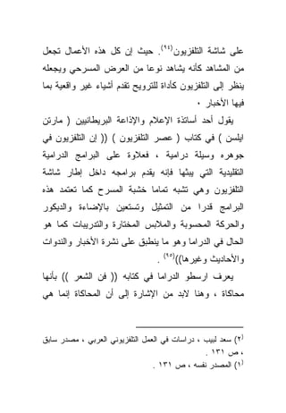 ‫ﻋﻠﻰ ﺸﺎﺸﺔ ﺍﻟﺘﻠﻔﺯﻴﻭﻥ )٤٩ (. ﺤﻴﺙ ﺇﻥ ﻜل ﻫﺫﻩ ﺍﻷﻋﻤﺎل ﺘﺠﻌل‬
‫ﻤﻥ ﺍﻟﻤﺸﺎﻫﺩ ﻜﺄﻨﻪ ﻴﺸﺎﻫﺩ ﻨﻭﻋﺎ ﻤﻥ ﺍﻟﻌﺭﺽ ﺍﻟﻤﺴﺭﺤﻲ ﻭﻴﺠﻌﻠﻪ‬
                        ‫ﹰ‬
‫ﻴﻨﻅﺭ ﺇﻟﻰ ﺍﻟﺘﻠﻔﺯﻴﻭﻥ ﻜﺄﺩﺍﺓ ﻟﻠﺘﺭﻭﻴﺢ ﺘﻘﺩﻡ ﺃﺸﻴﺎﺀ ﻏﻴﺭ ﻭﺍﻗﻌﻴﺔ ﺒﻤﺎ‬
                                                  ‫ﻓﻴﻬﺎ ﺍﻷﺨﺒﺎﺭ ٠‬
‫ﻴﻘﻭل ﺃﺤﺩ ﺃﺴﺎﺘﺫﺓ ﺍﻹﻋﻼﻡ ﻭﺍﻹﺫﺍﻋﺔ ﺍﻟﺒﺭﻴﻁﺎﻨﻴﻴﻥ ) ﻤﺎﺭﺘﻥ‬
‫ﺍﻴﻠﺴﻥ ( ﻓﻲ ﻜﺘﺎﺏ ) ﻋﺼﺭ ﺍﻟﺘﻠﻔﺯﻴﻭﻥ ( )) ﺇﻥ ﺍﻟﺘﻠﻔﺯﻴﻭﻥ ﻓﻲ‬
‫ﺠﻭﻫﺭﻩ ﻭﺴﻴﻠﺔ ﺩﺭﺍﻤﻴﺔ ، ﻓﻌﻼﻭﺓ ﻋﻠﻰ ﺍﻟﺒﺭﺍﻤﺞ ﺍﻟﺩﺭﺍﻤﻴﺔ‬
‫ﺍﻟﺘﻘﻠﻴﺩﻴﺔ ﺍﻟﺘﻲ ﻴﺒﺜﻬﺎ ﻓﺈﻨﻪ ﻴﻘﺩﻡ ﺒﺭﺍﻤﺠﻪ ﺩﺍﺨل ﺇﻁﺎﺭ ﺸﺎﺸﺔ‬
‫ﺍﻟﺘﻠﻔﺯﻴﻭﻥ ﻭﻫﻲ ﺘﺸﺒﻪ ﺘﻤﺎﻤﺎ ﺨﺸﺒﺔ ﺍﻟﻤﺴﺭﺡ ﻜﻤﺎ ﺘﻌﺘﻤﺩ ﻫﺫﻩ‬
                          ‫ﹰ‬
‫ﺍﻟﺒﺭﺍﻤﺞ ﻗﺩﺭﺍ ﻤﻥ ﺍﻟﺘﻤﺜﻴل ﻭﺘﺴﺘﻌﻴﻥ ﺒﺎﻹﻀﺎﺀﺓ ﻭﺍﻟﺩﻴﻜﻭﺭ‬
                                    ‫ﹰ‬
‫ﻭﺍﻟﺤﺭﻜﺔ ﺍﻟﻤﺤﺴﻭﺒﺔ ﻭﺍﻟﻤﻼﺒﺱ ﺍﻟﻤﺨﺘﺎﺭﺓ ﻭﺍﻟﺘﺩﺭﻴﺒﺎﺕ ﻜﻤﺎ ﻫﻭ‬
‫ﺍﻟﺤﺎل ﻓﻲ ﺍﻟﺩﺭﺍﻤﺎ ﻭﻫﻭ ﻤﺎ ﻴﻨﻁﺒﻕ ﻋﻠﻰ ﻨﺸﺭﺓ ﺍﻷﺨﺒﺎﺭ ﻭﺍﻟﻨﺩﻭﺍﺕ‬
                                      ‫)٥٩(‬
                                  ‫.‬          ‫ﻭﺍﻷﺤﺎﺩﻴﺙ ﻭﻏﻴﺭﻫﺎ((‬
‫ﻴﻌﺭﻑ ﺍﺭﺴﻁﻭ ﺍﻟﺩﺭﺍﻤﺎ ﻓﻲ ﻜﺘﺎﺒﻪ )) ﻓﻥ ﺍﻟﺸﻌﺭ (( ﺒﺄﻨﻬﺎ‬
‫ﻤﺤﺎﻜﺎﺓ ، ﻭﻫﻨﺎ ﻻﺒﺩ ﻤﻥ ﺍﻹﺸﺎﺭﺓ ﺇﻟﻰ ﺃﻥ ﺍﻟﻤﺤﺎﻜﺎﺓ ﺇﻨﻤﺎ ﻫﻲ‬



‫)٢( ﺴﻌﺩ ﻟﺒﻴﺏ ، ﺩﺭﺍﺴﺎﺕ ﻓﻲ ﺍﻟﻌﻤل ﺍﻟﺘﻠﻔﺯﻴﻭﻨﻲ ﺍﻟﻌﺭﺒﻲ ، ﻤﺼﺩﺭ ﺴﺎﺒﻕ‬
                                                ‫، ﺹ ١٣١ .‬
                                 ‫)١( ﺍﻟﻤﺼﺩﺭ ﻨﻔﺴﻪ ، ﺹ ١٣١ .‬
 