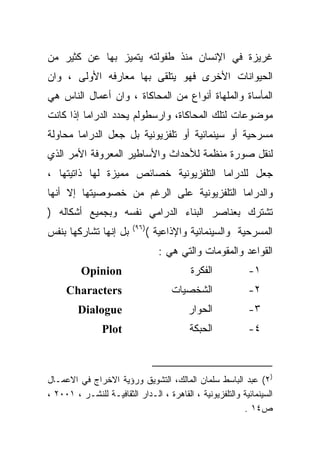 ‫ﻏﺭﻴﺯﺓ ﻓﻲ ﺍﻹﻨﺴﺎﻥ ﻤﻨﺫ ﻁﻔﻭﻟﺘﻪ ﻴﺘﻤﻴﺯ ﺒﻬﺎ ﻋﻥ ﻜﺜﻴﺭ ﻤﻥ‬
‫ﺍﻟﺤﻴﻭﺍﻨﺎﺕ ﺍﻷﺨﺭﻯ ﻓﻬﻭ ﻴﺘﻠﻘﻰ ﺒﻬﺎ ﻤﻌﺎﺭﻓﻪ ﺍﻷﻭﻟﻰ ، ﻭﺍﻥ‬
‫ﺍﻟﻤﺄﺴﺎﺓ ﻭﺍﻟﻤﻠﻬﺎﺓ ﺃﻨﻭﺍﻉ ﻤﻥ ﺍﻟﻤﺤﺎﻜﺎﺓ ، ﻭﺍﻥ ﺃﻋﻤﺎل ﺍﻟﻨﺎﺱ ﻫﻲ‬
‫ﻤﻭﻀﻭﻋﺎﺕ ﻟﺘﻠﻙ ﺍﻟﻤﺤﺎﻜﺎﺓ، ﻭﺍﺭﺴﻁﻭﻟﻡ ﻴﺤﺩﺩ ﺍﻟﺩﺭﺍﻤﺎ ﺇﺫﺍ ﻜﺎﻨﺕ‬
‫ﻤﺴﺭﺤﻴﺔ ﺃﻭ ﺴﻴﻨﻤﺎﺌﻴﺔ ﺃﻭ ﺘﻠﻔﺯﻴﻭﻨﻴﺔ ﺒل ﺠﻌل ﺍﻟﺩﺭﺍﻤﺎ ﻤﺤﺎﻭﻟﺔ‬
‫ﻟﻨﻘل ﺼﻭﺭﺓ ﻤﻨﻅﻤﺔ ﻟﻸﺤﺩﺍﺙ ﻭﺍﻷﺴﺎﻁﻴﺭ ﺍﻟﻤﻌﺭﻭﻓﺔ ﺍﻷﻤﺭ ﺍﻟﺫﻱ‬
‫ﺠﻌل ﻟﻠﺩﺭﺍﻤﺎ ﺍﻟﺘﻠﻔﺯﻴﻭﻨﻴﺔ ﺨﺼﺎﺌﺹ ﻤﻤﻴﺯﺓ ﻟﻬﺎ ﺫﺍﺘﻴﺘﻬﺎ ،‬
‫ﻭﺍﻟﺩﺭﺍﻤﺎ ﺍﻟﺘﻠﻔﺯﻴﻭﻨﻴﺔ ﻋﻠﻰ ﺍﻟﺭﻏﻡ ﻤﻥ ﺨﺼﻭﺼﻴﺘﻬﺎ ﺇﻻ ﺃﻨﻬﺎ‬
‫ﺘﺸﺘﺭﻙ ﺒﻌﻨﺎﺼﺭ ﺍﻟﺒﻨﺎﺀ ﺍﻟﺩﺭﺍﻤﻲ ﻨﻔﺴﻪ ﻭﺒﺠﻤﻴﻊ ﺃﺸﻜﺎﻟﻪ )‬
                         ‫)٦٩(‬
‫ﺒل ﺇﻨﻬﺎ ﺘﺸﺎﺭﻜﻬﺎ ﺒﻨﻔﺱ‬            ‫ﺍﻟﻤﺴﺭﺤﻴﺔ ﻭﺍﻟﺴﻴﻨﻤﺎﺌﻴﺔ ﻭﺍﻹﺫﺍﻋﻴﺔ (‬
                                   ‫ﺍﻟﻘﻭﺍﻋﺩ ﻭﺍﻟﻤﻘﻭﻤﺎﺕ ﻭﺍﻟﺘﻲ ﻫﻲ :‬
          ‫‪Opinion‬‬                          ‫ﺍﻟﻔﻜﺭﺓ‬           ‫١-‬
     ‫‪Characters‬‬                       ‫ﺍﻟﺸﺨﺼﻴﺎﺕ‬              ‫٢-‬
         ‫‪Dialogue‬‬                         ‫ﺍﻟﺤﻭﺍﺭ‬            ‫٣-‬
                ‫‪Plot‬‬                      ‫ﺍﻟﺤﺒﻜﺔ‬            ‫٤-‬



‫)٢( ﻋﺒﺩ ﺍﻟﺒﺎﺴﻁ ﺴﻠﻤﺎﻥ ﺍﻟﻤﺎﻟﻙ، ﺍﻟﺘﺸﻭﻴﻕ ﻭﺭﺅﻴﺔ ﺍﻻﺨﺭﺍﺝ ﻓﻲ ﺍﻻﻋﻤـﺎل‬
‫ﺍﻟﺴﻴﻨﻤﺎﺌﻴﺔ ﻭﺍﻟﺘﻠﻔﺯﻴﻭﻨﻴﺔ ، ﺍﻟﻘﺎﻫﺭﺓ ، ﺍﻟـﺩﺍﺭ ﺍﻟﺜﻘﺎﻓﻴـﺔ ﻟﻠﻨﺸـﺭ ، ١٠٠٢ ،‬
                                                          ‫ﺹ٤١ .‬
 