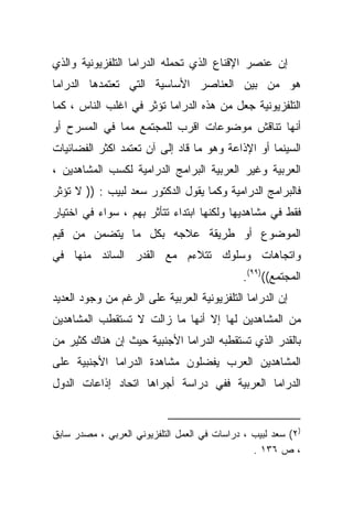 ‫ﺇﻥ ﻋﻨﺼﺭ ﺍﻹﻗﻨﺎﻉ ﺍﻟﺫﻱ ﺘﺤﻤﻠﻪ ﺍﻟﺩﺭﺍﻤﺎ ﺍﻟﺘﻠﻔﺯﻴﻭﻨﻴﺔ ﻭﺍﻟﺫﻱ‬
‫ﻫﻭ ﻤﻥ ﺒﻴﻥ ﺍﻟﻌﻨﺎﺼﺭ ﺍﻷﺴﺎﺴﻴﺔ ﺍﻟﺘﻲ ﺘﻌﺘﻤﺩﻫﺎ ﺍﻟﺩﺭﺍﻤﺎ‬
‫ﺍﻟﺘﻠﻔﺯﻴﻭﻨﻴﺔ ﺠﻌل ﻤﻥ ﻫﺫﻩ ﺍﻟﺩﺭﺍﻤﺎ ﺘﺅﺜﺭ ﻓﻲ ﺍﻏﻠﺏ ﺍﻟﻨﺎﺱ ، ﻜﻤﺎ‬
‫ﺃﻨﻬﺎ ﺘﻨﺎﻗﺵ ﻤﻭﻀﻭﻋﺎﺕ ﺍﻗﺭﺏ ﻟﻠﻤﺠﺘﻤﻊ ﻤﻤﺎ ﻓﻲ ﺍﻟﻤﺴﺭﺡ ﺃﻭ‬
‫ﺍﻟﺴﻴﻨﻤﺎ ﺃﻭ ﺍﻹﺫﺍﻋﺔ ﻭﻫﻭ ﻤﺎ ﻗﺎﺩ ﺇﻟﻰ ﺁﻥ ﺘﻌﺘﻤﺩ ﺍﻜﺜﺭ ﺍﻟﻔﻀﺎﺌﻴﺎﺕ‬
‫ﺍﻟﻌﺭﺒﻴﺔ ﻭﻏﻴﺭ ﺍﻟﻌﺭﺒﻴﺔ ﺍﻟﺒﺭﺍﻤﺞ ﺍﻟﺩﺭﺍﻤﻴﺔ ﻟﻜﺴﺏ ﺍﻟﻤﺸﺎﻫﺩﻴﻥ ،‬
‫ﻓﺎﻟﺒﺭﺍﻤﺞ ﺍﻟﺩﺭﺍﻤﻴﺔ ﻭﻜﻤﺎ ﻴﻘﻭل ﺍﻟﺩﻜﺘﻭﺭ ﺴﻌﺩ ﻟﺒﻴﺏ : )) ﻻ ﺘﺅﺜﺭ‬
‫ﻓﻘﻁ ﻓﻲ ﻤﺸﺎﻫﺩﻴﻬﺎ ﻭﻟﻜﻨﻬﺎ ﺍﺒﺘﺩﺍﺀ ﺘﺘﺄﺜﺭ ﺒﻬﻡ ، ﺴﻭﺍﺀ ﻓﻲ ﺍﺨﺘﻴﺎﺭ‬
‫ﺍﻟﻤﻭﻀﻭﻉ ﺃﻭ ﻁﺭﻴﻘﺔ ﻋﻼﺠﻪ ﺒﻜل ﻤﺎ ﻴﺘﻀﻤﻥ ﻤﻥ ﻗﻴﻡ‬
‫ﻭﺍﺘﺠﺎﻫﺎﺕ ﻭﺴﻠﻭﻙ ﺘﺘﻼﺀﻡ ﻤﻊ ﺍﻟﻘﺩﺭ ﺍﻟﺴﺎﺌﺩ ﻤﻨﻬﺎ ﻓﻲ‬
                                              ‫ﺍﻟﻤﺠﺘﻤﻊ(()٩٩(.‬
‫ﺇﻥ ﺍﻟﺩﺭﺍﻤﺎ ﺍﻟﺘﻠﻔﺯﻴﻭﻨﻴﺔ ﺍﻟﻌﺭﺒﻴﺔ ﻋﻠﻰ ﺍﻟﺭﻏﻡ ﻤﻥ ﻭﺠﻭﺩ ﺍﻟﻌﺩﻴﺩ‬
‫ﻤﻥ ﺍﻟﻤﺸﺎﻫﺩﻴﻥ ﻟﻬﺎ ﺇﻻ ﺃﻨﻬﺎ ﻤﺎ ﺯﺍﻟﺕ ﻻ ﺘﺴﺘﻘﻁﺏ ﺍﻟﻤﺸﺎﻫﺩﻴﻥ‬
‫ﺒﺎﻟﻘﺩﺭ ﺍﻟﺫﻱ ﺘﺴﺘﻘﻁﺒﻪ ﺍﻟﺩﺭﺍﻤﺎ ﺍﻷﺠﻨﺒﻴﺔ ﺤﻴﺙ ﺇﻥ ﻫﻨﺎﻙ ﻜﺜﻴﺭ ﻤﻥ‬
‫ﺍﻟﻤﺸﺎﻫﺩﻴﻥ ﺍﻟﻌﺭﺏ ﻴﻔﻀﻠﻭﻥ ﻤﺸﺎﻫﺩﺓ ﺍﻟﺩﺭﺍﻤﺎ ﺍﻷﺠﻨﺒﻴﺔ ﻋﻠﻰ‬
‫ﺍﻟﺩﺭﺍﻤﺎ ﺍﻟﻌﺭﺒﻴﺔ ﻓﻔﻲ ﺩﺭﺍﺴﺔ ﺃﺠﺭﺍﻫﺎ ﺍﺘﺤﺎﺩ ﺇﺫﺍﻋﺎﺕ ﺍﻟﺩﻭل‬


‫)٢( ﺴﻌﺩ ﻟﺒﻴﺏ ، ﺩﺭﺍﺴﺎﺕ ﻓﻲ ﺍﻟﻌﻤل ﺍﻟﺘﻠﻔﺯﻴﻭﻨﻲ ﺍﻟﻌﺭﺒﻲ ، ﻤﺼﺩﺭ ﺴﺎﺒﻕ‬
                                                ‫، ﺹ ٦٣١ .‬
 