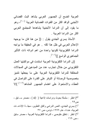 ‫ﺍﻟﻌﺭﺒﻴﺔ ﺍﺘﻀﺢ ﺃﻥ ﺍﻟﺠﻤﻬﻭﺭ ﺍﻟﻌﺭﺒﻲ ﻴﺸﺎﻫﺩ ﺍﻟﺒﺙ ﺍﻟﻔﻀﺎﺌﻲ‬
‫ﺍﻷﺠﻨﺒﻲ ﺍﻟﻭﺍﻓﺩ ﺍﻜﺜﺭ ﻤﻥ ﺍﻟﻘﻨﻭﺍﺕ ﺍﻟﻔﻀﺎﺌﻴﺔ ﺍﻟﻌﺭﺒﻴﺔ )٠٠١(، ﻭﻫﻭ‬
‫ﻤﺎ ﻴﻘﻭﺩ ﺇﻟﻰ ﺃﻥ ﺍﻟﺩﺭﺍﻤﺎ ﺍﻷﺠﻨﺒﻴﺔ ﻴﺸﺎﻫﺩﻫﺎ ﺍﻟﻤﺠﺘﻤﻊ ﺍﻟﻌﺭﺒﻲ‬
                                    ‫ﺍﻜﺜﺭ ﻤﻥ ﺍﻟﺩﺭﺍﻤﺎ ﺍﻟﻌﺭﺒﻴﺔ .‬
‫ﺍﻷﺴﺘﺎﺫ ﻴﺴﺭﻱ ﺍﻟﺠﻨﺩﻱ ﻴﻘﻭل : )) ﻤﻥ ﻫﻨﺎ ﻓﺎﻥ ﻤﺎ ﻴﻭﺠﻬﻪ‬
‫ﺍﻹﻋﻼﻡ ﺍﻟﻌﺭﺒﻲ ﻓﻲ ﻅل ﻫﺫﺍ ﻜﻠﻪ .. ﻫﻭ ﻓﻲ ﺍﻟﺤﻘﻴﻘﺔ ﻤﺎ ﻴﻭﺍﺠﻪ‬
‫ﺍﻟﺩﺭﺍﻤﺎ ﺍﻟﺘﻠﻔﺯﻴﻭﻨﻴﺔ ﻟﻜﻭﻨﻬﺎ ﻭﺍﺤﺩﺓ ﻤﻥ ﺍﻫﻡ ﺍﺩﻭﺍﺘﻪ ﺫﺍﺕ ﺍﻟﺘﺄﺜﻴﺭ‬
                                   ‫ﺍﻟﺠﻤﺎﻫﻴﺭﻱ ﺍﻟﻭﺍﺴﻊ (()١٠١(.‬
‫)ﺇﻥ ﺍﻟﺩﺭﺍﻤﺎ ﺍﻟﺘﻠﻔﺯﻴﻭﻨﻴﺔ ﺍﻟﻌﺭﺒﻴﺔ ﺍﺴﺘﻨﺩﺕ ﻓﻲ ﻤﻭﺍﻜﺒﺘﻬﺎ ﺍﻟﻌﻤل‬
‫ﺍﻟﺘﻠﻔﺯﻴﻭﻨﻲ ﻤﻥ ﺨﻼل ﺘﺠﺎﺭﺏ ﻋﺩﺩ ﻤﻥ ﺍﻟﻤﺒﺩﻋﻴﻥ ﻓﻲ ﺍﻟﻤﺠﺎﻻﺕ‬
‫ﺍﻟﻤﺨﺘﻠﻔﺔ ﻟﻠﺩﺭﺍﻤﺎ ﺍﻟﺘﻠﻔﺯﻴﻭﻨﻴﺔ ﺍﻟﻌﺭﺒﻴﺔ ﻋﻠﻰ ﻤﺎ ﻴﺠﻌﻠﻬﺎ ﺘﺘﻤﻴﺯ‬
‫ﺒﺨﺼﻭﺼﻴﺔ ﺍﻟﺭﺼﺎﻨﺔ ﺃﻭ ﺍﻟﺘﻭﻓﺭ ﻋﻠﻰ ﺍﻟﻘﺩﺭﺓ ﻋﻠﻰ ﺍﻟﺘﻭﺍﺼل ﻓﻲ‬
      ‫)٢٠١ (‬
‫(ﺇﻻ‬            ‫ﺍﻟﻌﻁﺎﺀ ﻭﺍﻻﺴﺘﺤﻭﺍﺫ ﻋﻠﻰ ﺍﻫﺘﻤﺎﻡ ﺍﻟﺠﻤﻬﻭﺭ ﺍﻟﻤﺸﺎﻫﺩ‬



‫)٣( ﺍﻨﻅﺭ : ﺴﻠﺴﻠﺔ ﺒﺤﻭﺙ ﻭﺩﺭﺍﺴﺎﺕ ﺇﺫﺍﻋﻴﺔ ) 24 ( ، ﻤﺼﺩﺭ ﺴـﺎﺒﻕ ،‬
                                                       ‫ﺹ٩٩ .‬
‫)١( ﻴﺴﺭﻱ ﺍﻟﺠﻨﺩﻱ، ﺍﻟﻨﺹ ﺍﻟﺩﺭﺍﻤﻲ ﻭﺁﻓﺎﻕ ﺍﻟﺘﻁﻭﻴﺭ، ﻤﺠﻠـﺔ ﺍﻹﺫﺍﻋـﺎﺕ‬
                       ‫ﺍﻟﻌﺭﺒﻴﺔ، ﻋﺩﺩ٤، ﻋﺎﻡ ٩٩٩١، ﺘﻭﻨﺱ، ﺹ ٧٣‬
‫)٢( ﺍﻨﻅﺭ : ﻨﺎﻁﻕ ﺨﻠﻭﺼﻲ ، ﺍﻟﺩﺭﺍﻤﺎ ﺍﻟﺘﻠﻔﺯﻴﻭﻨﻴﺔ ﺍﻟﻌﺭﺒﻴﺔ ، ﻤﺼﺩﺭ ﺴﺎﺒﻕ‬
                                                   ‫، ﺹ ٩٦١ .‬
 