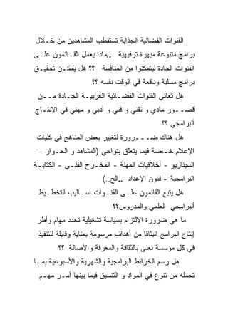 ‫ﺍﻟﻘﻨﻭﺍﺕ ﺍﻟﻔﻀﺎﺌﻴﺔ ﺍﻟﺠﺫﺍﺒﺔ ﺘﺴﺘﻘﻁﺏ ﺍﻟﻤﺸﺎﻫﺩﻴﻥ ﻤﻥ ﺨـﻼل‬
‫ﺒﺭﺍﻤﺞ ﻤﺘﻨﻭﻋﺔ ﻤﺒﻬﺭﺓ ﺘﺭﻓﻴﻬﻴﺔ ..ﻤﺎﺫﺍ ﻴﻌﻤل ﺍﻟﻘـﺎﺌﻤﻭﻥ ﻋﻠـﻰ‬
‫ﺍﻟﻘﻨﻭﺍﺕ ﺍﻟﺠﺎﺩﺓ ﻟﻴﺘﻤﻜﻨﻭﺍ ﻤﻥ ﺍﻟﻤﻨﺎﻓﺴﺔ ؟؟ ﻫل ﻴﻤﻜـﻥ ﺘﺤﻘﻴـﻕ‬
                     ‫ﺒﺭﺍﻤﺞ ﻤﺴﻠﻴﺔ ﻭﻨﺎﻓﻌﺔ ﻓﻲ ﺍﻟﻭﻗﺕ ﻨﻔﺴﻪ ؟؟‬
 ‫ﻫل ﺘﻌﺎﻨﻲ ﺍﻟﻘﻨﻭﺍﺕ ﺍﻟﻔﻀـﺎﺌﻴﺔ ﺍﻟﻌﺭﺒﻴـﺔ ﺍﻟﺠـﺎﺩﺓ ﻤــﻥ‬
‫ﻗﺼــﻭﺭ ﻤﺎﺩﻱ ﻭ ﺘﻘﻨﻲ ﻭ ﻓﻨﻲ ﻭ ﺃﺩﺒﻲ ﻭ ﻤﻬﻨﻲ ﻓﻲ ﺍﻹﻨﺘـﺎﺝ‬
                                               ‫ﺃﻟﺒﺭﺍﻤﺠﻲ ؟؟‬
‫ﻫل ﻫﻨﺎﻙ ﻀـــﺭﻭﺭﺓ ﻟﺘﻐﻴﻴﺭ ﺒﻌﺽ ﺍﻟﻤﻨﺎﻫﺞ ﻓﻲ ﻜﻠﻴﺎﺕ‬
 ‫ﺍﻹﻋﻼﻡ ﺨـﺎﺼﺔ ﻓﻴﻤﺎ ﻴﺘﻌﻠﻕ ﺒﻨﻭﺍﺤﻲ )ﺍﻟﻤﺸﺎﻫﺩ ﻭ ﺍﻟﺤـﻭﺍﺭ –‬
                                        ‫ﹰ‬
‫ﺍﻟﺴﻴﻨﺎﺭﻴﻭ - ﺃﺨﻼﻗﻴﺎﺕ ﺍﻟﻤﻬﻨﺔ - ﺍﻟﻤﺨـﺭﺝ ﺍﻟﻔﻨـﻲ - ﺍﻟﻜﺘﺎﺒـﺔ‬
                         ‫ﺍﻟﺒﺭﺍﻤﺠﻴﺔ - ﻓﻨﻭﻥ ﺍﻹﻋﺩﺍﺩ ..ﺍﻟﺦ..(‬
 ‫ﻫل ﻴﺘﺒﻊ ﺍﻟﻘﺎﺌﻤﻭﻥ ﻋﻠـﻰ ﺍﻟﻘﻨـﻭﺍﺕ ﺃﺴـﺎﻟﻴﺏ ﺍﻟﺘﺨﻁـﻴﻁ‬
                             ‫ﺃﻟﺒﺭﺍﻤﺠﻲ ﺍﻟﻌﻠﻤﻲ ﻭﺍﻟﻤﺩﺭﻭﺱ؟؟‬
 ‫ﻤﺎ ﻫﻲ ﻀﺭﻭﺭﺓ ﺍﻻﻟﺘﺯﺍﻡ ﺒﺴﻴﺎﺴﺔ ﺘﺸﻐﻴﻠﻴﺔ ﺘﺤﺩﺩ ﻤﻬﺎﻡ ﻭﺃﻁﺭ‬
 ‫ﺇﻨﺘﺎﺝ ﺍﻟﺒﺭﺍﻤﺞ ﺍﻨﺒﺜﺎﻗﺎ ﻤﻥ ﺃﻫﺩﺍﻑ ﻤﺭﺴﻭﻤﺔ ﺒﻌﻨﺎﻴﺔ ﻭﻗﺎﺒﻠﺔ ﻟﻠﺘﻨﻔﻴﺫ‬
                                       ‫ﹰ‬
        ‫ﻓﻲ ﻜل ﻤﺅﺴﺴﺔ ﺘﻌﻨﻰ ﺒﺎﻟﺜﻘﺎﻓﺔ ﻭﺍﻟﻤﻌﺭﻓﺔ ﻭﺍﻷﺼﺎﻟﺔ ؟؟‬
‫ﻫل ﺭﺴﻡ ﺍﻟﺨﺭﺍﺌﻁ ﺍﻟﺒﺭﺍﻤﺠﻴﺔ ﻭﺍﻟﺸﻬﺭﻴﺔ ﻭﺍﻷﺴﺒﻭﻋﻴﺔ ﺒﻤـﺎ‬
 ‫ﺘﺤﻤﻠﻪ ﻤﻥ ﺘﻨﻭﻉ ﻓﻲ ﺍﻟﻤﻭﺍﺩ ﻭ ﺍﻟﺘﻨﺴﻴﻕ ﻓﻴﻤﺎ ﺒﻴﻨﻬﺎ ﺃﻤـﺭ ﻤﻬـﻡ‬
 