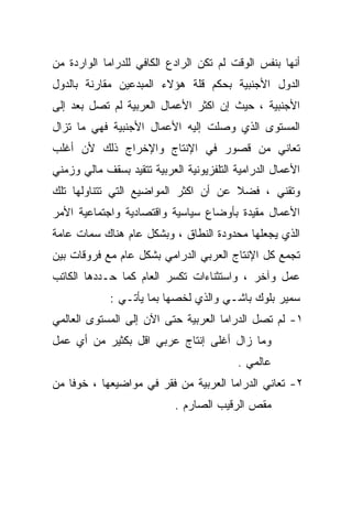 ‫ﺃﻨﻬﺎ ﺒﻨﻔﺱ ﺍﻟﻭﻗﺕ ﻟﻡ ﺘﻜﻥ ﺍﻟﺭﺍﺩﻉ ﺍﻟﻜﺎﻓﻲ ﻟﻠﺩﺭﺍﻤﺎ ﺍﻟﻭﺍﺭﺩﺓ ﻤﻥ‬
‫ﺍﻟﺩﻭل ﺍﻷﺠﻨﺒﻴﺔ ﺒﺤﻜﻡ ﻗﻠﺔ ﻫﺅﻻﺀ ﺍﻟﻤﺒﺩﻋﻴﻥ ﻤﻘﺎﺭﻨﺔ ﺒﺎﻟﺩﻭل‬
       ‫ﹰ‬
‫ﺍﻷﺠﻨﺒﻴﺔ ، ﺤﻴﺙ ﺇﻥ ﺍﻜﺜﺭ ﺍﻷﻋﻤﺎل ﺍﻟﻌﺭﺒﻴﺔ ﻟﻡ ﺘﺼل ﺒﻌﺩ ﺇﻟﻰ‬
‫ﺍﻟﻤﺴﺘﻭﻯ ﺍﻟﺫﻱ ﻭﺼﻠﺕ ﺇﻟﻴﻪ ﺍﻷﻋﻤﺎل ﺍﻷﺠﻨﺒﻴﺔ ﻓﻬﻲ ﻤﺎ ﺘﺯﺍل‬
‫ﺘﻌﺎﻨﻲ ﻤﻥ ﻗﺼﻭﺭ ﻓﻲ ﺍﻹﻨﺘﺎﺝ ﻭﺍﻹﺨﺭﺍﺝ ﺫﻟﻙ ﻷﻥ ﺃﻏﻠﺏ‬
‫ﺍﻷﻋﻤﺎل ﺍﻟﺩﺭﺍﻤﻴﺔ ﺍﻟﺘﻠﻔﺯﻴﻭﻨﻴﺔ ﺍﻟﻌﺭﺒﻴﺔ ﺘﺘﻘﻴﺩ ﺒﺴﻘﻑ ﻤﺎﻟﻲ ﻭﺯﻤﻨﻲ‬
‫ﻭﺘﻘﻨﻲ ، ﻓﻀﻼ ﻋﻥ ﺃﻥ ﺍﻜﺜﺭ ﺍﻟﻤﻭﺍﻀﻴﻊ ﺍﻟﺘﻲ ﺘﺘﻨﺎﻭﻟﻬﺎ ﺘﻠﻙ‬
                                      ‫ﹰ‬
‫ﺍﻷﻋﻤﺎل ﻤﻘﻴﺩﺓ ﺒﺄﻭﻀﺎﻉ ﺴﻴﺎﺴﻴﺔ ﻭﺍﻗﺘﺼﺎﺩﻴﺔ ﻭﺍﺠﺘﻤﺎﻋﻴﺔ ﺍﻷﻤﺭ‬
‫ﺍﻟﺫﻱ ﻴﺠﻌﻠﻬﺎ ﻤﺤﺩﻭﺩﺓ ﺍﻟﻨﻁﺎﻕ ، ﻭﺒﺸﻜل ﻋﺎﻡ ﻫﻨﺎﻙ ﺴﻤﺎﺕ ﻋﺎﻤﺔ‬
‫ﺘﺠﻤﻊ ﻜل ﺍﻹﻨﺘﺎﺝ ﺍﻟﻌﺭﺒﻲ ﺍﻟﺩﺭﺍﻤﻲ ﺒﺸﻜل ﻋﺎﻡ ﻤﻊ ﻓﺭﻭﻗﺎﺕ ﺒﻴﻥ‬
‫ﻋﻤل ﻭﺁﺨﺭ ، ﻭﺍﺴﺘﺜﻨﺎﺀﺍﺕ ﺘﻜﺴﺭ ﺍﻟﻌﺎﻡ ﻜﻤﺎ ﺤـﺩﺩﻫﺎ ﺍﻟﻜﺎﺘﺏ‬
             ‫ﺴﻤﻴﺭ ﺒﻠﻭﻙ ﺒﺎﺸـﻲ ﻭﺍﻟﺫﻱ ﻟﺨﺼﻬﺎ ﺒﻤﺎ ﻴﺄﺘـﻲ :‬
‫١- ﻟﻡ ﺘﺼل ﺍﻟﺩﺭﺍﻤﺎ ﺍﻟﻌﺭﺒﻴﺔ ﺤﺘﻰ ﺍﻵﻥ ﺇﻟﻰ ﺍﻟﻤﺴﺘﻭﻯ ﺍﻟﻌﺎﻟﻤﻲ‬
‫ﻭﻤﺎ ﺯﺍل ﺃﻏﻠﻰ ﺇﻨﺘﺎﺝ ﻋﺭﺒﻲ ﺍﻗل ﺒﻜﺜﻴﺭ ﻤﻥ ﺃﻱ ﻋﻤل‬
                                          ‫ﻋﺎﻟﻤﻲ .‬
‫٢- ﺘﻌﺎﻨﻲ ﺍﻟﺩﺭﺍﻤﺎ ﺍﻟﻌﺭﺒﻴﺔ ﻤﻥ ﻓﻘﺭ ﻓﻲ ﻤﻭﺍﻀﻴﻌﻬﺎ ، ﺨﻭﻓﺎ ﻤﻥ‬
   ‫ﹰ‬
                            ‫ﻤﻘﺹ ﺍﻟﺭﻗﻴﺏ ﺍﻟﺼﺎﺭﻡ .‬
 