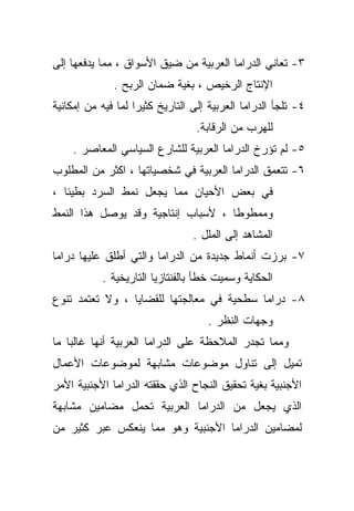 ‫٣- ﺘﻌﺎﻨﻲ ﺍﻟﺩﺭﺍﻤﺎ ﺍﻟﻌﺭﺒﻴﺔ ﻤﻥ ﻀﻴﻕ ﺍﻷﺴﻭﺍﻕ ، ﻤﻤﺎ ﻴﺩﻓﻌﻬﺎ ﺇﻟﻰ‬
              ‫ﺍﻹﻨﺘﺎﺝ ﺍﻟﺭﺨﻴﺹ ، ﺒﻐﻴﺔ ﻀﻤﺎﻥ ﺍﻟﺭﺒﺢ .‬
‫٤- ﺘﻠﺠﺄ ﺍﻟﺩﺭﺍﻤﺎ ﺍﻟﻌﺭﺒﻴﺔ ﺇﻟﻰ ﺍﻟﺘﺎﺭﻴﺦ ﻜﺜﻴﺭﺍ ﻟﻤﺎ ﻓﻴﻪ ﻤﻥ ﺇﻤﻜﺎﻨﻴﺔ‬
                   ‫ﹰ‬
                                  ‫ﻟﻠﻬﺭﺏ ﻤﻥ ﺍﻟﺭﻗﺎﺒﺔ.‬
    ‫٥- ﻟﻡ ﺘﺅﺭﺥ ﺍﻟﺩﺭﺍﻤﺎ ﺍﻟﻌﺭﺒﻴﺔ ﻟﻠﺸﺎﺭﻉ ﺍﻟﺴﻴﺎﺴﻲ ﺍﻟﻤﻌﺎﺼﺭ .‬
‫٦- ﺘﺘﻌﻤﻕ ﺍﻟﺩﺭﺍﻤﺎ ﺍﻟﻌﺭﺒﻴﺔ ﻓﻲ ﺸﺨﺼﻴﺎﺘﻬﺎ ، ﺍﻜﺜﺭ ﻤﻥ ﺍﻟﻤﻁﻠﻭﺏ‬
‫ﻓﻲ ﺒﻌﺽ ﺍﻷﺤﻴﺎﻥ ﻤﻤﺎ ﻴﺠﻌل ﻨﻤﻁ ﺍﻟﺴﺭﺩ ﺒﻁﻴﺌﺎ ،‬
  ‫ﹰ‬
‫ﻭﻤﻤﻁﻭﻁﺎ ، ﻷﺴﺒﺎﺏ ﺇﻨﺘﺎﺠﻴﺔ ﻭﻗﺩ ﻴﻭﺼل ﻫﺫﺍ ﺍﻟﻨﻤﻁ‬
                                   ‫ﹰ‬
                                 ‫ﺍﻟﻤﺸﺎﻫﺩ ﺇﻟﻰ ﺍﻟﻤﻠل .‬
‫٧- ﺒﺭﺯﺕ ﺃﻨﻤﺎﻁ ﺠﺩﻴﺩﺓ ﻤﻥ ﺍﻟﺩﺭﺍﻤﺎ ﻭﺍﻟﺘﻲ ﺃﻁﻠﻕ ﻋﻠﻴﻬﺎ ﺩﺭﺍﻤﺎ‬
           ‫ﺍﻟﺤﻜﺎﻴﺔ ﻭﺴﻤﻴﺕ ﺨﻁﺄ ﺒﺎﻟﻔﻨﺘﺎﺯﻴﺎ ﺍﻟﺘﺎﺭﻴﺨﻴﺔ .‬
‫٨- ﺩﺭﺍﻤﺎ ﺴﻁﺤﻴﺔ ﻓﻲ ﻤﻌﺎﻟﺠﺘﻬﺎ ﻟﻠﻘﻀﺎﻴﺎ ، ﻭﻻ ﺘﻌﺘﻤﺩ ﺘﻨﻭﻉ‬
                                    ‫ﻭﺠﻬﺎﺕ ﺍﻟﻨﻅﺭ .‬
‫ﻭﻤﻤﺎ ﺘﺠﺩﺭ ﺍﻟﻤﻼﺤﻅﺔ ﻋﻠﻰ ﺍﻟﺩﺭﺍﻤﺎ ﺍﻟﻌﺭﺒﻴﺔ ﺃﻨﻬﺎ ﻏﺎﻟﺒﺎ ﻤﺎ‬
   ‫ﹰ‬
‫ﺘﻤﻴل ﺇﻟﻰ ﺘﻨﺎﻭل ﻤﻭﻀﻭﻋﺎﺕ ﻤﺸﺎﺒﻬﺔ ﻟﻤﻭﻀﻭﻋﺎﺕ ﺍﻷﻋﻤﺎل‬
‫ﺍﻷﺠﻨﺒﻴﺔ ﺒﻐﻴﺔ ﺘﺤﻘﻴﻕ ﺍﻟﻨﺠﺎﺡ ﺍﻟﺫﻱ ﺤﻘﻘﺘﻪ ﺍﻟﺩﺭﺍﻤﺎ ﺍﻷﺠﻨﺒﻴﺔ ﺍﻷﻤﺭ‬
‫ﺍﻟﺫﻱ ﻴﺠﻌل ﻤﻥ ﺍﻟﺩﺭﺍﻤﺎ ﺍﻟﻌﺭﺒﻴﺔ ﺘﺤﻤل ﻤﻀﺎﻤﻴﻥ ﻤﺸﺎﺒﻬﺔ‬
‫ﻟﻤﻀﺎﻤﻴﻥ ﺍﻟﺩﺭﺍﻤﺎ ﺍﻷﺠﻨﺒﻴﺔ ﻭﻫﻭ ﻤﻤﺎ ﻴﻨﻌﻜﺱ ﻋﺒﺭ ﻜﺜﻴﺭ ﻤﻥ‬
 