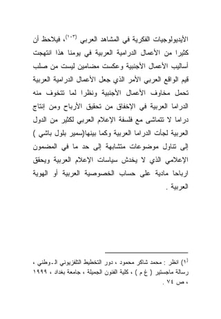 ‫ﺍﻷﻴﺩﻴﻭﻟﻭﺠﻴﺎﺕ ﺍﻟﻔﻜﺭﻴﺔ ﻓﻲ ﺍﻟﻤﺸﺎﻫﺩ ﺍﻟﻌﺭﺒﻲ )٣٠١(، ﻓﻴﻼﺤﻅ ﺃﻥ‬
‫ﻜﺜﻴﺭﺍ ﻤﻥ ﺍﻷﻋﻤﺎل ﺍﻟﺩﺭﺍﻤﻴﺔ ﺍﻟﻌﺭﺒﻴﺔ ﻓﻲ ﻴﻭﻤﻨﺎ ﻫﺫﺍ ﺍﻨﺘﻬﺠﺕ‬
‫ﺃﺴﺎﻟﻴﺏ ﺍﻷﻋﻤﺎل ﺍﻷﺠﻨﺒﻴﺔ ﻭﻋﻜﺴﺕ ﻤﻀﺎﻤﻴﻥ ﻟﻴﺴﺕ ﻤﻥ ﺼﻠﺏ‬
‫ﻗﻴﻡ ﺍﻟﻭﺍﻗﻊ ﺍﻟﻌﺭﺒﻲ ﺍﻷﻤﺭ ﺍﻟﺫﻱ ﺠﻌل ﺍﻷﻋﻤﺎل ﺍﻟﺩﺭﺍﻤﻴﺔ ﺍﻟﻌﺭﺒﻴﺔ‬
‫ﺘﺤﻤل ﻤﺨﺎﻭﻑ ﺍﻷﻋﻤﺎل ﺍﻷﺠﻨﺒﻴﺔ ﻭﻨﻅﺭﺍ ﻟﻤﺎ ﺘﺘﺨﻭﻑ ﻤﻨﻪ‬
              ‫ﹰ‬
‫ﺍﻟﺩﺭﺍﻤﺎ ﺍﻟﻌﺭﺒﻴﺔ ﻓﻲ ﺍﻹﺨﻔﺎﻕ ﻤﻥ ﺘﺤﻘﻴﻕ ﺍﻷﺭﺒﺎﺡ ﻭﻤﻥ ﺇﻨﺘﺎﺝ‬
‫ﺩﺭﺍﻤﺎ ﻻ ﺘﺘﻤﺎﺸﻰ ﻤﻊ ﻓﻠﺴﻔﺔ ﺍﻹﻋﻼﻡ ﺍﻟﻌﺭﺒﻲ ﻟﻜﺜﻴﺭ ﻤﻥ ﺍﻟﺩﻭل‬
‫ﺍﻟﻌﺭﺒﻴﺔ ﻟﺠﺄﺕ ﺍﻟﺩﺭﺍﻤﺎ ﺍﻟﻌﺭﺒﻴﺔ ﻭﻜﻤﺎ ﺒﻴﻨﻬﺎ)ﺴﻤﻴﺭ ﺒﻠﻭل ﺒﺎﺸﻲ (‬
‫ﺇﻟﻰ ﺘﻨﺎﻭل ﻤﻭﻀﻭﻋﺎﺕ ﻤﺘﺸﺎﺒﻬﺔ ﺇﻟﻰ ﺤﺩ ﻤﺎ ﻓﻲ ﺍﻟﻤﻀﻤﻭﻥ‬
‫ﺍﻹﻋﻼﻤﻲ ﺍﻟﺫﻱ ﻻ ﻴﺨﺩﺵ ﺴﻴﺎﺴﺎﺕ ﺍﻹﻋﻼﻡ ﺍﻟﻌﺭﺒﻴﺔ ﻭﻴﺤﻘﻕ‬
‫ﺍﺭﺒﺎﺤﺎ ﻤﺎﺩﻴﺔ ﻋﻠﻰ ﺤﺴﺎﺏ ﺍﻟﺨﺼﻭﺼﻴﺔ ﺍﻟﻌﺭﺒﻴﺔ ﺃﻭ ﺍﻟﻬﻭﻴﺔ‬
                                          ‫ﹰ‬
                                                      ‫ﺍﻟﻌﺭﺒﻴﺔ .‬




‫)١( ﺍﻨﻅﺭ : ﻤﺤﻤﺩ ﺸﺎﻜﺭ ﻤﺤﻤﻭﺩ ، ﺩﻭﺭ ﺍﻟﺘﺨﻁﻴﻁ ﺍﻟﺘﻠﻔﺯﻴﻭﻨﻲ ﺍﻟـﻭﻁﻨﻲ ،‬
‫ﺭﺴﺎﻟﺔ ﻤﺎﺠﺴﺘﻴﺭ ) ﻍ ﻡ ( ، ﻜﻠﻴﺔ ﺍﻟﻔﻨﻭﻥ ﺍﻟﺠﻤﻴﻠﺔ ، ﺠﺎﻤﻌﺔ ﺒﻐﺩﺍﺩ ، ٩٩٩١‬
                                                      ‫، ﺹ ٤٧ .‬
 