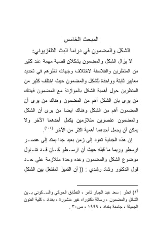 ‫ﺍﻟﻤﺒﺤﺙ ﺍﻟﺨﺎﻤﺱ‬
    ‫ﺍﻟﺸﻜل ﻭﺍﻟﻤﻀﻤﻭﻥ ﻓﻲ ﺩﺭﺍﻤﺎ ﺍﻟﺒﺙ ﺍﻟﺘﻠﻔﺯﻴﻭﻨﻲ:‬
‫ﻻ ﻴﺯﺍل ﺍﻟﺸﻜل ﻭﺍﻟﻤﻀﻤﻭﻥ ﻴﺸﻜﻼﻥ ﻗﻀﻴﺔ ﻤﻬﻤﺔ ﻋﻨﺩ ﻜﺜﻴﺭ‬
‫ﻤﻥ ﺍﻟﻤﻨﻅﺭﻴﻥ ﻭﺍﻟﻔﻼﺴﻔﺔ ﻻﺨﺘﻼﻑ ﻭﺠﻬﺎﺕ ﻨﻅﺭﻫﻡ ﻓﻲ ﺘﺤﺩﻴﺩ‬
‫ﻤﻌﺎﻴﻴﺭ ﺜﺎﺒﺘﺔ ﻭﻭﺍﺤﺩﺓ ﻟﻠﺸﻜل ﻭﺍﻟﻤﻀﻤﻭﻥ ﺤﻴﺙ ﺍﺨﺘﻠﻑ ﻜﺜﻴﺭ ﻤﻥ‬
‫ﺍﻟﻤﻨﻅﺭﻴﻥ ﺤﻭل ﺃﻫﻤﻴﺔ ﺍﻟﺸﻜل ﺒﺎﻟﻤﻭﺍﺯﻨﺔ ﻤﻊ ﺍﻟﻤﻀﻤﻭﻥ ﻓﻬﻨﺎﻙ‬
‫ﻤﻥ ﻴﺭﻯ ﺒﺎﻥ ﺍﻟﺸﻜل ﺃﻫﻡ ﻤﻥ ﺍﻟﻤﻀﻤﻭﻥ ﻭﻫﻨﺎﻙ ﻤﻥ ﻴﺭﻯ ﺃﻥ‬
‫ﺍﻟﻤﻀﻤﻭﻥ ﺃﻫﻡ ﻤﻥ ﺍﻟﺸﻜل ﻭﻫﻨﺎﻙ ﺍﻴﻀﺎ ﻤﻥ ﻴﺭﻯ ﺃﻥ ﺍﻟﺸﻜل‬
                ‫ﹰ‬
‫ﻭﺍﻟﻤﻀﻤﻭﻥ ﻋﻨﺼﺭﻴﻥ ﻤﺘﻼﺯﻤﻴﻥ ﻴﻜﻤل ﺃﺤﺩﻫﻤﺎ ﺍﻵﺨﺭ ﻭﻻ‬
          ‫ﻴﻤﻜﻥ ﺃﻥ ﻴﺤﻤل ﺃﺤﺩﻫﻤﺎ ﺃﻫﻤﻴﺔ ﺍﻜﺜﺭ ﻤﻥ ﺍﻵﺨﺭ )٤٠١(.‬
‫ﺇﻥ ﻫﺫﻩ ﺍﻟﺠﺩﻟﻴﺔ ﺘﻌﻭﺩ ﺇﻟﻰ ﺯﻤﻥ ﺒﻌﻴﺩ ﺠﺩﺍ ﻴﻤﺘﺩ ﺇﻟﻰ ﻋﺼـﺭ‬
              ‫ﹰ‬
‫ﺍﺭﺴﻁﻭ ﻭﺭﺒﻤﺎ ﻤﺎ ﻗﺒﻠﻪ ﺤﻴﺙ ﺃﻥ ﺍﺭﺴـﻁﻭ ﻜـﺎﻥ ﻗـﺩ ﺘﻨـﺎﻭل‬
‫ﻤﻭﻀﻭﻉ ﺍﻟﺸﻜل ﻭﺍﻟﻤﻀﻤﻭﻥ ﻭﻋﺩﻩ ﻭﺤﺩﺓ ﻤﺘﻼﺯﻤﺔ ﻋﻠﻰ ﺤـﺩ‬
‫ﻗﻭل ﺍﻟﺩﻜﺘﻭﺭ ﺭﺸﺎﺩ ﺭﺸﺩﻱ : )) ﺃﻥ ﺍﻟﺘﻤﻴﺯ ﺍﻟﻤﻔﺘﻌل ﺒﻴﻥ ﺍﻟﺸﻜل‬


‫)١( ﺍﻨﻅﺭ : ﺴﻌﺩ ﻋﺒﺩ ﺍﻟﺠﺒﺎﺭ ﺜﺎﻤﺭ ، ﺍﻟﺘﻁﺎﺒﻕ ﺍﻟﺤﺭﻜﻲ ﻭﺍﻟﺴـﻜﻭﻨﻲ ﺒـﻴﻥ‬
‫ﺍﻟﺸﻜل ﻭﺍﻟﻤﻀﻤﻭﻥ ، ﺭﺴﺎﻟﺔ ﺩﻜﺘﻭﺭﺍﻩ ﻏﻴﺭ ﻤﻨﺸﻭﺭﺓ ، ﺒﻐﺩﺍﺩ ، ﻜﻠﻴﺔ ﺍﻟﻔﻨﻭﻥ‬
                          ‫ﺍﻟﺠﻤﻴﻠﺔ ، ﺠﺎﻤﻌﺔ ﺒﻐﺩﺍﺩ ، ٩٩٩١ ، ﺹ٠٣ .‬
 