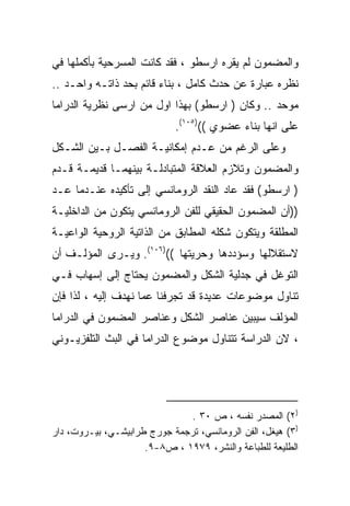 ‫ﻭﺍﻟﻤﻀﻤﻭﻥ ﻟﻡ ﻴﻘﺭﻩ ﺍﺭﺴﻁﻭ ، ﻓﻘﺩ ﻜﺎﻨﺕ ﺍﻟﻤﺴﺭﺤﻴﺔ ﺒﺄﻜﻤﻠﻬﺎ ﻓﻲ‬
‫ﻨﻅﺭﻩ ﻋﺒﺎﺭﺓ ﻋﻥ ﺤﺩﺙ ﻜﺎﻤل ، ﺒﻨﺎﺀ ﻗﺎﺌﻡ ﺒﺤﺩ ﺫﺍﺘـﻪ ﻭﺍﺤـﺩ ..‬
‫ﻤﻭﺤﺩ .. ﻭﻜﺎﻥ ) ﺍﺭﺴﻁﻭ( ﺒﻬﺫﺍ ﺍﻭل ﻤﻥ ﺍﺭﺴﻰ ﻨﻅﺭﻴﺔ ﺍﻟﺩﺭﺍﻤﺎ‬
                             ‫ﻋﻠﻰ ﺍﻨﻬﺎ ﺒﻨﺎﺀ ﻋﻀﻭﻱ (()٥٠١(.‬
‫ﻭﻋﻠﻰ ﺍﻟﺭﻏﻡ ﻤﻥ ﻋـﺩﻡ ﺇﻤﻜﺎﻨﻴـﺔ ﺍﻟﻔﺼـل ﺒـﻴﻥ ﺍﻟﺸـﻜل‬
‫ﻭﺍﻟﻤﻀﻤﻭﻥ ﻭﺘﻼﺯﻡ ﺍﻟﻌﻼﻗﺔ ﺍﻟﻤﺘﺒﺎﺩﻟـﺔ ﺒﻴﻨﻬﻤـﺎ ﻗﺩﻴﻤـﺔ ﻗـﺩﻡ‬
‫) ﺍﺭﺴﻁﻭ( ﻓﻘﺩ ﻋﺎﺩ ﺍﻟﻨﻘﺩ ﺍﻟﺭﻭﻤﺎﻨﺴﻲ ﺇﻟﻰ ﺘﺄﻜﻴﺩﻩ ﻋﻨـﺩﻤﺎ ﻋـﺩ‬
‫))ﺃﻥ ﺍﻟﻤﻀﻤﻭﻥ ﺍﻟﺤﻘﻴﻘﻲ ﻟﻠﻔﻥ ﺍﻟﺭﻭﻤﺎﻨﺴﻲ ﻴﺘﻜﻭﻥ ﻤﻥ ﺍﻟﺩﺍﺨﻠﻴـﺔ‬
‫ﺍﻟﻤﻁﻠﻘﺔ ﻭﻴﺘﻜﻭﻥ ﺸﻜﻠﻪ ﺍﻟﻤﻁﺎﺒﻕ ﻤﻥ ﺍﻟﺫﺍﺘﻴﺔ ﺍﻟﺭﻭﺤﻴﺔ ﺍﻟﻭﺍﻋﻴـﺔ‬
‫ﻻﺴﺘﻘﻼﻟﻬﺎ ﻭﺴﺅﺩﺩﻫﺎ ﻭﺤﺭﻴﺘﻬﺎ (()٦٠١(. ﻭﻴـﺭﻯ ﺍﻟﻤﺅﻟـﻑ ﺃﻥ‬
‫ﺍﻟﺘﻭﻏل ﻓﻲ ﺠﺩﻟﻴﺔ ﺍﻟﺸﻜل ﻭﺍﻟﻤﻀﻤﻭﻥ ﻴﺤﺘﺎﺝ ﺇﻟﻰ ﺇﺴﻬﺎﺏ ﻓـﻲ‬
‫ﺘﻨﺎﻭل ﻤﻭﻀﻭﻋﺎﺕ ﻋﺩﻴﺩﺓ ﻗﺩ ﺘﺠﺭﻓﻨﺎ ﻋﻤﺎ ﻨﻬﺩﻑ ﺇﻟﻴﻪ ، ﻟﺫﺍ ﻓﺈﻥ‬
‫ﺍﻟﻤﺅﻟﻑ ﺴﻴﺒﻴﻥ ﻋﻨﺎﺼﺭ ﺍﻟﺸﻜل ﻭﻋﻨﺎﺼﺭ ﺍﻟﻤﻀﻤﻭﻥ ﻓﻲ ﺍﻟﺩﺭﺍﻤﺎ‬
‫، ﻻﻥ ﺍﻟﺩﺭﺍﺴﺔ ﺘﺘﻨﺎﻭل ﻤﻭﻀﻭﻉ ﺍﻟﺩﺭﺍﻤﺎ ﻓﻲ ﺍﻟﺒﺙ ﺍﻟﺘﻠﻔﺯﻴـﻭﻨﻲ‬




                              ‫)٢( ﺍﻟﻤﺼﺩﺭ ﻨﻔﺴﻪ ، ﺹ ٠٣ .‬
‫)٣( ﻫﻴﻐل، ﺍﻟﻔﻥ ﺍﻟﺭﻭﻤﺎﻨﺴﻲ، ﺘﺭﺠﻤﺔ ﺠﻭﺭﺝ ﻁﺭﺍﺒﻴﺸـﻲ، ﺒﻴـﺭﻭﺕ، ﺩﺍﺭ‬
                     ‫ﺍﻟﻁﻠﻴﻌﺔ ﻟﻠﻁﺒﺎﻋﺔ ﻭﺍﻟﻨﺸﺭ، ٩٧٩١ ، ﺹ٨-٩.‬
 