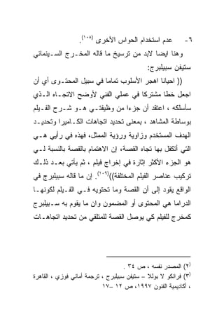 ‫ﻋﺩﻡ ﺍﺴﺘﺨﺩﺍﻡ ﺍﻟﺤﻭﺍﺱ ﺍﻷﺨﺭﻯ )٨٠١(.‬          ‫٦-‬
‫ﻭﻫﻨﺎ ﺍﻴﻀﺎ ﻻﺒﺩ ﻤﻥ ﺘﺭﺴﻴﺦ ﻤﺎ ﻗﺎﻟﻪ ﺍﻟﻤﺨـﺭﺝ ﺍﻟﺴـﻴﻨﻤﺎﺌﻲ‬
                                        ‫ﹰ‬
                                            ‫ﺴﺘﻴﻔﻥ ﺴﺒﻴﻠﺒﺭﺝ:‬
‫)) ﺍﺤﻴﺎﻨﺎ ﺍﻫﺠﺭ ﺍﻷﺴﻠﻭﺏ ﺘﻤﺎﻤﺎ ﻓﻲ ﺴﺒﻴل ﺍﻟﻤﺤﺘـﻭﻯ ﺃﻱ ﺃﻥ‬
                       ‫ﹰ‬                 ‫ﹰ‬
‫ﺍﺠﻌل ﺨﻁﺎ ﻤﺸﺘﺭﻜﺎ ﻓﻲ ﻋﻤﻠﻲ ﺍﻟﻔﻨﻲ ﻷﻭﻀﺢ ﺍﻻﺘﺠـﺎﻩ ﺍﻟـﺫﻱ‬
                                 ‫ﹰ‬      ‫ﹰ‬
‫ﺴﺄﺴﻠﻜﻪ ، ﺍﻋﺘﻘﺩ ﺃﻥ ﺠﺯﺀﺍ ﻤﻥ ﻭﻅﻴﻔﺘـﻲ ﻫـﻭ ﺸـﺭﺡ ﺍﻟﻔـﻴﻠﻡ‬
                            ‫ﹰ‬
‫ﺒﻭﺴﺎﻁﺔ ﺍﻟﻤﺸﺎﻫﺩ ، ﺒﻤﻌﻨﻰ ﺘﺤﺩﻴﺩ ﺍﺘﺠﺎﻫﺎﺕ ﺍﻟﻜـﺎﻤﻴﺭﺍ ﻭﺘﺤﺩﻴـﺩ‬
‫ﺍﻟﻬﺩﻑ ﺍﻟﻤﺴﺘﺨﺩﻡ ﻭﺯﺍﻭﻴﺔ ﻭﺭﺅﻴﺔ ﺍﻟﻤﻤﺜل، ﻓﻬﺫﻩ ﻓﻲ ﺭﺃﻴﻲ ﻫـﻲ‬
‫ﺍﻟﺘﻲ ﺃﺘﻜﻔل ﺒﻬﺎ ﺘﺠﺎﻩ ﺍﻟﻘﺼﺔ، ﺇﻥ ﺍﻻﻫﺘﻤﺎﻡ ﺒﺎﻟﻘﺼﺔ ﺒﺎﻟﻨﺴﺒﺔ ﻟـﻲ‬
‫ﻫﻭ ﺍﻟﺠﺯﺀ ﺍﻷﻜﺜﺭ ﺇﺜﺎﺭﺓ ﻓﻲ ﺇﺨﺭﺍﺝ ﻓﻴﻠﻡ ، ﺜﻡ ﻴﺄﺘﻲ ﺒﻌـﺩ ﺫﻟـﻙ‬
‫ﺘﺭﻜﻴﺏ ﻋﻨﺎﺼﺭ ﺍﻟﻔﻴﻠﻡ ﺍﻟﻤﺨﺘﻠﻔﺔ(()٩٠١(. ﺇﻥ ﻤﺎ ﻗﺎﻟﻪ ﺴﺒﻴﻠﺒﺭﺝ ﻓﻲ‬
‫ﺍﻟﻭﺍﻗﻊ ﻴﻘﻭﺩ ﺇﻟﻰ ﺃﻥ ﺍﻟﻘﺼﺔ ﻭﻤﺎ ﺘﺤﺘﻭﻴﻪ ﻓـﻲ ﺍﻟﻔـﻴﻠﻡ ﻟﻜﻭﻨﻬـﺎ‬
‫ﺍﻟﺩﺭﺍﻤﺎ ﻫﻲ ﺍﻟﻤﺤﺘﻭﻯ ﺃﻭ ﺍﻟﻤﻀﻤﻭﻥ ﻭﺍﻥ ﻤﺎ ﻴﻘﻭﻡ ﺒﻪ ﺴـﺒﻴﻠﺒﺭﺝ‬
‫ﻜﻤﺨﺭﺝ ﻟﻠﻔﻴﻠﻡ ﻜﻲ ﻴﻭﺼل ﺍﻟﻘﺼﺔ ﻟﻠﻤﺘﻠﻘﻲ ﻤﻥ ﺘﺤﺩﻴﺩ ﺍﺘﺠﺎﻫـﺎﺕ‬




                                    ‫)٢( ﺍﻟﻤﺼﺩﺭ ﻨﻔﺴﻪ ، ﺹ ٤٣ .‬
‫)٣( ﻓﺭﺍﻨﻜﻭ ﻻ ﺒﻭﻟﻼ – ﺴﺘﻴﻔﻥ ﺴﺒﻴﻠﺒﺭﺝ ، ﺘﺭﺠﻤﺔ ﺃﻤﺎﻨﻲ ﻓﻭﺯﻱ ، ﺍﻟﻘﺎﻫﺭﺓ‬
                           ‫، ﺃﻜﺎﺩﻴﻤﻴﺔ ﺍﻟﻔﻨﻭﻥ ٧٩٩١، ﺹ ٢١ –٧١‬
 