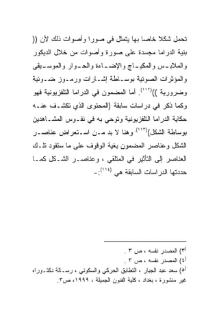 ‫ﺘﺤﻤل ﺸﻜﻼ ﺨﺎﺼﺎ ﺒﻬﺎ ﻴﺘﻤﺜل ﻓﻲ ﺼﻭﺭﺍ ﻭﺃﺼﻭﺍﺕ ﺫﻟﻙ ﻷﻥ ))‬
                 ‫ﹰ‬                 ‫ﹰ‬    ‫ﹰ‬
‫ﺒﻨﻴﺔ ﺍﻟﺩﺭﺍﻤﺎ ﻤﺠﺴﺩﺓ ﻋﻠﻰ ﺼﻭﺭﺓ ﻭﺃﺼﻭﺍﺕ ﻤﻥ ﺨﻼل ﺍﻟﺩﻴﻜﻭﺭ‬
‫ﻭﺍﻟﻤﻼﺒ ـﺱ ﻭﺍﻟﻤﻜﻴ ـﺎﺝ ﻭﺍﻹﻀ ـﺎﺀﺓ ﻭﺍﻟﺤ ـﻭﺍﺭ ﻭﺍﻟﻤﻭﺴ ـﻴﻘﻰ‬
   ‫ـ‬           ‫ـ‬         ‫ـ‬        ‫ـ‬         ‫ـ‬
‫ﻭﺍﻟﻤﺅﺜﺭﺍﺕ ﺍﻟﺼﻭﺘﻴﺔ ﺒﻭﺴـﺎﻁﺔ ﺇﺸـﺎﺭﺍﺕ ﻭﺭﻤـﻭﺯ ﻀـﻭﺌﻴﺔ‬
‫ﻭﻀﺭﻭﺭﻴﺔ (()٢١١(. ﺃﻤﺎ ﺍﻟﻤﻀﻤﻭﻥ ﻓﻲ ﺍﻟﺩﺭﺍﻤﺎ ﺍﻟﺘﻠﻔﺯﻴﻭﻨﻴﺔ ﻓﻬﻭ‬
‫ﻭﻜﻤﺎ ﺫﻜﺭ ﻓﻲ ﺩﺭﺍﺴﺎﺕ ﺴﺎﺒﻘﺔ )ﺍﻟﻤﺤﺘﻭﻯ ﺍﻟﺫﻱ ﺘﻜﺸـﻑ ﻋﻨـﻪ‬
‫ﺤﻜﺎﻴﺔ ﺍﻟﺩﺭﺍﻤﺎ ﺍﻟﺘﻠﻔﺯﻴﻭﻨﻴﺔ ﻭﺘﻭﺤﻲ ﺒﻪ ﻓﻲ ﻨﻔـﻭﺱ ﺍﻟﻤﺸـﺎﻫﺩﻴﻥ‬
‫ﺒﻭﺴﺎﻁﺔ ﺍﻟﺸﻜل()٣١١(. ﻭﻫﻨﺎ ﻻ ﺒﺩ ﻤـﻥ ﺍﺴـﺘﻌﺭﺍﺽ ﻋﻨﺎﺼـﺭ‬
‫ﺍﻟﺸﻜل ﻭﻋﻨﺎﺼﺭ ﺍﻟﻤﻀﻤﻭﻥ ﺒﻐﻴﺔ ﺍﻟﻭﻗﻭﻑ ﻋﻠﻰ ﻤﺎ ﺴﺘﻘﻭﺩ ﺘﻠـﻙ‬
‫ﺍﻟﻌﻨﺎﺼﺭ ﺇﻟﻰ ﺍﻟﺘﺄﺜﻴﺭ ﻓﻲ ﺍﻟﻤﺘﻠﻘﻲ ، ﻭﻋﻨﺎﺼـﺭ ﺍﻟﺸـﻜل ﻜﻤـﺎ‬
                        ‫ﺤﺩﺩﺘﻬﺎ ﺍﻟﺩﺭﺍﺴﺎﺕ ﺍﻟﺴﺎﺒﻘﺔ ﻫﻲ )٤١١(:-‬




                                   ‫)٣( ﺍﻟﻤﺼﺩﺭ ﻨﻔﺴﻪ ، ﺹ ٣ .‬
                                   ‫)٤( ﺍﻟﻤﺼﺩﺭ ﻨﻔﺴﻪ ، ﺹ ٣ .‬
‫)٥( ﺴﻌﺩ ﻋﺒﺩ ﺍﻟﺠﺒﺎﺭ ، ﺍﻟﺘﻁﺎﺒﻕ ﺍﻟﺤﺭﻜﻲ ﻭﺍﻟﺴﻜﻭﻨﻲ ، ﺭﺴـﺎﻟﺔ ﺩﻜﺘـﻭﺭﺍﻩ‬
          ‫ﻏﻴﺭ ﻤﻨﺸﻭﺭﺓ ، ﺒﻐﺩﺍﺩ ، ﻜﻠﻴﺔ ﺍﻟﻔﻨﻭﻥ ﺍﻟﺠﻤﻴﻠﺔ ، ٩٩٩١، ﺹ٣.‬
 