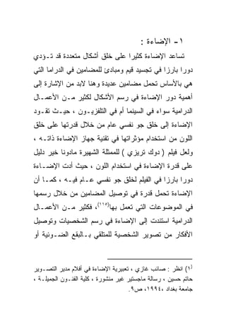 ‫١- ﺍﻹﻀﺎﺀﺓ :‬
‫ﺘﺴﺎﻋﺩ ﺍﻹﻀﺎﺀﺓ ﻜﺜﻴﺭﺍ ﻋﻠﻰ ﺨﻠﻕ ﺃﺸﻜﺎل ﻤﺘﻌﺩﺩﺓ ﻗﺩ ﺘـﺅﺩﻱ‬
                              ‫ﹰ‬
‫ﺩﻭﺭﺍ ﺒﺎﺭﺯﺍ ﻓﻲ ﺘﺠﺴﻴﺩ ﻗﻴﻡ ﻭﻤﺒﺎﺩﺉ ﻟﻠﻤﻀﺎﻤﻴﻥ ﻓﻲ ﺍﻟﺩﺭﺍﻤﺎ ﺍﻟﺘﻲ‬
                                             ‫ﹰ‬     ‫ﹰ‬
‫ﻫﻲ ﺒﺎﻷﺴﺎﺱ ﺘﺤﻤل ﻤﻀﺎﻤﻴﻥ ﻋﺩﻴﺩﺓ ﻭﻫﻨﺎ ﻻﺒﺩ ﻤﻥ ﺍﻹﺸﺎﺭﺓ ﺇﻟﻰ‬
‫ﺃﻫﻤﻴﺔ ﺩﻭﺭ ﺍﻹﻀﺎﺀﺓ ﻓﻲ ﺭﺴﻡ ﺍﻷﺸﻜﺎل ﻟﻜﺜﻴﺭ ﻤـﻥ ﺍﻷﻋﻤـﺎل‬
‫ﺍﻟﺩﺭﺍﻤﻴﺔ ﺴﻭﺍﺀ ﻓﻲ ﺍﻟﺴﻴﻨﻤﺎ ﺃﻡ ﻓﻲ ﺍﻟﺘﻠﻔﺯﻴـﻭﻥ ، ﺤﻴـﺙ ﺘﻘـﻭﺩ‬
‫ﺍﻹﻀﺎﺀﺓ ﺇﻟﻰ ﺨﻠﻕ ﺠﻭ ﻨﻔﺴﻲ ﻋﺎﻡ ﻤﻥ ﺨﻼل ﻗﺩﺭﺘﻬﺎ ﻋﻠﻰ ﺨﻠﻕ‬
‫ﺍﻟﻠﻭﻥ ﻤﻥ ﺍﺴﺘﺨﺩﺍﻡ ﻤﺅﺜﺭﺍﺘﻬﺎ ﻓﻲ ﺘﻘﻨﻴﺔ ﺠﻬﺎﺯ ﺍﻹﻀﺎﺀﺓ ﺫﺍﺘـﻪ ،‬
‫ﻭﻟﻌل ﻓﻴﻠﻡ ) ﺩﻭﻙ ﺘﺭﻴﺯﻱ ( ﻟﻠﻤﻤﺜﻠﺔ ﺍﻟﺸﻬﻴﺭﺓ ﻤﺎﺩﻭﻨﺎ ﺨﻴﺭ ﺩﻟﻴل‬
‫ﻋﻠﻰ ﻗﺩﺭﺓ ﺍﻹﻀﺎﺀﺓ ﻓﻲ ﺍﺴﺘﺨﺩﺍﻡ ﺍﻟﻠﻭﻥ ، ﺤﻴﺙ ﺃﺩﺕ ﺍﻹﻀـﺎﺀﺓ‬
‫ﺩﻭﺭﺍ ﺒﺎﺭﺯﺍ ﻓﻲ ﺍﻟﻔﻴﻠﻡ ﻟﺨﻠﻕ ﺠﻭ ﻨﻔﺴﻲ ﻋـﺎﻡ ﻓﻴـﻪ ، ﻜﻤـﺎ ﺃﻥ‬
                                           ‫ﹰ‬     ‫ﹰ‬
‫ﺍﻹﻀﺎﺀﺓ ﺘﺤﻤل ﻗﺩﺭﺓ ﻓﻲ ﺘﻭﺼﻴل ﺍﻟﻤﻀﺎﻤﻴﻥ ﻤﻥ ﺨﻼل ﺭﺴﻤﻬﺎ‬
‫ﻓﻲ ﺍﻟﻤﻭﻀﻭﻋﺎﺕ ﺍﻟﺘﻲ ﺘﻌﻤل ﺒﻬﺎ)٥١١(، ﻓﻜﺜﻴﺭ ﻤـﻥ ﺍﻷﻋﻤـﺎل‬
‫ﺍﻟﺩﺭﺍﻤﻴﺔ ﺍﺴﺘﻨﺩﺕ ﺇﻟﻰ ﺍﻹﻀﺎﺀﺓ ﻓﻲ ﺭﺴﻡ ﺍﻟﺸﺨﺼﻴﺎﺕ ﻭﺘﻭﺼﻴل‬
‫ﺍﻷﻓﻜﺎﺭ ﻤﻥ ﺘﺼﻭﻴﺭ ﺍﻟﺸﺨﺼﻴﺔ ﻟﻠﻤﺘﻠﻘﻲ ﺒـﺎﻟﺒﻘﻊ ﺍﻟﻀـﻭﺌﻴﺔ ﺃﻭ‬



‫)١( ﺍﻨﻅﺭ : ﺼﺎﺌﺏ ﻏﺎﺯﻱ ، ﺘﻌﺒﻴﺭﻴﺔ ﺍﻹﻀﺎﺀﺓ ﻓﻲ ﺃﻓﻼﻡ ﻤﺩﻴﺭ ﺍﻟﺘﺼـﻭﻴﺭ‬
‫ﺤﺎﺘﻡ ﺤﺴﻴﻥ ، ﺭﺴﺎﻟﺔ ﻤﺎﺠﺴﺘﻴﺭ ﻏﻴﺭ ﻤﻨﺸﻭﺭﺓ ، ﻜﻠﻴﺔ ﺍﻟﻔﻨـﻭﻥ ﺍﻟﺠﻤﻴﻠـﺔ ،‬
                                      ‫ﺠﺎﻤﻌﺔ ﺒﻐﺩﺍﺩ ،٤٩٩١، ﺹ٩.‬
 