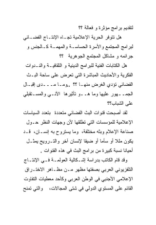 ‫ﻟﺘﻘﺩﻴﻡ ﺒﺭﺍﻤﺞ ﻤﺅﺜﺭﺓ ﻭ ﻓﻌﺎﻟﺔ ؟؟‬
‫ﻫل ﺘﺘﻭﻓﺭ ﺍﻟﺤﺭﻴﺔ ﺍﻹﻋﻼﻤﻴﺔ ﺘﺠـﺎﻩ ﺍﻹﻨﺘـﺎﺝ ﺍﻟﻔﻀـﺎﺌﻲ‬
 ‫ﻟﺒﺭﺍﻤﺞ ﺍﻟﻤﺠﺘﻤﻊ ﻭﺍﻷﺴﺭﺓ ﺍﻟﺤﺴﺎﺴـﺔ ﻭﺍﻟﻤﻬﻤـﺔ ﻜـﺎﻟﺠﻨﺱ ﻭ‬
                   ‫ﺠﺭﺍﺌﻤﻪ ﻭ ﻤﺸﺎﻜل ﺍﻟﻤﺠﺘﻤﻊ ﺍﻟﺠﻭﻫﺭﻴﺔ ؟؟‬
 ‫ﻫل ﺍﻟﻜﺘﺎﺒﺎﺕ ﺍﻟﻔﻨﻴﺔ ﻟﻠﺒﺭﺍﻤﺞ ﺍﻟﺩﻴﻨﻴﺔ ﻭ ﺍﻟﺜﻘﺎﻓﻴـﺔ ﻭﺍﻟﻨـﺩﻭﺍﺕ‬
 ‫ﺍﻟﻔﻜﺭﻴﺔ ﻭﺍﻷﺤﺎﺩﻴﺙ ﺍﻟﻤﺒﺎﺸﺭﺓ ﺍﻟﺘﻲ ﺘﻌﺭﺽ ﻋﻠﻰ ﺴﺎﺤﺔ ﺍﻟﺒـﺙ‬
‫ﺍﻟﻔﻀﺎﺌﻲ ﺘﺅﺩﻱ ﺍﻟﻐﺭﺽ ﻤﻨﻬـﺎ ؟؟ ..ﻭﻤـﺎ ﻤـــﺩﻯ ﺇﻗﺒـﺎل‬
‫ﺍﻟﺠﻤــﻬﻭﺭ ﻋﻠﻴﻬﺎ ﻭﻤﺎ ﻫــﻭ ﺘﺄﺜﻴﺭﻫﺎ ﺍﻵﻨـﻲ ﻭﺍﻟﻤﺴـﺘﻘﺒﻠﻲ‬
                                              ‫ﻋﻠﻰ ﺍﻟﺸﺒﺎﺏ؟؟‬
‫ﻟﻘﺩ ﺃﺼﺒﺤﺕ ﻗﻨﻭﺍﺕ ﺍﻟﺒﺙ ﺍﻟﻔﻀﺎﺌﻲ ﻤﺘﻌﺩﺩﺓ ﺒﺘﻌﺩﺩ ﺍﻟﺴﻴﺎﺴﺎﺕ‬
 ‫ﺍﻹﻋﻼﻤﻴﺔ ﻟﻠﻤﺅﺴﺴﺎﺕ ﺍﻟﺘﻲ ﺘﻁﻠﻘﻬﺎ ﻷﻥ ﻭﺠﻬﺎﺕ ﺍﻟﻨﻅﺭ ﺤـﻭل‬
‫ﺼﻨﺎﻋﺔ ﺍﻹﻋﻼﻡ ﻭﺒﺜﻪ ﻤﺨﺘﻠﻔﺔ، ﻭﻤﺎ ﻴﺴﺘﺭﻭﺡ ﺒﻪ ﺇﻨﺴـﺎﻥ، ﻗـﺩ‬
 ‫ﻴﻜﻭﻥ ﻤﻠﻼ ﺃﻭ ﺴﺄﻤﺎ ﺃﻭ ﻀﻴﻘﺎ ﻹﻨﺴﺎﻥ ﺁﺨﺭ ﻭﺍﻟﺘـﺭﻭﻴﺢ ﻴﻤﺜـل‬
                                   ‫ﹰ‬       ‫ﹰ‬
         ‫ﺃﺤﻴﺎﻨﺎ ﻨﺴﺒﺔ ﻜﺒﻴﺭﺓ ﻤﻥ ﺒﺭﺍﻤﺞ ﺍﻟﺒﺙ ﻓﻲ ﻫﺫﻩ ﺍﻟﻘﻨﻭﺍﺕ .‬
                                                   ‫ﹰ‬
‫ﻭﻗﺩ ﻗﺎﻡ ﺍﻟﻜﺎﺘﺏ ﺒﺩﺭﺍﺴﺔ ﺇﺸـﻜﺎﻟﻴﺔ ﺍﻟﻌﻭﻟﻤـﺔ ﻓـﻲ ﺍﻹﻨﺘـﺎﺝ‬
‫ﺍﻟﺘﻠﻔﺯﻴﻭﻨﻲ ﺍﻟﻌﺭﺒﻲ ﺒﺼﻔﺘﻬﺎ ﻤﻅﻬﺭ ﻤـﻥ ﻤﻅـﺎﻫﺭ ﺍﻻﺨﺘـﺭﺍﻕ‬
‫ﺍﻹﻋﻼﻤﻲ ﺍﻷﺠﻨﺒﻲ ﻓﻲ ﺍﻟﻭﻁﻥ ﺍﻟﻌﺭﺒﻲ ﻭﻜﺄﺤﺩ ﻤﻌﻁﻴﺎﺕ ﺍﻟﺘﻔﺎﻭﺕ‬
‫ﻭﺍﻟﺘﻲ ﺘﻤﻨﺢ‬    ‫ﺍﻟﻘﺎﺌﻡ ﻋﻠﻰ ﺍﻟﻤﺴﺘﻭﻱ ﺍﻟﺩﻭﻟﻲ ﻓﻲ ﺸﺘﻰ ﺍﻟﻤﺠﺎﻻﺕ،‬
 