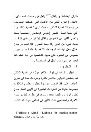 ‫)٦١١(‬
‫ﻭﻟﻌل ﻓﻴﻠﻡ ﺼﻤﺕ ﺍﻟﺤﻤـﻼﻥ )‬            ‫ﺒﺄﻟﻭﺍﻥ ﺍﻹﻀﺎﺀﺓ ﺃﻭ ﺒﺎﻟﻅل‬
‫ﻫﺎﻨﻴﺒﺎل ( ﺍﻟﺠﺯﺀ ﺍﻟﺜﺎﻨﻲ ﻤﻥ ﺍﻷﻋﻤﺎل ﺍﻟﺘﻲ ﺍﻋﺘﻤﺩﺕ ﺍﻹﻀـﺎﺀﺓ‬
‫ﻓﻲ ﺭﺴﻡ ﺍﻟﺸﺨﺼﻴﺔ ﻟﻠﻤﺘﻠﻘﻲ ، ﺤﻴﺙ ﻨﺭﻯ ﺸﺨﺼﻴﺔ ) ﻟﻜﺘـﺭ (‬
‫ﺍﻟﺘﻲ ﻤﺜﻠﻬﺎ ﺍﻟﻤﻤﺜل ﺍﻟﺸﻬﻴﺭ )ﺍﻨﺘﻭﻨﻲ ﻫﻭﺒﻜﻨـﺯ ( ﺸﺨﺼﻴﺔ ﺴﻠﺒﻴﺔ‬
‫ﻭﺘﺤﻤل ﺍﻟﻜﺜﻴﺭ ﻤﻥ ﺍﻟﻐﻤﻭﺽ ﻭﺍﻟﻘﻠﻕ ﺇﻻ ﺃﻨﻬﺎ ﻓﻲ ﻨﻔﺱ ﺍﻟﻭﻗـﺕ‬
‫ﺘﺤﻤل ﺸﻲﺀ ﻤﻥ ﺍﻟﺨﻴﺭ ﻭﻗﺩ ﺠﺴﺩ ﺍﻟﻤﺨﺭﺝ ﻫﺫﺍ ﺍﻟﺘﻌﺒﻴـﺭ ﻤـﻥ‬
‫ﺨﻼل ﺠﻌل ﺍﻹﻀﺎﺀﺓ ﻟﻭﺠﻪ ﻫﺫﻩ ﺍﻟﺸﺨﺼﻴﺔ ﺨﺎﻓﺘﺔ ﺠﺩﺍ ﻭﻋﻠﻴﻬـﺎ‬
        ‫ﹰ‬
‫ﺒﺼﻴﺹ ﻤﻥ ﺍﻟﻀﻭﺀ ﻋﻠﻰ ﺠﺒﻬﺔ ﺍﻟﺸﺨﺼﻴﺔ ﻓﻲ ﺃﺤﺩ ﺍﻟﻤﺸـﺎﻫﺩ‬
                 ‫ﻟﻴﻌﺒﺭ ﻋﻥ ﺸﻲﺀ ﻤﻥ ﺍﻷﻤل ﻓﻲ ﺍﻟﺸﺨﺼﻴﺔ .‬
                                          ‫٢- ﺍﻟﺩﻴﻜﻭﺭ :‬
‫ﻟﻠﺩﻴﻜﻭﺭ ﻗﺩﺭﺘﻪ ﻓﻲ ﺇﺒﺭﺍﺯ ﻤﻅﺎﻫﺭ ﻤﺅﺜﺭﺓ ﻓﻲ ﻨﻔﺴﻴﺔ ﺍﻟﻤﺘﻠﻘﻲ‬
‫ﻟﻤﺎ ﻴﺘﻀﻤﻥ ﺍﻟﺩﻴﻜﻭﺭ ﻋﻨﺎﺼﺭ ﻜﺜﻴﺭﺓ ﻭﻤﻔﺭﺩﺍﺕ ﻋﺩﺓ ﻓﻲ ﺘﻌﺯﻴﺯ‬
‫ﺍﻟﻤﻭﻗﻑ ﻋﻠﻰ ﻭﻓﻕ ﺍﻟﻤﻀـﻤﻭﻥ، ﻭﺍﻟـﺩﻴﻜﻭﺭ ﺒﺤﻜـﻡ ﺍﻤﺘﻼﻜـﻪ‬
‫ﻤﺠﻤﻭﻋﺔ ﻋﺩﻴﺩﺓ ﻤﻥ ﺍﻟﻤﻔﺭﺩﺍﺕ ﺍﻟﻤﺘﻐﻴﺭﺓ ﻓﻲ ﺘﻜﻭﻴﻥ ﺍﻟﺸﻜل ﻤـﻥ‬
‫ﻜﺘل ﻭﺃﻟﻭﺍﻥ ﻭﺘﺭﺍﻜﻴﺏ ﻤﺘﻌﺩﺩﺓ ﻴﺴﺎﻋﺩ ﻓﻲ ﺨﻠـﻕ ﻜﺜﻴـﺭ ﻤـﻥ‬
‫ﺍﻷﺠﻭﺍﺀ ﻭﺍﻟﻤﻀﺎﻤﻴﻥ ﺫﺍﺕ ﺍﻟﺘﺄﺜﻴﺭ ﻓﻲ ﺍﻟﻤﺘﻠﻘﻲ ﺤﻴﺙ ﺍﻨﻪ ﻏﺎﻟﺒـﺎ‬
‫ﹰ‬


  ‫‪(٢)Ritsko ( Aian.j ) Lighting for location motion‬‬
‫.8.‪pictures , USA . 1979. P‬‬
 