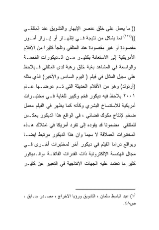 ‫)) ﻤﺎ ﻴﻌﻤل ﻋﻠﻰ ﺨﻠﻕ ﻋﻨﺼﺭ ﺍﻹﺒﻬﺎﺭ ﻭﺍﻟﺘﺸﻭﻴﻕ ﻋﻨﺩ ﺍﻟﻤﺘﻠﻘـﻲ‬
                                                    ‫)٧١١(‬
‫ﻟﻤﺎ ﻴﺸﻜل ﻤﻥ ﻨﺘﻴﺠﺔ ﻓـﻲ ﺇﻅﻬـﺎﺭ ﺃﻭ ﺇﺒـﺭﺍﺯ ﺃﻤـﻭﺭ‬                ‫((‬
‫ﻤﻘﺼﻭﺩﺓ ﺃﻭ ﻏﻴﺭ ﻤﻘﺼﻭﺩﺓ ﻋﻨﺩ ﺍﻟﻤﺘﻠﻘﻲ ﻭﺘﻠﺠﺄ ﻜﺜﻴﺭﺍ ﻤﻥ ﺍﻷﻓﻼﻡ‬
         ‫ﹰ‬
‫ﺍﻷﻤﺭﻴﻜﻴﺔ ﺇﻟﻰ ﺍﻻﺴﺘﻌﺎﻨﺔ ﺒﻜﺜﻴـﺭ ﻤـﻥ ﺍﻟـﺩﻴﻜﻭﺭﺍﺕ ﺍﻟﻔﺨﻤـﺔ‬
‫ﻭﺍﻟﻭﺍﺴﻌﺔ ﻓﻲ ﺍﻟﻤﺸﺎﻫﺩ ﺒﻐﻴﺔ ﺨﻠﻕ ﺭﻫﺒﺔ ﻟﺩﻯ ﺍﻟﻤﺘﻠﻘﻲ ﻓـﻴﻼﺤﻅ‬
‫ﻋﻠﻰ ﺴﺒﻴل ﺍﻟﻤﺜﺎل ﻓﻲ ﻓﻴﻠﻡ ) ﺍﻟﻴﻭﻡ ﺍﻟﺴﺎﺩﺱ ﻭﺍﻷﺨﻴﺭ( ﺍﻟﺫﻱ ﻤﺜﻠﻪ‬
‫)ﺁﺭﻨﻭﻟﺩ( ﻭﻫﻭ ﻤﻥ ﺍﻷﻓﻼﻡ ﺍﻟﺤﺩﻴﺜﺔ ﺍﻟﺘﻲ ﺘـﻡ ﻋﺭﻀـﻬﺎ ﻋـﺎﻡ‬
‫١٠٠٢ ﻴﻼﺤﻅ ﻓﻴﻪ ﺩﻴﻜﻭﺭ ﻓﺨﻡ ﻭﻜﺒﻴﺭ ﻟﻠﻐﺎﻴﺔ ﻓـﻲ ﻤﺨﺘﺒـﺭﺍﺕ‬
‫ﺃﻤﺭﻴﻜﻴﺔ ﻟﻼﺴﺘﻨﺴﺎﺥ ﺍﻟﺒﺸﺭﻱ ﻭﻜﺄﻨﻪ ﻜﻤﺎ ﻴﻅﻬﺭ ﻓﻲ ﺍﻟﻔﻴﻠﻡ ﻤﻌﻤل‬
‫ﻀﺨﻡ ﻹﻨﺘﺎﺝ ﻤﻜﻭﻙ ﻓﻀﺎﺌﻲ ، ﻓﻲ ﺍﻟﻭﺍﻗﻊ ﻫﺫﺍ ﺍﻟﺩﻴﻜﻭﺭ ﻴﻌﻜـﺱ‬
‫ﻟﻠﻤﺘﻠﻘﻲ ﻤﻀﻤﻭﻨﺎ ﻗﺩ ﻴﻘﻭﺩﻩ ﺇﻟﻰ ﺘﻔﺭﺩ ﺃﻤﺭﻴﻜﺎ ﻓﻲ ﺍﻤﺘﻼﻙ ﻫـﺫﻩ‬
                                       ‫ﹰ‬
‫ﺍﻟﻤﺨﺘﺒﺭﺍﺕ ﺍﻟﻌﻤﻼﻗﺔ ﻻ ﺴﻴﻤﺎ ﻭﺍﻥ ﻫﺫﺍ ﺍﻟﺩﻴﻜﻭﺭ ﻤﺭﺘﺒﻁ ﺍﻴﻀـﺎ‬
‫ﹰ‬
‫ﻭﺒﻭﺍﻗﻊ ﺩﺭﺍﻤﺎ ﺍﻟﻔﻴﻠﻡ ﻓﻲ ﺩﻴﻜﻭﺭ ﺁﺨﺭ ﻟﻤﺨﺘﺒﺭﺍﺕ ﺃﺨـﺭﻯ ﻓـﻲ‬
‫ﻤﺠﺎل ﺍﻟﻬﻨﺩﺴﺔ ﺍﻹﻟﻜﺘﺭﻭﻨﻴﺔ ﺫﺍﺕ ﺍﻟﻘﺩﺭﺍﺕ ﺍﻟﻔﺎﺌﻘـﺔ ،ﻭﺍﻟـﺩﻴﻜﻭﺭ‬
‫ﻜﺜﻴﺭ ﻤﺎ ﺘﻌﺘﻤﺩ ﻋﻠﻴﻪ ﺍﻟﺠﻬﺎﺕ ﺍﻹﻨﺘﺎﺠﻴﺔ ﻓﻲ ﺍﻟﺘﻌﺒﻴﺭ ﻋﻥ ﻜﺜﻴـﺭ‬




‫)١( ﻋﺒﺩ ﺍﻟﺒﺎﺴﻁ ﺴﻠﻤﺎﻥ ، ﺍﻟﺘﺸﻭﻴﻕ ﻭﺭﺅﻴﺎ ﺍﻻﺨﺭﺍﺝ ، ﻤﺼـﺩﺭ ﺴـﺎﺒﻕ ،‬
                                                    ‫ﺹ٨٤.‬
 