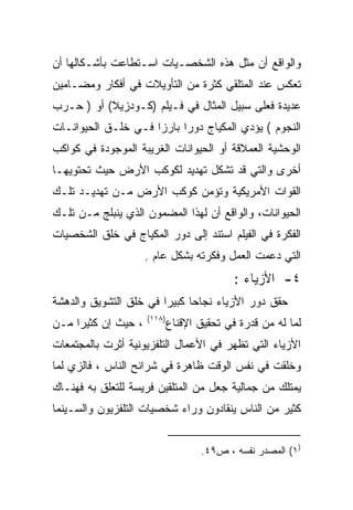 ‫ﻭﺍﻟﻭﺍﻗﻊ ﺃﻥ ﻤﺜل ﻫﺫﻩ ﺍﻟﺸﺨﺼـﻴﺎﺕ ﺍﺴـﺘﻁﺎﻋﺕ ﺒﺄﺸـﻜﺎﻟﻬﺎ ﺃﻥ‬
‫ﺘﻌﻜﺱ ﻋﻨﺩ ﺍﻟﻤﺘﻠﻘﻲ ﻜﺜﺭﺓ ﻤﻥ ﺍﻟﺘﺄﻭﻴﻼﺕ ﻓﻲ ﺃﻓﻜﺎﺭ ﻭﻤﻀـﺎﻤﻴﻥ‬
‫ﻋﺩﻴﺩﺓ ﻓﻌﻠﻰ ﺴﺒﻴل ﺍﻟﻤﺜﺎل ﻓﻲ ﻓـﻴﻠﻡ )ﻜـﻭﺩﺯﻴﻼ( ﺃﻭ ) ﺤـﺭﺏ‬
‫ﺍﻟﻨﺠﻭﻡ ( ﻴﺅﺩﻱ ﺍﻟﻤﻜﻴﺎﺝ ﺩﻭﺭﺍ ﺒﺎﺭﺯﺍ ﻓـﻲ ﺨﻠـﻕ ﺍﻟﺤﻴﻭﺍﻨـﺎﺕ‬
                    ‫ﹰ‬     ‫ﹰ‬
‫ﺍﻟﻭﺤﺸﻴﺔ ﺍﻟﻌﻤﻼﻗﺔ ﺃﻭ ﺍﻟﺤﻴﻭﺍﻨﺎﺕ ﺍﻟﻐﺭﻴﺒﺔ ﺍﻟﻤﻭﺠﻭﺩﺓ ﻓﻲ ﻜﻭﺍﻜﺏ‬
‫ﺃﺨﺭﻯ ﻭﺍﻟﺘﻲ ﻗﺩ ﺘﺸﻜل ﺘﻬﺩﻴﺩ ﻟﻜﻭﻜﺏ ﺍﻷﺭﺽ ﺤﻴﺙ ﺘﺤﺘﻭﻴﻬـﺎ‬
‫ﺍﻟﻘﻭﺍﺕ ﺍﻷﻤﺭﻴﻜﻴﺔ ﻭﺘﺅﻤﻥ ﻜﻭﻜﺏ ﺍﻷﺭﺽ ﻤـﻥ ﺘﻬﺩﻴـﺩ ﺘﻠـﻙ‬
‫ﺍﻟﺤﻴﻭﺍﻨﺎﺕ، ﻭﺍﻟﻭﺍﻗﻊ ﺃﻥ ﻟﻬﺫﺍ ﺍﻟﻤﻀﻤﻭﻥ ﺍﻟﺫﻱ ﻴﻨﺒﻠﺞ ﻤـﻥ ﺘﻠـﻙ‬
‫ﺍﻟﻔﻜﺭﺓ ﻓﻲ ﺍﻟﻔﻴﻠﻡ ﺍﺴﺘﻨﺩ ﺇﻟﻰ ﺩﻭﺭ ﺍﻟﻤﻜﻴﺎﺝ ﻓﻲ ﺨﻠﻕ ﺍﻟﺸﺨﺼﻴﺎﺕ‬
                     ‫ﺍﻟﺘﻲ ﺩﻋﻤﺕ ﺍﻟﻌﻤل ﻭﻓﻜﺭﺘﻪ ﺒﺸﻜل ﻋﺎﻡ .‬
                                            ‫٤- ﺍﻷﺯﻴﺎﺀ :‬
‫ﺤﻘﻕ ﺩﻭﺭ ﺍﻷﺯﻴﺎﺀ ﻨﺠﺎﺤﺎ ﻜﺒﻴﺭﺍ ﻓﻲ ﺨﻠﻕ ﺍﻟﺘﺸﻭﻴﻕ ﻭﺍﻟﺩﻫﺸﺔ‬
                       ‫ﹰ‬     ‫ﹰ‬
                     ‫)٨١١(‬
‫، ﺤﻴﺙ ﺇﻥ ﻜﺜﻴﺭﺍ ﻤـﻥ‬
    ‫ﹰ‬                        ‫ﻟﻤﺎ ﻟﻪ ﻤﻥ ﻗﺩﺭﺓ ﻓﻲ ﺘﺤﻘﻴﻕ ﺍﻹﻗﻨﺎﻉ‬
‫ﺍﻷﺯﻴﺎﺀ ﺍﻟﺘﻲ ﺘﻅﻬﺭ ﻓﻲ ﺍﻷﻋﻤﺎل ﺍﻟﺘﻠﻔﺯﻴﻭﻨﻴﺔ ﺃﺜﺭﺕ ﺒﺎﻟﻤﺠﺘﻤﻌﺎﺕ‬
‫ﻭﺨﻠﻘﺕ ﻓﻲ ﻨﻔﺱ ﺍﻟﻭﻗﺕ ﻅﺎﻫﺭﺓ ﻓﻲ ﺸﺭﺍﺌﺢ ﺍﻟﻨﺎﺱ ، ﻓﺎﻟﺯﻱ ﻟﻤﺎ‬
‫ﻴﻤﺘﻠﻙ ﻤﻥ ﺠﻤﺎﻟﻴﺔ ﺠﻌل ﻤﻥ ﺍﻟﻤﺘﻠﻘﻴﻥ ﻓﺭﻴﺴﺔ ﻟﻠﺘﻌﹼﻕ ﺒﻪ ﻓﻬﻨـﺎﻙ‬
           ‫ﻠ‬
‫ﻜﺜﻴﺭ ﻤﻥ ﺍﻟﻨﺎﺱ ﻴﻨﻘﺎﺩﻭﻥ ﻭﺭﺍﺀ ﺸﺨﺼﻴﺎﺕ ﺍﻟﺘﻠﻔﺯﻴﻭﻥ ﻭﺍﻟﺴـﻴﻨﻤﺎ‬


                                    ‫)١( ﺍﻟﻤﺼﺩﺭ ﻨﻔﺴﻪ ، ﺹ٩٤.‬
 