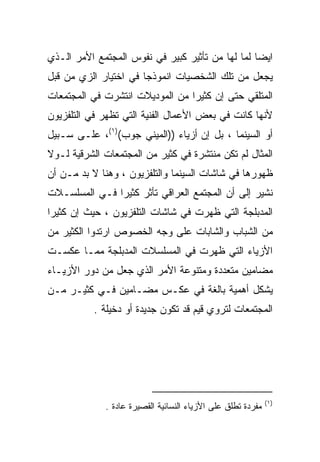 ‫ﺍﻴﻀﺎ ﻟﻤﺎ ﻟﻬﺎ ﻤﻥ ﺘﺄﺜﻴﺭ ﻜﺒﻴﺭ ﻓﻲ ﻨﻔﻭﺱ ﺍﻟﻤﺠﺘﻤﻊ ﺍﻷﻤﺭ ﺍﻟـﺫﻱ‬
                                                 ‫ﹰ‬
‫ﻴﺠﻌل ﻤﻥ ﺘﻠﻙ ﺍﻟﺸﺨﺼﻴﺎﺕ ﺍﻨﻤﻭﺫﺠﺎ ﻓﻲ ﺍﺨﺘﻴﺎﺭ ﺍﻟﺯﻱ ﻤﻥ ﻗﺒل‬
                      ‫ﹰ‬
‫ﺍﻟﻤﺘﻠﻘﻲ ﺤﺘﻰ ﺇﻥ ﻜﺜﻴﺭﺍ ﻤﻥ ﺍﻟﻤﻭﺩﻴﻼﺕ ﺍﻨﺘﺸﺭﺕ ﻓﻲ ﺍﻟﻤﺠﺘﻤﻌﺎﺕ‬
                                ‫ﹰ‬
‫ﻷﻨﻬﺎ ﻜﺎﻨﺕ ﻓﻲ ﺒﻌﺽ ﺍﻷﻋﻤﺎل ﺍﻟﻔﻨﻴﺔ ﺍﻟﺘﻲ ﺘﻅﻬﺭ ﻓﻲ ﺍﻟﺘﻠﻔﺯﻴﻭﻥ‬
‫ﺃﻭ ﺍﻟﺴﻴﻨﻤﺎ ، ﺒل ﺇﻥ ﺃﺯﻴﺎﺀ ))ﺍﻟﻤﻴﻨﻲ ﺠﻭﺏ()١(، ﻋﻠـﻰ ﺴـﺒﻴل‬
‫ﺍﻟﻤﺜﺎل ﻟﻡ ﺘﻜﻥ ﻤﻨﺘﺸﺭﺓ ﻓﻲ ﻜﺜﻴﺭ ﻤﻥ ﺍﻟﻤﺠﺘﻤﻌﺎﺕ ﺍﻟﺸﺭﻗﻴﺔ ﻟـﻭﻻ‬
‫ﻅﻬﻭﺭﻫﺎ ﻓﻲ ﺸﺎﺸﺎﺕ ﺍﻟﺴﻴﻨﻤﺎ ﻭﺍﻟﺘﻠﻔﺯﻴﻭﻥ ، ﻭﻫﻨﺎ ﻻ ﺒﺩ ﻤـﻥ ﺃﻥ‬
‫ﻨﺸﻴﺭ ﺇﻟﻰ ﺃﻥ ﺍﻟﻤﺠﺘﻤﻊ ﺍﻟﻌﺭﺍﻗﻲ ﺘﺄﺜﺭ ﻜﺜﻴﺭﺍ ﻓـﻲ ﺍﻟﻤﺴﻠﺴـﻼﺕ‬
              ‫ﹰ‬
‫ﺍﻟﻤﺩﺒﻠﺠﺔ ﺍﻟﺘﻲ ﻅﻬﺭﺕ ﻓﻲ ﺸﺎﺸﺎﺕ ﺍﻟﺘﻠﻔﺯﻴﻭﻥ ، ﺤﻴﺙ ﺇﻥ ﻜﺜﻴﺭﺍ‬
‫ﹰ‬
‫ﻤﻥ ﺍﻟﺸﺒﺎﺏ ﻭﺍﻟﺸﺎﺒﺎﺕ ﻋﻠﻰ ﻭﺠﻪ ﺍﻟﺨﺼﻭﺹ ﺍﺭﺘﺩﻭﺍ ﺍﻟﻜﺜﻴﺭ ﻤﻥ‬
‫ﺍﻷﺯﻴﺎﺀ ﺍﻟﺘﻲ ﻅﻬﺭﺕ ﻓﻲ ﺍﻟﻤﺴﻠﺴﻼﺕ ﺍﻟﻤﺩﺒﻠﺠﺔ ﻤﻤـﺎ ﻋﻜﺴـﺕ‬
‫ﻤﻀﺎﻤﻴﻥ ﻤﺘﻌﺩﺩﺓ ﻭﻤﺘﻨﻭﻋﺔ ﺍﻷﻤﺭ ﺍﻟﺫﻱ ﺠﻌل ﻤﻥ ﺩﻭﺭ ﺍﻷﺯﻴـﺎﺀ‬
‫ﻴﺸﻜل ﺃﻫﻤﻴﺔ ﺒﺎﻟﻐﺔ ﻓﻲ ﻋﻜـﺱ ﻤﻀـﺎﻤﻴﻥ ﻓـﻲ ﻜﺜﻴـﺭ ﻤـﻥ‬
           ‫ﺍﻟﻤﺠﺘﻤﻌﺎﺕ ﻟﺘﺭﻭﻱ ﻗﻴﻡ ﻗﺩ ﺘﻜﻭﻥ ﺠﺩﻴﺩﺓ ﺃﻭ ﺩﺨﻴﻠﺔ .‬




                                                             ‫)١ (‬
             ‫ﻤﻔﺭﺩﺓ ﺘﻁﻠﻕ ﻋﻠﻰ ﺍﻷﺯﻴﺎﺀ ﺍﻟﻨﺴﺎﺌﻴﺔ ﺍﻟﻘﺼﻴﺭﺓ ﻋﺎﺩﺓ .‬
               ‫ﹰ‬
 