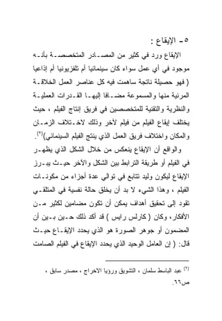 ‫٥- ﺍﻹﻴﻘﺎﻉ :‬
‫ﺍﻹﻴﻘﺎﻉ ﻭﺭﺩ ﻓﻲ ﻜﺜﻴﺭ ﻤﻥ ﺍﻟﻤﺼـﺎﺩﺭ ﺍﻟﻤﺘﺨﺼﺼـﺔ ﺒﺄﻨـﻪ‬
‫ﻤﻭﺠﻭﺩ ﻓﻲ ﺃﻱ ﻋﻤل ﺴﻭﺍﺀ ﻜﺎﻥ ﺴﻴﻨﻤﺎﺌﻴﺎ ﺃﻡ ﺘﻠﻔﺯﻴﻭﻨﻴﺎ ﺃﻡ ﺇﺫﺍﻋﻴﺎ‬
‫ﹰ‬         ‫ﹰ‬            ‫ﹰ‬
‫) ﻓﻬﻭ ﺤﺼﻴﻠﺔ ﻨﺎﺘﺠﺔ ﺴﺎﻫﻤﺕ ﻓﻴﻪ ﻜل ﻋﻨﺎﺼﺭ ﺍﻟﻌﻤل ﺍﻟﺨﻼﻗـﺔ‬
‫ﺍﻟﻤﺭﺌﻴﺔ ﻤﻨﻬﺎ ﻭﺍﻟﻤﺴﻤﻭﻋﺔ ﻤﻀـﺎﻓﺎ ﺇﻟﻴﻬـﺎ ﺍﻟﻘـﺩﺭﺍﺕ ﺍﻟﻌﻤﻠﻴـﺔ‬
                         ‫ﹰ‬
‫ﻭﺍﻟﻨﻅﺭﻴﺔ ﻭﺍﻟﺘﻘﻨﻴﺔ ﻟﻠﻤﺘﺨﺼﺼﻴﻥ ﻓﻲ ﻓﺭﻴﻕ ﺇﻨﺘﺎﺝ ﺍﻟﻔﻴﻠﻡ ، ﺤﻴﺙ‬
‫ﻴﺨﺘﻠﻑ ﺇﻴﻘﺎﻉ ﺍﻟﻔﻴﻠﻡ ﻤﻥ ﻓﻴﻠﻡ ﻵﺨﺭ ﻭﺫﻟﻙ ﻻﺨـﺘﻼﻑ ﺍﻟﺯﻤـﺎﻥ‬
‫ﻭﺍﻟﻤﻜﺎﻥ ﻭﺍﺨﺘﻼﻑ ﻓﺭﻴﻕ ﺍﻟﻌﻤل ﺍﻟﺫﻱ ﻴﻨﺘﺞ ﺍﻟﻔﻴﻠﻡ ﺍﻟﺴﻴﻨﻤﺎﺌﻲ()٢(.‬
‫ﻭﺍﻟﻭﺍﻗﻊ ﺃﻥ ﺍﻹﻴﻘﺎﻉ ﻴﻨﻌﻜﺱ ﻤﻥ ﺨﻼل ﺍﻟﺸﻜل ﺍﻟﺫﻱ ﻴﻅﻬـﺭ‬
‫ﻓﻲ ﺍﻟﻔﻴﻠﻡ ﺃﻭ ﻁﺭﻴﻘﺔ ﺍﻟﺘﺭﺍﺒﻁ ﺒﻴﻥ ﺍﻟﺸﻜل ﻭﺍﻵﺨﺭ ﺤﻴـﺙ ﻴﺒـﺭﺯ‬
‫ﺍﻹﻴﻘﺎﻉ ﻟﻴﻜﻭﻥ ﻭﻟﻴﺩ ﺘﺘﺎﺒﻊ ﻓﻲ ﺘﻭﺍﻟﻲ ﻋﺩﺓ ﺃﺠﺯﺍﺀ ﻤﻥ ﻤﻜﻭﻨـﺎﺕ‬
‫ﺍﻟﻔﻴﻠﻡ ، ﻭﻫﺫﺍ ﺍﻟﺸﻲﺀ ﻻ ﺒﺩ ﺃﻥ ﻴﺨﻠﻕ ﺤﺎﻟﺔ ﻨﻔﺴﻴﺔ ﻓﻲ ﺍﻟﻤﺘﻠﻘـﻲ‬
‫ﺘﻘﻭﺩ ﺇﻟﻰ ﺘﺤﻘﻴﻕ ﺃﻫﺩﺍﻑ ﻴﻤﻜﻥ ﺃﻥ ﺘﻜﻭﻥ ﻤﻀﺎﻤﻴﻥ ﻟﻜﺜﻴﺭ ﻤـﻥ‬
‫ﺍﻷﻓﻜﺎﺭ، ﻭﻜﺎﻥ ) ﻜﺎﺭﻟﺱ ﺭﺍﻴﺱ ( ﻗﺩ ﺃﻜﺩ ﺫﻟﻙ ﺤـﻴﻥ ﺒـﻴﻥ ﺃﻥ‬
    ‫‪‬‬
‫ﺍﻟﻤﻀﻤﻭﻥ ﺃﻭ ﺠﻭﻫﺭ ﺍﻟﺼﻭﺭﺓ ﻫﻭ ﺍﻟﺫﻱ ﻴﺤﺩﺩ ﺍﻹﻴﻘـﺎﻉ ﺤﻴـﺙ‬
‫ﻗﺎل: ) ﺇﻥ ﺍﻟﻌﺎﻤل ﺍﻟﻭﺤﻴﺩ ﺍﻟﺫﻱ ﻴﺤﺩﺩ ﺍﻹﻴﻘﺎﻉ ﻓﻲ ﺍﻟﻔﻴﻠﻡ ﺍﻟﺼﺎﻤﺕ‬

                                                            ‫)٢ (‬
    ‫ﻋﺒﺩ ﺍﻟﺒﺎﺴﻁ ﺴﻠﻤﺎﻥ ، ﺍﻟﺘﺸﻭﻴﻕ ﻭﺭﺅﻴﺎ ﺍﻻﺨﺭﺍﺝ ، ﻤﺼﺩﺭ ﺴﺎﺒﻕ ،‬
                                                     ‫ﺹ٦٦.‬
 