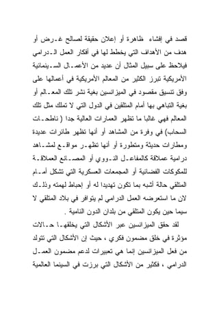 ‫ﻗﺼﺩ ﻓﻲ ﺇﻓﺸﺎﺀ ﻅﺎﻫﺭﺓ ﺃﻭ ﺇﻋﻼﻥ ﺤﻘﻴﻘﺔ ﻟﺼﺎﻟﺢ ﻏـﺭﺽ ﺃﻭ‬
‫ﻫﺩﻑ ﻤﻥ ﺍﻷﻫﺩﺍﻑ ﺍﻟﺘﻲ ﻴﺨﻁﻁ ﻟﻬﺎ ﻓﻲ ﺃﻓﻜﺎﺭ ﺍﻟﻌﻤل ﺍﻟـﺩﺭﺍﻤﻲ‬
‫ﻓﻴﻼﺤﻅ ﻋﻠﻰ ﺴﺒﻴل ﺍﻟﻤﺜﺎل ﺃﻥ ﻋﺩﻴﺩ ﻤﻥ ﺍﻷﻋﻤـﺎل ﺍﻟﺴـﻴﻨﻤﺎﺌﻴﺔ‬
‫ﺍﻷﻤﺭﻴﻜﻴﺔ ﺘﺒﺭﺯ ﺍﻟﻜﺜﻴﺭ ﻤﻥ ﺍﻟﻤﻌﺎﻟﻡ ﺍﻷﻤﺭﻴﻜﻴﺔ ﻓﻲ ﺃﻋﻤﺎﻟﻬﺎ ﻋﻠﻰ‬
‫ﻭﻓﻕ ﺘﻨﺴﻴﻕ ﻤﻘﺼﻭﺩ ﻓﻲ ﺍﻟﻤﻴﺯﺍﻨﺴﻴﻥ ﺒﻐﻴﺔ ﻨﺸﺭ ﺘﻠﻙ ﺍﻟﻤﻌـﺎﻟﻡ ﺃﻭ‬
‫ﺒﻐﻴﺔ ﺍﻟﺘﺒﺎﻫﻲ ﺒﻬﺎ ﺃﻤﺎﻡ ﺍﻟﻤﺘﻠﻘﻴﻥ ﻓﻲ ﺍﻟﺩﻭل ﺍﻟﺘﻲ ﻻ ﺘﻤﻠﻙ ﻤﺜل ﺘﻠﻙ‬
‫ﺍﻟﻤﻌﺎﻟﻡ ﻓﻬﻲ ﻏﺎﻟﺒﺎ ﻤﺎ ﺘﻅﻬﺭ ﺍﻟﻌﻤﺎﺭﺍﺕ ﺍﻟﻌﺎﻟﻴﺔ ﺠﺩﺍ ) ﻨﺎﻁﺤـﺎﺕ‬
          ‫ﹰ‬                            ‫ﹰ‬
‫ﺍﻟﺴﺤﺎﺏ( ﻓﻲ ﻭﻓﺭﺓ ﻤﻥ ﺍﻟﻤﺸﺎﻫﺩ ﺃﻭ ﺃﻨﻬﺎ ﺘﻅﻬﺭ ﻁﺎﺌﺭﺍﺕ ﻋﺩﻴﺩﺓ‬
‫ﻭﻤﻁﺎﺭﺍﺕ ﺤﺩﻴﺜﺔ ﻭﻤﺘﻁﻭﺭﺓ ﺃﻭ ﺃﻨﻬﺎ ﺘﻅﻬـﺭ ﻤﻭﺍﻗـﻊ ﻟﻤﺸـﺎﻫﺩ‬
‫ﺩﺭﺍﻤﻴﺔ ﻋﻤﻼﻗﺔ ﻜﺎﻟﻤﻔﺎﻋـل ﺍﻟﻨـﻭﻭﻱ ﺃﻭ ﺍﻟﻤﺼـﺎﻨﻊ ﺍﻟﻌﻤﻼﻗـﺔ‬
‫ﻟﻠﻤﻜﻭﻜﺎﺕ ﺍﻟﻔﻀﺎﺌﻴﺔ ﺃﻭ ﺍﻟﻤﺠﻤﻌﺎﺕ ﺍﻟﻌﺴﻜﺭﻴﺔ ﺍﻟﺘﻲ ﺘﺸﻜل ﺃﻤـﺎﻡ‬
‫ﺍﻟﻤﺘﻠﻘﻲ ﺤﺎﻟﺔ ﺃﺸﺒﻪ ﺒﻤﺎ ﺘﻜﻭﻥ ﺘﻬﺩﻴﺩﺍ ﻟﻪ ﺃﻭ ﺇﺤﺒﺎﻁ ﻟﻬﻤﺘﻪ ﻭﺫﻟـﻙ‬
                        ‫ﹰ‬
‫ﻻﻥ ﻤﺎ ﺍﺴﺘﻌﺭﻀﻪ ﺍﻟﻌﻤل ﺍﻟﺩﺭﺍﻤﻲ ﻟﻡ ﻴﺘﻭﺍﻓﺭ ﻓﻲ ﺒﻼﺩ ﺍﻟﻤﺘﻠﻘﻲ ﻻ‬
            ‫ﺴﻴﻤﺎ ﺤﻴﻥ ﻴﻜﻭﻥ ﺍﻟﻤﺘﻠﻘﻲ ﻤﻥ ﺒﻠﺩﺍﻥ ﺍﻟﺩﻭﻥ ﺍﻟﻨﺎﻤﻴﺔ .‬
‫ﻟﻘﺩ ﺤﻘﻕ ﺍﻟﻤﻴﺯﺍﻨﺴﻴﻥ ﻋﺒﺭ ﺍﻷﺸﻜﺎل ﺍﻟﺘﻲ ﻴﺨﻠﻘﻬـﺎ ﺤـﺎﻻﺕ‬
‫ﻤﺅﺜﺭﺓ ﻓﻲ ﺨﻠﻕ ﻤﻀﻤﻭﻥ ﻓﻜﺭﻱ ، ﺤﻴﺙ ﺇﻥ ﺍﻷﺸﻜﺎل ﺍﻟﺘﻲ ﺘﺘﻭﻟﺩ‬
‫ﻤﻥ ﻓﻌل ﺍﻟﻤﻴﺯﺍﻨﺴﻴﻥ ﺇﻨﻤﺎ ﻫﻲ ﺘﻌﺒﻴﺭﺍﺕ ﻟﺩﻋﻡ ﻤﻀﻤﻭﻥ ﺍﻟﻌﻤـل‬
‫ﺍﻟﺩﺭﺍﻤﻲ ، ﻓﻜﺜﻴﺭ ﻤﻥ ﺍﻷﺸﻜﺎل ﺍﻟﺘﻲ ﺒﺭﺯﺕ ﻓﻲ ﺍﻟﺴﻴﻨﻤﺎ ﺍﻟﻌﺎﻟﻤﻴﺔ‬
 