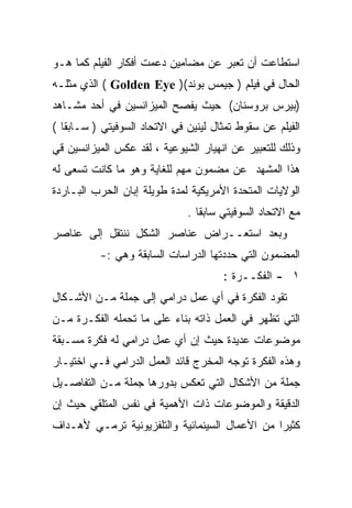 ‫ﺍﺴﺘﻁﺎﻋﺕ ﺃﻥ ﺘﻌﺒﺭ ﻋﻥ ﻤﻀﺎﻤﻴﻥ ﺩﻋﻤﺕ ﺃﻓﻜﺎﺭ ﺍﻟﻔﻴﻠﻡ ﻜﻤﺎ ﻫـﻭ‬
‫ﺍﻟﺤﺎل ﻓﻲ ﻓﻴﻠﻡ ) ﺠﻴﻤﺱ ﺒﻭﻨﺩ() ‪ ( Golden Eye‬ﺍﻟﺫﻱ ﻤﺜﻠـﻪ‬
‫)ﺒﻴﺭﺱ ﺒﺭﻭﺴﻨﺎﻥ( ﺤﻴﺙ ﻴﻔﺼﺢ ﺍﻟﻤﻴﺯﺍﻨﺴﻴﻥ ﻓﻲ ﺃﺤﺩ ﻤﺸـﺎﻫﺩ‬
‫ﺍﻟﻔﻴﻠﻡ ﻋﻥ ﺴﻘﻭﻁ ﺘﻤﺜﺎل ﻟﻴﻨﻴﻥ ﻓﻲ ﺍﻻﺘﺤﺎﺩ ﺍﻟﺴﻭﻓﻴﺘﻲ ) ﺴـﺎﺒﻘﺎ (‬
  ‫ﹰ‬
‫ﻭﺫﻟﻙ ﻟﻠﺘﻌﺒﻴﺭ ﻋﻥ ﺍﻨﻬﻴﺎﺭ ﺍﻟﺸﻴﻭﻋﻴﺔ ، ﻟﻘﺩ ﻋﻜﺱ ﺍﻟﻤﻴﺯﺍﻨﺴﻴﻥ ﻗﻲ‬
‫ﻫﺫﺍ ﺍﻟﻤﺸﻬﺩ ﻋﻥ ﻤﻀﻤﻭﻥ ﻤﻬﻡ ﻟﻠﻐﺎﻴﺔ ﻭﻫﻭ ﻤﺎ ﻜﺎﻨﺕ ﺘﺴﻌﻰ ﻟﻪ‬
‫ﺍﻟﻭﻻﻴﺎﺕ ﺍﻟﻤﺘﺤﺩﺓ ﺍﻷﻤﺭﻴﻜﻴﺔ ﻟﻤﺩﺓ ﻁﻭﻴﻠﺔ ﺇﺒﺎﻥ ﺍﻟﺤﺭﺏ ﺍﻟﺒـﺎﺭﺩﺓ‬
                              ‫ﻤﻊ ﺍﻻﺘﺤﺎﺩ ﺍﻟﺴﻭﻓﻴﺘﻲ ﺴﺎﺒﻘﺎ .‬
                                ‫ﹰ‬
‫ﻭﺒﻌﺩ ﺍﺴﺘﻌــﺭﺍﺽ ﻋﻨﺎﺼﺭ ﺍﻟﺸﻜل ﻨﻨﺘﻘل ﺇﻟﻰ ﻋﻨﺎﺼﺭ‬
          ‫ﺍﻟﻤﻀﻤﻭﻥ ﺍﻟﺘﻲ ﺤﺩﺩﺘﻬﺎ ﺍﻟﺩﺭﺍﺴﺎﺕ ﺍﻟﺴﺎﺒﻘﺔ ﻭﻫﻲ :-‬
                                      ‫١ - ﺍﻟﻔﻜــﺭﺓ :‬
‫ﺘﻘﻭﺩ ﺍﻟﻔﻜﺭﺓ ﻓﻲ ﺃﻱ ﻋﻤل ﺩﺭﺍﻤﻲ ﺇﻟﻰ ﺠﻤﻠﺔ ﻤـﻥ ﺍﻷﺸـﻜﺎل‬
‫ﺍﻟﺘﻲ ﺘﻅﻬﺭ ﻓﻲ ﺍﻟﻌﻤل ﺫﺍﺘﻪ ﺒﻨﺎﺀ ﻋﻠﻰ ﻤﺎ ﺘﺤﻤﻠﻪ ﺍﻟﻔﻜـﺭﺓ ﻤـﻥ‬
                         ‫‪‬‬
‫ﻤﻭﻀﻭﻋﺎﺕ ﻋﺩﻴﺩﺓ ﺤﻴﺙ ﺇﻥ ﺃﻱ ﻋﻤل ﺩﺭﺍﻤﻲ ﻟﻪ ﻓﻜﺭﺓ ﻤﺴـﺒﻘﺔ‬
‫ﻭﻫﺫﻩ ﺍﻟﻔﻜﺭﺓ ﺘﻭﺠﻪ ﺍﻟﻤﺨﺭﺝ ﻗﺎﺌﺩ ﺍﻟﻌﻤل ﺍﻟﺩﺭﺍﻤﻲ ﻓـﻲ ﺍﺨﺘﻴـﺎﺭ‬
‫ﺠﻤﻠﺔ ﻤﻥ ﺍﻷﺸﻜﺎل ﺍﻟﺘﻲ ﺘﻌﻜﺱ ﺒﺩﻭﺭﻫﺎ ﺠﻤﻠﺔ ﻤـﻥ ﺍﻟﺘﻔﺎﺼـﻴل‬
‫ﺍﻟﺩﻗﻴﻘﺔ ﻭﺍﻟﻤﻭﻀﻭﻋﺎﺕ ﺫﺍﺕ ﺍﻷﻫﻤﻴﺔ ﻓﻲ ﻨﻔﺱ ﺍﻟﻤﺘﻠﻘﻲ ﺤﻴﺙ ﺇﻥ‬
‫ﻜﺜﻴﺭﺍ ﻤﻥ ﺍﻷﻋﻤﺎل ﺍﻟﺴﻴﻨﻤﺎﺌﻴﺔ ﻭﺍﻟﺘﻠﻔﺯﻴﻭﻨﻴﺔ ﺘﺭﻤـﻲ ﻷﻫـﺩﺍﻑ‬
                                               ‫ﹰ‬
 