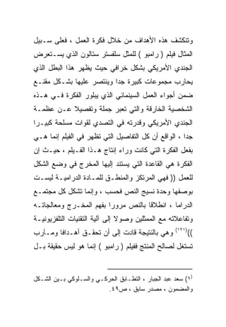 ‫ﻭﺘﻨﻜﺸﻑ ﻫﺫﻩ ﺍﻷﻫﺩﺍﻑ ﻤﻥ ﺨﻼل ﻓﻜﺭﺓ ﺍﻟﻌﻤل ، ﻓﻌﻠﻰ ﺴـﺒﻴل‬
‫ﺍﻟﻤﺜﺎل ﻓﻴﻠﻡ ) ﺭﺍﻤﺒﻭ ( ﻟﻠﻤﺜل ﺴﻠﻔﺴﺘﺭ ﺴﺘﺎﻟﻭﻥ ﺍﻟﺫﻱ ﻴﺴـﺘﻌﺭﺽ‬
‫ﺍﻟﺠﻨﺩﻱ ﺍﻷﻤﺭﻴﻜﻲ ﺒﺸﻜل ﺨﺭﺍﻓﻲ ﺤﻴﺙ ﻴﻅﻬﺭ ﻫﺫﺍ ﺍﻟﺒﻁل ﺍﻟﺫﻱ‬
‫ﻴﺤﺎﺭﺏ ﻤﺠﻤﻭﻋﺎﺕ ﻜﺒﻴﺭﺓ ﺠﺩﺍ ﻭﻴﻨﺘﺼﺭ ﻋﻠﻴﻬﺎ ﺒﺸـﻜل ﻤﻘﻨـﻊ‬
                         ‫ﹰ‬
‫ﻀﻤﻥ ﺃﺠﻭﺍﺀ ﺍﻟﻌﻤل ﺍﻟﺴﻴﻨﻤﺎﺌﻲ ﺍﻟﺫﻱ ﻴﺒﻠﻭﺭ ﺍﻟﻔﻜﺭﺓ ﻓـﻲ ﻫـﺫﻩ‬
‫ﺍﻟﺸﺨﺼﻴﺔ ﺍﻟﺨﺎﺭﻗﺔ ﻭﺍﻟﺘﻲ ﺘﻌﺒﺭ ﺠﻤﻠﺔ ﻭﺘﻔﺼﻴﻼ ﻋـﻥ ﻋﻅﻤـﺔ‬
          ‫ﹰ‬      ‫ﹰ‬
‫ﺍﻟﺠﻨﺩﻱ ﺍﻷﻤﺭﻴﻜﻲ ﻭﻗﺩﺭﺘﻪ ﻓﻲ ﺍﻟﺘﺼﺩﻱ ﻟﻘﻭﺍﺕ ﻤﺴﻠﺤﺔ ﻜﺒﻴـﺭﺍ‬
‫ﹰ‬
‫ﺠﺩﺍ ، ﺍﻟﻭﺍﻗﻊ ﺃﻥ ﻜل ﺍﻟﺘﻔﺎﺼﻴل ﺍﻟﺘﻲ ﺘﻅﻬﺭ ﻓﻲ ﺍﻟﻔﻴﻠﻡ ﺇﻨﻤﺎ ﻫـﻲ‬
                                                     ‫ﹰ‬
‫ﺒﻔﻌل ﺍﻟﻔﻜﺭﺓ ﺍﻟﺘﻲ ﻜﺎﻨﺕ ﻭﺭﺍﺀ ﺇﻨﺘﺎﺝ ﻫـﺫﺍ ﺍﻟﻔـﻴﻠﻡ ، ﺤﻴـﺙ ﺇﻥ‬
‫ﺍﻟﻔﻜﺭﺓ ﻫﻲ ﺍﻟﻘﺎﻋﺩﺓ ﺍﻟﺘﻲ ﻴﺴﺘﻨﺩ ﺇﻟﻴﻬﺎ ﺍﻟﻤﺨﺭﺝ ﻓﻲ ﻭﻀﻊ ﺍﻟﺸﻜل‬
‫ﻟﻠﻌﻤل )) ﻓﻬﻲ ﺍﻟﻤﺭﺘﻜﺯ ﻭﺍﻟﻤﻨﻁـﻕ ﻟﻠﻤـﺎﺩﺓ ﺍﻟﺩﺭﺍﻤﻴـﺔ ﻟﻴﺴـﺕ‬
‫ﺒﻭﺼﻔﻬﺎ ﻭﺤﺩﺓ ﻨﺴﻴﺞ ﺍﻟﻨﺹ ﻓﺤﺴﺏ ، ﻭﺇﻨﻤﺎ ﺘﺸﻜل ﻜل ﻤﺠﺘﻤـﻊ‬
‫ﺍﻟﺩﺭﺍﻤﺎ ، ﺍﻨﻁﻼﻗﺎ ﺒﺎﻟﻨﺹ ﻤﺭﻭﺭﺍ ﺒﻔﻬﻡ ﺍﻟﻤﺨـﺭﺝ ﻭﻤﻌﺎﻟﺠﺎﺘـﻪ‬
                        ‫ﹰ‬           ‫ﹰ‬
‫ﻭﺘﻔﺎﻋﻼﺘﻪ ﻤﻊ ﺍﻟﻤﻤﺜﻠﻴﻥ ﻭﺼﻭﻻ ﺇﻟﻰ ﺁﻟﻴﺔ ﺍﻟﺘﻘﻨﻴﺎﺕ ﺍﻟﺘﻠﻔﺯﻴﻭﻨﻴـﺔ‬
                               ‫ﹰ‬
                                                    ‫)١٢١(‬
‫ﻭﻫﻲ ﺒﺎﻟﻨﺘﻴﺠﺔ ﻗﺎﺩﺕ ﺇﻟﻰ ﺃﻥ ﺘﺤﻘـﻕ ﺃﻫـﺩﺍﻓﺎ ﻭﻤـﺂﺭﺏ‬
       ‫ﹰ‬                                                    ‫((‬
‫ﺘﺴﺘﻐل ﻟﺼﺎﻟﺢ ﺍﻟﻤﻨﺘﺞ ﻓﻔﻴﻠﻡ ) ﺭﺍﻤﺒﻭ ( ﺇﻨﻤﺎ ﻫﻭ ﻟﻴﺱ ﺤﻘﻴﻘﺔ ﺒـل‬


‫)١( ﺴﻌﺩ ﻋﺒﺩ ﺍﻟﺠﺒﺎﺭ ، ﺍﻟﺘﻁـﺎﺒﻕ ﺍﻟﺤﺭﻜـﻲ ﻭﺍﻟﺴـﻠﻭﻜﻲ ﺒـﻴﻥ ﺍﻟﺸـﻜل‬
                          ‫ﻭﺍﻟﻤﻀﻤﻭﻥ ، ﻤﺼﺩﺭ ﺴﺎﺒﻕ ، ﺹ٩٤.‬
 