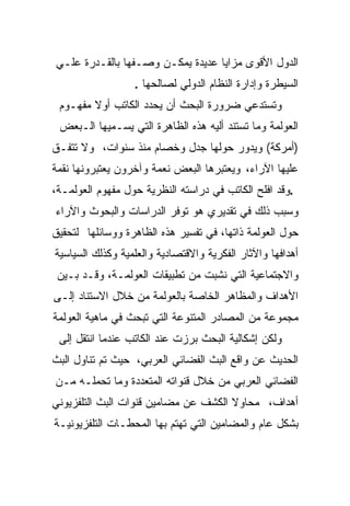 ‫ﺍﻟﺩﻭل ﺍﻷﻗﻭﻯ ﻤﺯﺍﻴﺎ ﻋﺩﻴﺩﺓ ﻴﻤﻜـﻥ ﻭﺼـﻔﻬﺎ ﺒﺎﻟﻘـﺩﺭﺓ ﻋﻠـﻲ‬
                  ‫ﺍﻟﺴﻴﻁﺭﺓ ﻭﺇﺩﺍﺭﺓ ﺍﻟﻨﻅﺎﻡ ﺍﻟﺩﻭﻟﻲ ﻟﺼﺎﻟﺤﻬﺎ .‬
 ‫ﻭﺘﺴﺘﺩﻋﻲ ﻀﺭﻭﺭﺓ ﺍﻟﺒﺤﺙ ﺃﻥ ﻴﺤﺩﺩ ﺍﻟﻜﺎﺘﺏ ﺃﻭﻻ ﻤﻔﻬـﻭﻡ‬
 ‫ﺍﻟﻌﻭﻟﻤﺔ ﻭﻤﺎ ﺘﺴﺘﻨﺩ ﺃﻟﻴﻪ ﻫﺫﻩ ﺍﻟﻅﺎﻫﺭﺓ ﺍﻟﺘﻲ ﻴﺴـﻤﻴﻬﺎ ﺍﻟـﺒﻌﺽ‬
‫)ﺃﻤﺭﻜﺔ( ﻭﻴﺩﻭﺭ ﺤﻭﻟﻬﺎ ﺠﺩل ﻭﺨﺼﺎﻡ ﻤﻨﺫ ﺴﻨﻭﺍﺕ، ﻭﻻ ﺘﺘﻔـﻕ‬
‫ﻋﻠﻴﻬﺎ ﺍﻵﺭﺍﺀ، ﻭﻴﻌﺘﺒﺭﻫﺎ ﺍﻟﺒﻌﺽ ﻨﻌﻤﺔ ﻭﺁﺨﺭﻭﻥ ﻴﻌﺘﺒﺭﻭﻨﻬﺎ ﻨﻘﻤﺔ‬
‫.ﻭﻗﺩ ﺍﻓﻠﺢ ﺍﻟﻜﺎﺘﺏ ﻓﻲ ﺩﺭﺍﺴﺘﻪ ﺍﻟﻨﻅﺭﻴﺔ ﺤﻭل ﻤﻔﻬﻭﻡ ﺍﻟﻌﻭﻟﻤـﺔ،‬
‫ﻭﺴﺒﺏ ﺫﻟﻙ ﻓﻲ ﺘﻘﺩﻴﺭﻱ ﻫﻭ ﺘﻭﻓﺭ ﺍﻟﺩﺭﺍﺴﺎﺕ ﻭﺍﻟﺒﺤﻭﺙ ﻭﺍﻵﺭﺍﺀ‬
‫ﺤﻭل ﺍﻟﻌﻭﻟﻤﺔ ﺫﺍﺘﻬﺎ، ﻓﻲ ﺘﻔﺴﻴﺭ ﻫﺫﻩ ﺍﻟﻅﺎﻫﺭﺓ ﻭﻭﺴﺎﺌﻠﻬﺎ ﻟﺘﺤﻘﻴﻕ‬
‫ﺃﻫﺩﺍﻓﻬﺎ ﻭﺍﻵﺜﺎﺭ ﺍﻟﻔﻜﺭﻴﺔ ﻭﺍﻻﻗﺘﺼﺎﺩﻴﺔ ﻭﺍﻟﻌﻠﻤﻴﺔ ﻭﻜﺫﻟﻙ ﺍﻟﺴﻴﺎﺴﻴﺔ‬
 ‫ﻭﺍﻻﺠﺘﻤﺎﻋﻴﺔ ﺍﻟﺘﻲ ﻨﺸﺒﺕ ﻤﻥ ﺘﻁﺒﻴﻘﺎﺕ ﺍﻟﻌﻭﻟﻤـﺔ، ﻭﻗـﺩ ﺒـﻴﻥ‬
‫ﺍﻷﻫﺩﺍﻑ ﻭﺍﻟﻤﻅﺎﻫﺭ ﺍﻟﺨﺎﺼﺔ ﺒﺎﻟﻌﻭﻟﻤﺔ ﻤﻥ ﺨﻼل ﺍﻻﺴﺘﻨﺎﺩ ﺇﻟـﻰ‬
‫ﻤﺠﻤﻭﻋﺔ ﻤﻥ ﺍﻟﻤﺼﺎﺩﺭ ﺍﻟﻤﺘﻨﻭﻋﺔ ﺍﻟﺘﻲ ﺘﺒﺤﺙ ﻓﻲ ﻤﺎﻫﻴﺔ ﺍﻟﻌﻭﻟﻤﺔ‬
 ‫ﻭﻟﻜﻥ ﺇﺸﻜﺎﻟﻴﺔ ﺍﻟﺒﺤﺙ ﺒﺭﺯﺕ ﻋﻨﺩ ﺍﻟﻜﺎﺘﺏ ﻋﻨﺩﻤﺎ ﺍﻨﺘﻘل ﺇﻟﻰ‬
‫ﺍﻟﺤﺩﻴﺙ ﻋﻥ ﻭﺍﻗﻊ ﺍﻟﺒﺙ ﺍﻟﻔﻀﺎﺌﻲ ﺍﻟﻌﺭﺒﻲ، ﺤﻴﺙ ﺘﻡ ﺘﻨﺎﻭل ﺍﻟﺒﺙ‬
‫ﺍﻟﻔﻀﺎﺌﻲ ﺍﻟﻌﺭﺒﻲ ﻤﻥ ﺨﻼل ﻗﻨﻭﺍﺘﻪ ﺍﻟﻤﺘﻌﺩﺩﺓ ﻭﻤﺎ ﺘﺤﻤﻠـﻪ ﻤـﻥ‬
‫ﺃﻫﺩﺍﻑ، ﻤﺤﺎﻭﻻ ﺍﻟﻜﺸﻑ ﻋﻥ ﻤﻀﺎﻤﻴﻥ ﻗﻨﻭﺍﺕ ﺍﻟﺒﺙ ﺍﻟﺘﻠﻔﺯﻴﻭﻨﻲ‬
‫ﺒﺸﻜل ﻋﺎﻡ ﻭﺍﻟﻤﻀﺎﻤﻴﻥ ﺍﻟﺘﻲ ﺘﻬﺘﻡ ﺒﻬﺎ ﺍﻟﻤﺤﻁـﺎﺕ ﺍﻟﺘﻠﻔﺯﻴﻭﻨﻴـﺔ‬
 