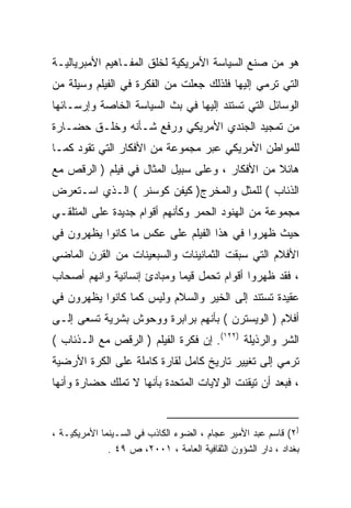 ‫ﻫﻭ ﻤﻥ ﺼﻨﻊ ﺍﻟﺴﻴﺎﺴﺔ ﺍﻷﻤﺭﻴﻜﻴﺔ ﻟﺨﻠﻕ ﺍﻟﻤﻔـﺎﻫﻴﻡ ﺍﻷﻤﺒﺭﻴﺎﻟﻴـﺔ‬
‫ﺍﻟﺘﻲ ﺘﺭﻤﻲ ﺇﻟﻴﻬﺎ ﻓﻠﺫﻟﻙ ﺠﻌﻠﺕ ﻤﻥ ﺍﻟﻔﻜﺭﺓ ﻓﻲ ﺍﻟﻔﻴﻠﻡ ﻭﺴﻴﻠﺔ ﻤﻥ‬
‫ﺍﻟﻭﺴﺎﺌل ﺍﻟﺘﻲ ﺘﺴﺘﻨﺩ ﺇﻟﻴﻬﺎ ﻓﻲ ﺒﺙ ﺍﻟﺴﻴﺎﺴﺔ ﺍﻟﺨﺎﺼﺔ ﻭﺇﺭﺴـﺎﺌﻬﺎ‬
‫ﻤﻥ ﺘﻤﺠﻴﺩ ﺍﻟﺠﻨﺩﻱ ﺍﻷﻤﺭﻴﻜﻲ ﻭﺭﻓﻊ ﺸـﺄﻨﻪ ﻭﺨﻠـﻕ ﺤﻀـﺎﺭﺓ‬
‫ﻟﻠﻤﻭﺍﻁﻥ ﺍﻷﻤﺭﻴﻜﻲ ﻋﺒﺭ ﻤﺠﻤﻭﻋﺔ ﻤﻥ ﺍﻷﻓﻜﺎﺭ ﺍﻟﺘﻲ ﺘﻘﻭﺩ ﻜﻤـﺎ‬
‫ﹰ‬
‫ﻫﺎﺌﻼ ﻤﻥ ﺍﻷﻓﻜﺎﺭ ، ﻭﻋﻠﻰ ﺴﺒﻴل ﺍﻟﻤﺜﺎل ﻓﻲ ﻓﻴﻠﻡ ) ﺍﻟﺭﻗﺹ ﻤﻊ‬
                                                ‫ﹰ‬
‫ﺍﻟﺫﺌﺎﺏ ( ﻟﻠﻤﺜل ﻭﺍﻟﻤﺨﺭﺝ) ﻜﻴﻔﻥ ﻜﻭﺴﻨﺭ ( ﺍﻟـﺫﻱ ﺍﺴـﺘﻌﺭﺽ‬
‫ﻤﺠﻤﻭﻋﺔ ﻤﻥ ﺍﻟﻬﻨﻭﺩ ﺍﻟﺤﻤﺭ ﻭﻜﺄﻨﻬﻡ ﺃﻗﻭﺍﻡ ﺠﺩﻴﺩﺓ ﻋﻠﻰ ﺍﻟﻤﺘﻠﻘـﻲ‬
‫ﺤﻴﺙ ﻅﻬﺭﻭﺍ ﻓﻲ ﻫﺫﺍ ﺍﻟﻔﻴﻠﻡ ﻋﻠﻰ ﻋﻜﺱ ﻤﺎ ﻜﺎﻨﻭﺍ ﻴﻅﻬﺭﻭﻥ ﻓﻲ‬
‫ﺍﻷﻓﻼﻡ ﺍﻟﺘﻲ ﺴﺒﻘﺕ ﺍﻟﺜﻤﺎﻨﻴﻨﺎﺕ ﻭﺍﻟﺴﺒﻌﻴﻨﺎﺕ ﻤﻥ ﺍﻟﻘﺭﻥ ﺍﻟﻤﺎﻀﻲ‬
‫، ﻓﻘﺩ ﻅﻬﺭﻭﺍ ﺃﻗﻭﺍﻡ ﺘﺤﻤل ﻗﻴﻤﺎ ﻭﻤﺒﺎﺩﺉ ﺇﻨﺴﺎﻨﻴﺔ ﻭﺍﻨﻬﻡ ﺃﺼﺤﺎﺏ‬
                           ‫ﹰ‬
‫ﻋﻘﻴﺩﺓ ﺘﺴﺘﻨﺩ ﺇﻟﻰ ﺍﻟﺨﻴﺭ ﻭﺍﻟﺴﻼﻡ ﻭﻟﻴﺱ ﻜﻤﺎ ﻜﺎﻨﻭﺍ ﻴﻅﻬﺭﻭﻥ ﻓﻲ‬
‫ﺃﻓﻼﻡ ) ﺍﻟﻭﻴﺴﺘﺭﻥ ( ﺒﺄﻨﻬﻡ ﺒﺭﺍﺒﺭﺓ ﻭﻭﺤﻭﺵ ﺒﺸﺭﻴﺔ ﺘﺴﻌﻰ ﺇﻟـﻰ‬
‫ﺍﻟﺸﺭ ﻭﺍﻟﺭﺫﻴﻠﺔ )٢٢١(. ﺇﻥ ﻓﻜﺭﺓ ﺍﻟﻔﻴﻠﻡ ) ﺍﻟﺭﻗﺹ ﻤﻊ ﺍﻟـﺫﺌﺎﺏ (‬
‫ﺘﺭﻤﻲ ﺇﻟﻰ ﺘﻐﻴﻴﺭ ﺘﺎﺭﻴﺦ ﻜﺎﻤل ﻟﻘﺎﺭﺓ ﻜﺎﻤﻠﺔ ﻋﻠﻰ ﺍﻟﻜﺭﺓ ﺍﻷﺭﻀﻴﺔ‬
‫، ﻓﺒﻌﺩ ﺃﻥ ﺘﻴﻘﻨﺕ ﺍﻟﻭﻻﻴﺎﺕ ﺍﻟﻤﺘﺤﺩﺓ ﺒﺄﻨﻬﺎ ﻻ ﺘﻤﻠﻙ ﺤﻀﺎﺭﺓ ﻭﺃﻨﻬﺎ‬


‫)٢( ﻗﺎﺴﻡ ﻋﺒﺩ ﺍﻷﻤﻴﺭ ﻋﺠﺎﻡ ، ﺍﻟﻀﻭﺀ ﺍﻟﻜﺎﺫﺏ ﻓﻲ ﺍﻟﺴـﻴﻨﻤﺎ ﺍﻷﻤﺭﻴﻜﻴـﺔ ،‬
              ‫ﺒﻐﺩﺍﺩ ، ﺩﺍﺭ ﺍﻟﺸﺅﻭﻥ ﺍﻟﺜﻘﺎﻓﻴﺔ ﺍﻟﻌﺎﻤﺔ ، ١٠٠٢، ﺹ ٩٤ .‬
 