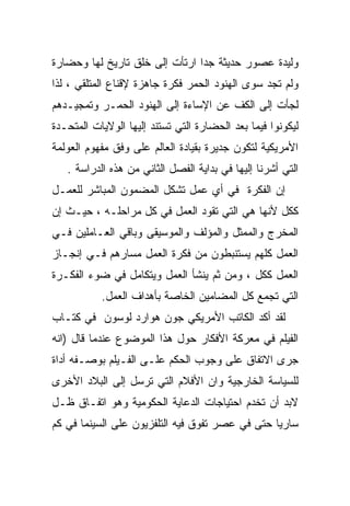 ‫ﻭﻟﻴﺩﺓ ﻋﺼﻭﺭ ﺤﺩﻴﺜﺔ ﺠﺩﺍ ﺍﺭﺘﺄﺕ ﺇﻟﻰ ﺨﻠﻕ ﺘﺎﺭﻴﺦ ﻟﻬﺎ ﻭﺤﻀﺎﺭﺓ‬
                               ‫ﹰ‬
‫ﻭﻟﻡ ﺘﺠﺩ ﺴﻭﻯ ﺍﻟﻬﻨﻭﺩ ﺍﻟﺤﻤﺭ ﻓﻜﺭﺓ ﺠﺎﻫﺯﺓ ﻹﻗﻨﺎﻉ ﺍﻟﻤﺘﻠﻘﻲ ، ﻟﺫﺍ‬
‫ﻟﺠﺄﺕ ﺇﻟﻰ ﺍﻟﻜﻑ ﻋﻥ ﺍﻹﺴﺎﺀﺓ ﺇﻟﻰ ﺍﻟﻬﻨﻭﺩ ﺍﻟﺤﻤـﺭ ﻭﺘﻤﺠﻴـﺩﻫﻡ‬
‫ﻟﻴﻜﻭﻨﻭﺍ ﻓﻴﻤﺎ ﺒﻌﺩ ﺍﻟﺤﻀﺎﺭﺓ ﺍﻟﺘﻲ ﺘﺴﺘﻨﺩ ﺇﻟﻴﻬﺎ ﺍﻟﻭﻻﻴﺎﺕ ﺍﻟﻤﺘﺤـﺩﺓ‬
‫ﺍﻷﻤﺭﻴﻜﻴﺔ ﻟﺘﻜﻭﻥ ﺠﺩﻴﺭﺓ ﺒﻘﻴﺎﺩﺓ ﺍﻟﻌﺎﻟﻡ ﻋﻠﻰ ﻭﻓﻕ ﻤﻔﻬﻭﻡ ﺍﻟﻌﻭﻟﻤﺔ‬
   ‫ﺍﻟﺘﻲ ﺃﺸﺭﻨﺎ ﺇﻟﻴﻬﺎ ﻓﻲ ﺒﺩﺍﻴﺔ ﺍﻟﻔﺼل ﺍﻟﺜﺎﻨﻲ ﻤﻥ ﻫﺫﻩ ﺍﻟﺩﺭﺍﺴﺔ .‬
‫ﺇﻥ ﺍﻟﻔﻜﺭﺓ ﻓﻲ ﺃﻱ ﻋﻤل ﺘﺸﻜل ﺍﻟﻤﻀﻤﻭﻥ ﺍﻟﻤﺒﺎﺸﺭ ﻟﻠﻌﻤـل‬
‫ﻜﻜل ﻷﻨﻬﺎ ﻫﻲ ﺍﻟﺘﻲ ﺘﻘﻭﺩ ﺍﻟﻌﻤل ﻓﻲ ﻜل ﻤﺭﺍﺤﻠـﻪ ، ﺤﻴـﺙ ﺇﻥ‬
‫ﺍﻟﻤﺨﺭﺝ ﻭﺍﻟﻤﻤﺜل ﻭﺍﻟﻤﺅﻟﻑ ﻭﺍﻟﻤﻭﺴﻴﻘﻰ ﻭﺒﺎﻗﻲ ﺍﻟﻌـﺎﻤﻠﻴﻥ ﻓـﻲ‬
‫ﺍﻟﻌﻤل ﻜﻠﻬﻡ ﻴﺴﺘﻨﺒﻁﻭﻥ ﻤﻥ ﻓﻜﺭﺓ ﺍﻟﻌﻤل ﻤﺴﺎﺭﻫﻡ ﻓـﻲ ﺇﻨﺠـﺎﺯ‬
‫ﺍﻟﻌﻤل ﻜﻜل ، ﻭﻤﻥ ﺜﻡ ﻴﻨﺸﺄ ﺍﻟﻌﻤل ﻭﻴﺘﻜﺎﻤل ﻓﻲ ﻀﻭﺀ ﺍﻟﻔﻜـﺭﺓ‬
           ‫ﺍﻟﺘﻲ ﺘﺠﻤﻊ ﻜل ﺍﻟﻤﻀﺎﻤﻴﻥ ﺍﻟﺨﺎﺼﺔ ﺒﺄﻫﺩﺍﻑ ﺍﻟﻌﻤل.‬
‫ﻟﻘﺩ ﺃﻜﺩ ﺍﻟﻜﺎﺘﺏ ﺍﻷﻤﺭﻴﻜﻲ ﺠﻭﻥ ﻫﻭﺍﺭﺩ ﻟﻭﺴﻭﻥ ﻓﻲ ﻜﺘـﺎﺏ‬
‫ﺍﻟﻔﻴﻠﻡ ﻓﻲ ﻤﻌﺭﻜﺔ ﺍﻷﻓﻜﺎﺭ ﺤﻭل ﻫﺫﺍ ﺍﻟﻤﻭﻀﻭﻉ ﻋﻨﺩﻤﺎ ﻗﺎل )ﺍﻨﻪ‬
‫ﺠﺭﻯ ﺍﻻﺘﻔﺎﻕ ﻋﻠﻰ ﻭﺠﻭﺏ ﺍﻟﺤﻜﻡ ﻋﻠـﻰ ﺍﻟﻔـﻴﻠﻡ ﺒﻭﺼـﻔﻪ ﺃﺩﺍﺓ‬
‫ﻟﻠﺴﻴﺎﺴﺔ ﺍﻟﺨﺎﺭﺠﻴﺔ ﻭﺍﻥ ﺍﻷﻓﻼﻡ ﺍﻟﺘﻲ ﺘﺭﺴل ﺇﻟﻰ ﺍﻟﺒﻼﺩ ﺍﻷﺨﺭﻯ‬
‫ﻻﺒﺩ ﺃﻥ ﺘﺨﺩﻡ ﺍﺤﺘﻴﺎﺠﺎﺕ ﺍﻟﺩﻋﺎﻴﺔ ﺍﻟﺤﻜﻭﻤﻴﺔ ﻭﻫﻭ ﺍﺘﻔـﺎﻕ ﻅـل‬
‫ﺴﺎﺭﻴﺎ ﺤﺘﻰ ﻓﻲ ﻋﺼﺭ ﺘﻔﻭﻕ ﻓﻴﻪ ﺍﻟﺘﻠﻔﺯﻴﻭﻥ ﻋﻠﻰ ﺍﻟﺴﻴﻨﻤﺎ ﻓﻲ ﻜﻡ‬
                                                ‫ﹰ‬
 