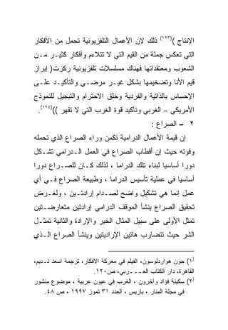 ‫)٣٢١(‬
‫ﺫﻟﻙ ﻻﻥ ﺍﻷﻋﻤﺎل ﺍﻟﺘﻠﻔﺯﻴﻭﻨﻴﺔ ﺘﺤﻤل ﻤﻥ ﺍﻷﻓﻜﺎﺭ‬                ‫ﺍﻹﻨﺘﺎﺝ (‬
‫ﺍﻟﺘﻲ ﺘﻌﻜﺱ ﺠﻤﻠﺔ ﻤﻥ ﺍﻟﻘﻴﻡ ﺍﻟﺘﻲ ﻻ ﺘﺘﻼﺀﻡ ﻭﺃﻓﻜﺎﺭ ﻜﺜﻴـﺭ ﻤـﻥ‬
‫ﺍﻟﺸﻌﻭﺏ ﻭﻤﻌﺘﻘﺩﺍﺘﻬﺎ ﻓﻬﻨﺎﻙ ﻤﺴﻠﺴﻼﺕ ﺘﻠﻔﺯﻴﻭﻨﻴﺔ ﺭﻜﺯﺕ) ﺇﺒﺭﺍﺯ‬
‫ﻗﻴﻡ ﺍﻷﻨﺎ ﻭﺘﻀﺨﻴﻤﻬﺎ ﺒﺸﻜل ﻏﻴـﺭ ﻤﺭﻀـﻲ ﻭﺍﻟﺘﺄﻜﻴـﺩ ﻋﻠـﻰ‬
‫ﺍﻹﺤﺴﺎﺱ ﺒﺎﻟﺫﺍﺘﻴﺔ ﻭﺍﻟﻔﺭﺩﻴﺔ ﻭﺨﻠﻕ ﺍﻻﺤﺘﺭﺍﻡ ﻭﺍﻟﺘﺒﺠﻴل ﻟﻠﻨﻤﻭﺫﺝ‬
 ‫ﺍﻷﻤﺭﻴﻜﻲ – ﺍﻟﻐﺭﺒﻲ ﻭﺘﺄﻜﻴﺩ ﻗﻭﺓ ﺍﻟﻐﺭﺏ ﺍﻟﺘﻲ ﻻ ﺘﻘﻬﺭ (()٤٢١(.‬
                                            ‫٢ – ﺍﻟﺼﺭﺍﻉ :‬
‫ﺇﻥ ﻗﻴﻤﺔ ﺍﻷﻋﻤﺎل ﺍﻟﺩﺭﺍﻤﻴﺔ ﺘﻜﻤﻥ ﻭﺭﺍﺀ ﺍﻟﺼﺭﺍﻉ ﺍﻟﺫﻱ ﺘﺤﻤﻠﻪ‬
‫ﻭﻗﻭﺘﻪ ﺤﻴﺙ ﺇﻥ ﺃﻗﻁﺎﺏ ﺍﻟﺼﺭﺍﻉ ﻓﻲ ﺍﻟﻌﻤل ﺍﻟـﺩﺭﺍﻤﻲ ﺘﺸـﻜل‬
‫ﺩﻭﺭﺍ ﺃﺴﺎﺴﻴﺎ ﻟﺒﻨﺎﺀ ﺘﻠﻙ ﺍﻟﺩﺭﺍﻤﺎ ، ﻟﺫﻟﻙ ﻜـﺎﻥ ﻟﻠﺼـﺭﺍﻉ ﺩﻭﺭﺍ‬
‫ﹰ‬                                          ‫ﹰ‬      ‫ﹰ‬
‫ﺃﺴﺎﺴﻴﺎ ﻓﻲ ﻋﻤﻠﻴﺔ ﺘﺄﺴﻴﺱ ﺍﻟﺩﺭﺍﻤﺎ ، ﻭﻁﺒﻴﻌﺔ ﺍﻟﺼﺭﺍﻉ ﻓـﻲ ﺃﻱ‬
                                              ‫ﹰ‬
‫ﻋﻤل ﺇﻨﻤﺎ ﻫﻲ ﺘﺸﻜﻴل ﻭﺍﻀﺢ ﻟﺼـﺩﺍﻡ ﺇﺭﺍﺩﺘـﻴﻥ ، ﻭﻟﻐـﺭﺽ‬
‫ﺘﺤﻘﻴﻕ ﺍﻟﺼﺭﺍﻉ ﻴﻨﺸﺄ ﺍﻟﻤﻭﻗﻑ ﺍﻟﺩﺭﺍﻤﻲ ﺇﺭﺍﺩﺘﻴﻥ ﻤﺘﻌﺎﺭﻀـﺘﻴﻥ‬
‫ﺘﻤﺜل ﺍﻷﻭﻟﻰ ﻋﻠﻰ ﺴﺒﻴل ﺍﻟﻤﺜﺎل ﺍﻟﺨﻴﺭ ﻭﺍﻹﺭﺍﺩﺓ ﻭﺍﻟﺜﺎﻨﻴﺔ ﺘﻤﺜـل‬
‫ﺍﻟﺸﺭ ﺤﻴﺙ ﺘﺘﻀﺎﺭﺏ ﻫﺎﺘﻴﻥ ﺍﻹﺭﺍﺩﻴﺘﻴﻥ ﻭﻴﻨﺸﺄ ﺍﻟﺼﺭﺍﻉ ﺍﻟـﺫﻱ‬


‫)١( ﺠﻭﻥ ﻫﻭﺍﺭﺩﻟﻭﺴﻭﻥ، ﺍﻟﻔﻴﻠﻡ ﻓﻲ ﻤﻌﺭﻜﺔ ﺍﻻﻓﻜﺎﺭ، ﺘﺭﺠﻤﺔ ﺍﺴﻌﺩ ﻨـﺩﻴﻡ،‬
                       ‫ﺍﻟﻘﺎﻫﺭﺓ، ﺩﺍﺭ ﺍﻟﻜﺘﺎﺏ ﺍﻟﻌـــﺭﺒﻲ، ﺹ٠٢١.‬
‫)٢( ﺴﻜﻴﻨﺔ ﻓﺅﺍﺩ ﻭﺁﺨﺭﻭﻥ ، ﺍﻟﻐﺭﺏ ﻓﻲ ﻋﻴﻭﻥ ﻋﺭﺒﻴﺔ ، ﻤﻭﻀﻭﻉ ﻤﻨﺸﻭﺭ‬
    ‫ﻓﻲ ﻤﺠﻠﺔ ﺍﻟﻤﻨﺎﺭ ، ﺒﺎﺭﻴﺱ ، ﺍﻟﻌﺩﺩ ١٣ ﺘﻤﻭﺯ ٧٩٩١ ، ﺹ ٨٤.‬
 