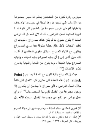 ‫ﺴﻴﻐﺭﺱ ﻭﻓﺭﺓ ﻜﺒﻴﺭﺓ ﻤﻥ ﺍﻟﻤﻀﺎﻤﻴﻥ ﺒﺤﻜﻡ ﺍﻨﻪ ﺴﻴﻤﺭ ﺒﻤﺠﻤﻭﻋﺔ‬
‫ﻤﻥ ﺍﻷﺯﻤﺎﺕ ﺍﻟﺘﻲ ﺴﻨﺒﻴﻥ ﺩﻭﺭﻫﺎ ﻻﺤﻘﺎ ﻓﻲ ﺘﺠﺴـﻴﺩ ﺍﻷﻫـﺩﺍﻑ‬
                  ‫ﹰ‬
‫ﻭﺘﺤﻘﻴﻘﻬﺎ ﻟﻐﺭﺽ ﻏﺭﺱ ﻤﺠﻤﻭﻋﺔ ﻤﻥ ﺍﻟﻤﻔﺎﻫﻴﻡ ﺍﻟﺘﻲ ﺘﺘﻭﺨﺎﻫـﺎ‬
‫ﺍﻟﺠﻬﺔ ﺍﻟﻤﻨﺘﺠﺔ ﻟﻠﻌﻤل ﺍﻟﺩﺭﺍﻤﻲ ، ﺫﻟـﻙ ﻻﻥ ﺍﻟﻌﻤـل ﺍﻟـﺩﺭﺍﻤﻲ‬
‫ﺍﺴﺎﺴﺎ ﻻ ﻴﻜﻭﻥ ﻤﺸﻭﻕ ﻤﺎ ﻟﻡ ﻴﻜﻥ ﻫﻨﺎﻙ ﺼـﺭﺍﻉ ، ﺤﻴـﺙ ﺇﻥ‬
                                           ‫ﹰ‬
‫ﺘﻌﻘﻴﺩ ﺍﻷﺤﺩﺍﺙ ﻷﺠل ﺨﻠﻕ ﺤﺒﻜﺔ ﻤﺸﻭﻗﺔ ﻴﺒﺩﺃ ﻤـﻊ ﺍﻟﺼـﺭﺍﻉ‬
‫ﻭﻴﻨﺘﻬﻲ ﻤﻊ ﺍﻨﺘﻬﺎﺀ ﺍﻟﺼﺭﺍﻉ ، ﻭﻜﺎﻥ ﻓﺨﺭﻱ ﻗﺴﻁﻨﺩﻱ ﻗﺩ ﺃﻜـﺩ‬
‫ﺫﻟﻙ ﺤﻴﻥ ﺃﺸﺎﺭ ﺇﻟﻰ ) ﺃﻥ ﺒﺩﺍﻴﺔ ﺍﻟﺼﺭﺍﻉ ﺒﺩﺍﻴﺔ ﺍﻟﺤﺒﻜﺔ ، ﻭﻨﻬﺎﻴﺔ‬
‫ﺍﻟﺼﺭﺍﻉ ﻨﻬﺎﻴﺔ ﺍﻟﺤﺒﻜﺔ ، ﻭﻤﺎ ﻴﻜﻭﻥ ﺒﻴﻥ ﺍﻟﺒﺩﺍﻴﺔ ﻭﺍﻟﻨﻬﺎﻴﺔ ﻴﻜـﻭﻥ‬
                                     ‫ﺘﻁﻭﺭ ﺍﻷﺤﺩﺍﺙ (()٥٢١(.‬
‫ﺤﻴﺙ ﺇﻥ ﻟﻠﺼﺭﺍﻉ ﺒﺩﺍﻴﺔ ﺘﻜﻭﻥ ﻤﻊ ﻨﻘﻁﺔ ﺍﻟﻬﺠـﻭﻡ ) ‪Point‬‬
‫‪ ( of attack‬ﻫﺫﻩ ﺍﻟﻨﻘﻁﺔ ﺍﻟﺘﻲ ﺴﺘﺒﺭﺯ ﻜل ﺍﻷﻓﻌﺎل ﺍﻟﺘﻲ ﺘﻨﺸﺄ‬
‫ﺨﻼل ﺍﻟﻌﻤل ﺍﻟﺩﺭﺍﻤﻲ ، ﻓﺄﻱ ﺼﺭﺍﻉ ﻻ ﻴﻤﻜـﻥ ﺃﻥ ﻴﻜـﻭﻥ ﺇﻻ‬
‫ﺒﻭﺠﻭﺩ ﻤﺠﻤﻭﻋﺔ ﻤﻥ ﺍﻷﻓﻌﺎل ﺘﻘﻭﻡ ﺒﻬﺎ ﺍﻟﺸﺨﺼـﻴﺎﺕ)٦٢١(، ﻭﺃﻱ‬
‫ﻋﻤل ﺩﺭﺍﻤﻲ ﻫﻭ ﻨﺎﺘﺞ ﻋﻥ ﻤﺠﻤﻭﻋﺔ ﺍﻷﻓﻌﺎل ، ﻭﻫﺫﻩ ﺍﻷﻓﻌـﺎل‬


‫)١( ﻓﺨﺭﻱ ﻗﺴﻁﻨﺩﻱ ، ﺒﻨﺎﺀ ﺍﻟﺤﺒﻜﺔ ، ﻤﻭﻀﻭﻉ ﻤﻨﺸﻭﺭ ﻓﻲ ﻤﺠﻠﺔ ﺍﻟﻤﺴﺭﺡ‬
                               ‫، ﺍﻟﻘﺎﻫﺭﺓ ، ﺍﻟﻌﺩﺩ ٠١ ﺴﻨﺔ ٤٦٩١.‬
‫)٢( ﺍﻨﻅﺭ : ﺭﺸﺎﺩ ﺭﺸﺩﻱ ، ﻨﻅﺭﻴﺔ ﺍﻟﺩﺭﺍﻤﺎ ﺒـﻴﻥ ﺍﺭﺴـﻁﻭ ﺇﻟـﻰ ﺍﻵﻥ ،‬
                      ‫ﺒﻴﺭﻭﺕ ، ﺩﺍﺭ ﺍﻟﻌﻭﺩﺓ ، ٥٧٩١ . ﺹ ٧٩١.‬
 