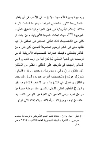 ‫ﻭﺒﺼﻭﺭﺓ ﻴﺴﻴﺭﺓ ﻓﺄﻨﻪ ﺴﻭﻑ ﻻ ﻴﺘﺭﺩﺩ ﻓﻲ ﺍﻷﻏﻠﺏ ﻓﻲ ﺃﻥ ﻴﻔﻌﻠﻬﺎ‬
‫ﻋﻨﺩﻤﺎ ﻴﺭﺍﻫﺎ ﺘﺘﻜﺭﺭ ﺃﻤﺎﻤﻪ ﻓﻲ ﺍﻟﺩﺭﺍﻤﺎ ، ﻭﻫﻭ ﻤﺎ ﺍﺴﺘﻨﺩﺕ ﺇﻟﻴـﻪ‬
‫ﻤﺎﻜﻨﺔ ﺍﻹﻋﻼﻡ ﺍﻷﻤﺭﻴﻜﻴﺔ ﻓﻲ ﺨﻠﻕ ﺍﻟﻨﻤﻭﺫﺝ ﻟﻬﺎ ﻟﺘﺤﻘﻴﻕ ﺍﻟﻤﺂﺭﺏ‬
‫ﺍﻟﻤﺭﺠﻭﺓ )٧٢١(، ﺤﻴﺙ ﺘﻤﻜﻨﺕ ﺍﻟﺴﻴﻨﻤﺎ ﺍﻷﻤﺭﻴﻜﻴﺔ ﻤـﻥ ﺍﺒﺘﻜـﺎﺭ‬
‫ﻜﺜﻴﺭ ﻤﻥ ﺍﻟﺸﺨﺼﻴﺎﺕ ﺫﺍﺕ ﺍﻟﺘﺄﺜﻴﺭ ﺍﻟﻤﺒﺎﺸﺭ ﻓﻲ ﺍﻟﻤﺘﻠﻘﻲ ﺒل ﺇﻨﻬﺎ‬
‫ﻨﻘﻠﺘﻬﺎ ﺤﺘﻰ ﻓﻲ ﺃﻓﻼﻡ ﺍﻟﺭﺴﻭﻡ ﺍﻟﻤﺘﺤﺭﻜﺔ ﻟﺘﺤﻘﻴﻕ ﺃﻜﺒﺭ ﻗﺩﺭ ﻤـﻥ‬
‫ﺍﻟﺘﺄﺜﻴﺭ ﺒﺎﻟﻤﺘﻠﻘﻲ ، ﻓﻬﻨﺎﻙ ﻋﺸﺭﺍﺕ ﺍﻟﺸﺨﺼﻴﺎﺕ ﺍﻷﻤﺭﻴﻜﻴﺔ ﺍﻟﺘـﻲ‬
‫ﺘﺭﺴﺨﺕ ﻓﻲ ﺫﻫﻨﻴﺔ ﺍﻟﻤﺘﻠﻘﻲ ﻟﻤﺎ ﻜﺎﻥ ﻟﻬﺎ ﻤﻥ ﺭﺴﻡ ﺩﻗﻴـﻕ ﻓـﻲ‬
‫ﺍﻟﻤﻌﺎﻟﻡ ﻭﺇﺴﻬﺎﺏ ﻓﻲ ﻁﺭﺤﻬﺎ ﻋﻠﻰ ﺍﻟﻤﺘﻠﻘﻲ ، ﻓﻜﺜﻴﺭ ﻤﻥ ﺍﻟﻤﺘﻠﻘﻴﻥ‬
‫ﺍﻵﻥ ﻴﺘﺫﻜﺭﻭﻥ ) ﺭﻭﻜﻲ ، ﺴﻭﺒﺭﻤﺎﻥ ، ﺠﻴﻤﺱ ﺒﻭﻨﺩ ، ﻓﺎﻨﺩﺍﻡ ،‬
‫ﺸﺎﺭﻟﻭﻙ ﻫﻭﻟﻤﺯ( ﻭﺸﺨﺼﻴﺎﺕ ﺃﺨﺭﻯ ﻋﺩﻴـﺩﺓ ﻜـﺎﻥ ﻟﻠﺴـﻴﻨﻤﺎ‬
‫ﻭﺍﻟﺘﻠﻔﺯﻴﻭﻥ ﻓﻀل ﻓﻲ ﺍﻨﺘﺸﺎﺭﻫﺎ ، ﺇﻥ ﺍﻟﺸﺨﺼﻴﺔ ﻜﻤﺎ ﻭﺼـﻔﻬﺎ‬
‫ﻭﺍﺭﻥ )) ﺍﻟﺘﻨﻅﻴﻡ ﺍﻟﻌﻘﻠﻲ ﺍﻟﻜﺎﻤل ﻟﻺﻨﺴﺎﻥ ﻋﻨﺩ ﻤﺭﺤﻠﺔ ﻤﻌﻴﻨﺔ ﻤﻥ‬
‫ﻤﺭﺍﺤل ﻨﻤﻭﻩ، ﻭﻫﻲ ﺘﺘﻀﻤﻥ ﻜل ﻨﺎﺤﻴﺔ ﻤﻥ ﺍﻟﻨﻭﺍﺤﻲ ﺍﻟﻨﻔﺴـﻴﺔ،‬
‫ﻋﻘﻠﻪ، ﻤﺯﺍﺠﻪ ، ﻭﻤﻬﺎﺭﺍﺘﻪ ، ﻭﺃﺨﻼﻗﻪ ، ﻭﺍﺘﺠﺎﻫﺎﺘﻪ ﺍﻟﺘﻲ ﻜﻭﻨﻬـﺎ‬



‫)١( ﺍﻨﻅﺭ : ﺒﻭل ﻭﺍﺭﻥ ، ﺨﻔﺎﻴﺎ ﻨﻅﺎﻡ ﺍﻟﻨﺠﻡ ﺍﻷﻤﺭﻴﻜﻲ ، ﺘﺭﺠﻤـﺔ ﺤﻠـﻴﻡ‬
‫ﻁﻭﺴﻭﻥ ، ﺍﻟﻘﺎﻫﺭﺓ ، ﺍﻟﻬﻴﺌﺔ ﺍﻟﻤﺼﺭﻴﺔ ﺍﻟﻌﺎﻤﺔ ﻟﻠﻜﺘﺎﺏ ، ٥٩٩١ ، ﺹ‬
                                                      ‫٨٢.‬
 