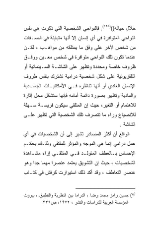 ‫ﺨﻼل ﺤﻴﺎﺘﻪ(()٨٢١(. ﻓﺎﻟﻨﻭﺍﺤﻲ ﺍﻟﺸﺨﺼﻴﺔ ﺍﻟﺘﻲ ﺫﻜﺭﺕ ﻫﻲ ﻨﻔﺱ‬
‫ﺍﻟﻨﻭﺍﺤﻲ ﺍﻟﻤﺘﻭﺍﻓﺭﺓ ﻓﻲ ﺃﻱ ﺇﻨﺴﺎﻥ ﺇﻻ ﺃﻨﻬﺎ ﻤﺘﺒﺎﻴﻨﺔ ﻓﻲ ﺍﻟﺼـﻔﺎﺕ‬
‫ﻤﻥ ﺸﺨﺹ ﻵﺨﺭ ﻋﻠﻰ ﻭﻓﻕ ﻤﺎ ﻴﻤﺘﻠﻜﻪ ﻤﻥ ﻤﻭﺍﻫـﺏ ، ﻟﻜـﻥ‬
‫ﻋﻨﺩﻤﺎ ﺘﻜﻭﻥ ﺘﻠﻙ ﺍﻟﻨﻭﺍﺤﻲ ﻤﺘﻭﺍﻓﺭﺓ ﻓﻲ ﺸﺨﺹ ﻤﻌـﻴﻥ ﻭﻭﻓـﻕ‬
‫ﻅﺭﻭﻑ ﺨﺎﺼﺔ ﻭﻤﺤﺩﺩﺓ ﻭﺘﻅﻬﺭ ﻋﻠﻰ ﺍﻟﺸﺎﺸـﺔ ﺍﻟﺴـﻴﻨﻤﺎﺌﻴﺔ ﺃﻭ‬
‫ﺍﻟﺘﻠﻔﺯﻴﻭﻨﻴﺔ ﻋﻠﻰ ﺸﻜل ﺸﺨﺼﻴﺔ ﺩﺭﺍﻤﻴﺔ ﺘﺸﺘﺭﻙ ﺒﻨﻔﺱ ﻅﺭﻭﻑ‬
‫ﺍﻹﻨﺴﺎﻥ ﺍﻟﻌﺎﺩﻱ ﺃﻭ ﺃﻨﻬﺎ ﺘﻨﺎﻅﺭﻩ ﻓـﻲ ﺍﻷﻤﻜﺎﻨﻴـﺎﺕ ﺍﻟﺠﺴـﺩﻴﺔ‬
‫ﻭﺍﻟﻤﺎﺩﻴﺔ ﻭﺘﻅﻬﺭ ﺒﺼﻭﺭﺓ ﺩﺍﺌﻤﺔ ﺃﻤﺎﻤﻪ ﻓﺈﻨﻬﺎ ﺴﺘﺸﻜل ﻤﺤل ﺇﺜﺎﺭﺓ‬
‫ﻟﻼﻫﺘﻤﺎﻡ ﺃﻭ ﺍﻟﺘﻐﻴﺭ، ﺤﻴﺙ ﺇﻥ ﺍﻟﻤﺘﻠﻘﻲ ﺴﻴﻜﻭﻥ ﻓﺭﻴﺴـﺔ ﺴـﻬﻠﺔ‬
‫ﻟﻼﻨﺼﻴﺎﻉ ﻭﺭﺍﺀ ﻤﺎ ﺘﺘﺼﺭﻑ ﺘﻠﻙ ﺍﻟﺸﺨﺼﻴﺔ ﺍﻟﺘﻲ ﺘﻅﻬﺭ ﻋﻠـﻰ‬
                                                    ‫ﺍﻟﺸﺎﺸﺔ .‬
‫ﺍﻟﻭﺍﻗﻊ ﺃﻥ ﺃﻜﺜﺭ ﺍﻟﻤﺼﺎﺩﺭ ﺘﺸﻴﺭ ﺇﻟﻰ ﺃﻥ ﺍﻟﺸﺨﺼﻴﺎﺕ ﻓﻲ ﺃﻱ‬
‫ﻋﻤل ﺩﺭﺍﻤﻲ ﺇﻨﻤﺎ ﻫﻲ ﺍﻟﻤﻭﺠﻪ ﻭﺍﻟﻤﺅﺜﺭ ﻟﻠﻤﻠﺘﻘﻲ ﻭﺫﻟـﻙ ﺒﺤﻜـﻡ‬
‫ﺍﻹﺤﺴﺎﺱ ﺒـﺎﻟﻌﻁﻑ ﺍﻟﻤﺘﻭﻟـﺩ ﻓـﻲ ﺍﻟﻤﺘﻠﻘـﻲ ﺇﺯﺍﺀ ﻤﺸـﺎﻫﺩﺓ‬
‫ﺍﻟﺸﺨﺼﻴﺎﺕ ، ﺤﻴﺙ ﺇﻥ ﺍﻟﺘﺸﻭﻴﻕ ﻴﻌﺘﻤﺩ ﻋﻨﺼﺭﺍ ﻤﻬﻤﺎ ﺠﺩﺍ ﻭﻫﻭ‬
    ‫ﹰ ﹰ‬      ‫ﹰ‬
‫ﻋﻨﺼﺭ ﺍﻟﺘﻌﺎﻁﻑ ، ﻭﻗﺩ ﺃﻜﺩ ﺫﻟﻙ ﺍﺴﺘﻴﻭﺍﺭﺕ ﻜﺭﻓﺵ ﻓﻲ ﻜﺘـﺎﺏ‬


‫)٢( ﺤﺴﻴﻥ ﺭﺍﻤﺯ ﻤﺤﻤﺩ ﺭﻀﺎ ، ﺍﻟﺩﺭﺍﻤﺎ ﺒﻴﻥ ﺍﻟﻨﻅﺭﻴﺔ ﻭﺍﻟﺘﻁﺒﻴﻕ ، ﺒﻴﺭﻭﺕ‬
         ‫ﺍﻟﻤﺅﺴﺴﺔ ﺍﻟﻌﺭﺒﻴﺔ ﻟﻠﺩﺭﺍﺴﺎﺕ ﻭﺍﻟﻨﺸﺭ ، ٢٧٩١، ﺹ٦٣٣.‬
 