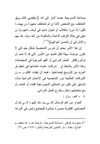 ‫ﺼﻨﺎﻋﺔ ﺍﻟﻤﺴﺭﺤﻴﺔ ﻋﻨﺩﻤﺎ ﺃﺸﺎﺭ ﺇﻟﻰ ﺃﻨﻪ )) ﻴﻘﺘﻀﻲ ﺍﻟﺘﺸـﻭﻴﻕ‬
‫ﺍﻟﺘﻌﺎﻁﻑ ﻤﻊ ﺍﻟﺸﺨﺹ ﻷﻨﻨﺎ ﺇﻥ ﻟﻡ ﻨﺘﻌﺎﻁﻑ ﻤﻌﻬﻡ ﻟـﻥ ﻴﻬﻤﻨـﺎ‬
‫ﻜﺜﻴﺭﺍ ﺇﺫﺍ ﻤﺭﻭﺍ ﺒﺎﻨﻘﻼﺏ ﺃﻭ ﺘﺤﻭل ﺸﺩﻴﺩ ﻓﻲ ﺃﻭﻀـﺎﻋﻬﻡ ﻭﻟـﻥ‬
                                              ‫ﹰ‬
‫ﻨﺒﻘﻰ ﻓﻲ ﺤﺎﻟﺔ ﺍﻟﺘﺭﻗﺏ ﺍﻟﺩﺍﺌﻤﺔ ﻭﺍﻟﻤﺘﻜﻭﻨﺔ ﻤﻥ ﺍﻟﺨـﻭﻑ ﻋﻠـﻴﻬﻡ‬
                      ‫ﻭﺍﻷﻤل ﻓﻲ ﺃﻥ ﺘﺘﺤﺴﻥ ﺃﺤﻭﺍﻟﻬﻡ(()٩٢١(.‬
‫ﺇﻥ ﻫﺫﺍ ﺍﻷﻤﺭ ﻴﺤﺘﻡ ﺃﻥ ﺘﺩﺭﺱ ﺍﻟﺸﺨﺼﻴﺔ ﺒﺸﻜل ﺠﻴﺩ ﻜﻲ ﻻ‬
‫ﺘﻜﻭﻥ ﻋﺭﻀﺔ ﺴﻬﻠﺔ ﻟﻨﻘل ﺍﻟﻌﺩﻴﺩ ﻤﻥ ﺍﻷﻤﻭﺭ ﺍﻟﺘﻲ ﻗﺩ ﻻ ﺘﺤﻤـل‬
‫ﺘﻭﺍ ُﻡ ﻭﺃﻓﻜﺎﺭ ﺍﻟﻌﻤل ﺍﻟﺩﺭﺍﻤﻲ ﺃﻭ ﺍﻟﻘﻴﻡ ﺍﻟﻤﺭﺠﻭﺓ ﻓﻲ ﺍﻟﻤﺠﺘﻤﻌﺎﺕ‬
                                                    ‫ﺌ‬
‫ﺸﺭﻜﺎﺕ ﻋﺩﻴﺩﺓ ﺍﻋﺘﻤﺩﺘﻬﺎ ﻓﻲ ﺘﺤﻘﻴـﻕ‬       ‫ﻭﻫﺫﺍ ﺍﻷﻤﺭ ﻴﻼﺤﻅ ﺃﻥ‬
‫ﺍﻟﻤﺯﻴﺩ ﻤﻥ ﺍﻟﺘﺭﻭﻴﺞ ﻟﺒﻀﺎﻋﺘﻬﺎ ، ﻓﺒﻌﺩ ﺃﻥ ﺘﻴﻘﻨﺕ ﺍﻟﻜﺜﻴـﺭ ﻤـﻥ‬
‫ﺍﻟﺸﺭﻜﺎﺕ ﺍﻟﻌﺎﻟﻤﻴﺔ ﺩﻭﺭ ﺍﻟﺸﺨﺼﻴﺔ ﻓﻲ ﺍﻷﻋﻤﺎل ﺍﻟﺩﺭﺍﻤﻴﺔ ﺒﺩﺃﺕ‬
‫ﺘﺘﺴﺎﺒﻕ ﻋﻠﻰ ﻜﺜﻴﺭ ﻤﻥ ﺍﻟﻤﻤﺜﻠﻴﻥ ﺍﻟﻨﺠﻭﻡ ﺒﻐﻴﺔ ﺍﻗﺘﻨﺎﺀ ﺃﻭ ﺍﻟﺘﻌﺎﻤـل‬
                 ‫ﻤﻊ ﻤﻨﺘﺠﺎﺘﻬﻡ ﺩﺍﺨل ﻭﺨﺎﺭﺝ ﺍﻟﻌﻤل ﺍﻟﺩﺭﺍﻤﻲ.‬
                                       ‫٤ - ﺍﻟﺤــﻭﺍﺭ :‬
‫ﺍﻟﺤﻭﺍﺭ ﻤﻥ ﺃﻫﻡ ﺍﻟﻭﺴﺎﺌل ﺍﻟﺘـﻲ ﻴﺴـﺘﻨﺩ ﺇﻟﻴﻬـﺎ ﻓـﻲ ﻨﻘـل‬
‫ﺍﻟﻤﻀﺎﻤﻴﻥ ﺍﻟﻔﻜﺭﻴﺔ ﺒﺼﻭﺭﺓ ﻤﺒﺎﺸﺭﺓ ﻟﻠﻤﺠﺘﻤﻊ ﻭﻟﻴﺱ ﻓﻲ ﺍﻟﺩﺭﺍﻤﺎ‬


‫)١( ﺴﺘﻴﻭﺍﺭﺕ ﻜﺭﻓﺵ ، ﺼﻨﺎﻋﺔ ﺍﻟﻤﺴﺭﺤﻴﺔ ، ﺘﺭﺠﻤﺔ ﻋﺒـﺩ ﺍﷲ ﻤﻌﺘﺼـﻡ‬
  ‫ﺍﻟﺩﺒﺎﻍ ، ﺒﻐﺩﺍﺩ ، ﺩﺍﺭ ﺍﻟﻤﺄﻤﻭﻥ ﻟﻠﺘﺭﺠﻤﺔ ﻭﺍﻟﻨﺸﺭ، ٦٨٩١، ﺹ ٩٣.‬
 