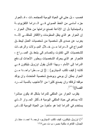 ‫ﻓﺤﺴﺏ ، ﺒل ﺤﺘﻰ ﻓﻲ ﺍﻟﺤﻴﺎﺓ ﺍﻟﻴﻭﻤﻴﺔ ﻟﻠﻤﺠﺘﻤﻌـﺎﺕ ، ﻓـﺎﻟﺤﻭﺍﺭ‬
‫ﺠﺯﺀ ﺃﺴﺎﺴﻰ ﻤﻥ ﺍﻟﺨﻁ ﺍﻟﺼﻭﺘﻲ ﻓـﻲ ﺍﻟـﺩﺭﺍﻤﺎ ﺍﻟﺘﻠﻔﺯﻴﻭﻨﻴـﺔ‬
‫ﻭﺍﻟﺴﻴﻨﻤﺎﺌﻴﺔ ﺒل ﺇﻥ ﺍﻹﺫﺍﻋﺔ ﺘﺼﻨﻊ ﺩﺭﺍﻤﺘﻬﺎ ﻤﻥ ﺨﻼل ﺍﻟﺤﻭﺍﺭ ،‬
‫ﺇﻥ ﺍﻟﺤﻭﺍﺭ ﻫﻭ ﺍﻟﺫﻱ ﻴﻨﻘل ﺍﻟﻤﻌﻠﻭﻤﺎﺕ ﻭﺍﻷﻓﻜﺎﺭ ﻟﻠﻤﺘﻠﻘـﻲ ﻷﻨـﻪ‬
‫ﻴﻌﺭﺏ ﻋﻥ ﺼﺩﻯ ﻜل ﺸﺨﺼﻴﺔ ﻤﻥ ﺸﺨﺼﻴﺎﺕ ﺍﻟﻌﻤل ﻟﻴﺤﻘـﻕ‬
‫ﺍﻟﺼﺭﺍﻉ ﻓﻲ ﺍﻟـﺩﺭﺍﻤﺎ ﻤـﻥ ﺨـﻼل ﺍﻟﻤﻴـﻭﻻﺕ ﻭﺍﻟﺭﻏﺒـﺎﺕ‬
‫ﻟﻠﺸﺨﺼﻴﺎﺕ ﺍﻟﺘﻲ ﺘﺘﻔﺎﻭﺕ ﻭﺘﺘﺼﺎﺩﻡ ﻜﻲ ﻴﺘﺤﻘـﻕ ﺍﻟﺼـﺭﺍﻉ ،‬
‫ﻓﺎﻟﺤﻭﺍﺭ ﻫﻭ ﺍﻟﺫﻱ ﻴﺤﺭﻙ ﺍﻟﺸﺨﺼﻴﺎﺕ ﻭﻴﻁﻭﺭ ﺍﻷﺤﺩﺍﺙ ﻟﻴـﺩﻓﻊ‬
‫ﺍﻟﺩﺭﺍﻤﺎ ﺇﻟﻰ ﺍﻷﻤﺎﻡ ، ﻭﺒﻬﺫﺍ ﺍﻟﺸﺄﻥ ﻴﻘﻭل ﺍﻭﺯﻭﻴل ﺒﻠﻴﻜﺘﻭﻥ ﻓـﻲ‬
‫ﻜﺘﺎﺒﻪ ) ﻜﻴﻑ ﺘﻜﺘﺏ ﺍﻟﺴﻴﻨﺎﺭﻴﻭ( : )) ﺇﻥ ﺴـﻁﺭﺍ ﻭﺍﺤـﺩﺍ ﻤـﻥ‬
    ‫ﹰ‬      ‫ﹰ‬
‫ﺍﻟﺤﻭﺍﺭ ﻴﻤﻜﻥ ﺃﻥ ﻴﻭﺤﻲ ﻭﻴﻭﻀﺢ ﺸﺨﺼﻴﺔ ﺍﻟﻤﺘﺤﺩﺙ ﻭﺍﻥ ﻴﺅﻜﺩ‬
‫ﻤﻭﻗﻔﻪ ﻟﺭﻓﺎﻗﻪ ﻭﺍﻥ ﻴﺼﻨﻊ ﻜﺜﻴﺭﺍ ﻤﻥ ﺍﻷﻋﺎﺠﻴﺏ ﺒﺎﻟﻨﺴﺒﺔ ﻟﺴـﺭﺩ‬
                         ‫ﹰ‬
                                             ‫ﺍﻟﻘﺼﺔ(()٠٣١(.‬
‫ﻴﻘﺘﺭﺏ ﺍﻟﺤﻭﺍﺭ ﻤﻥ ﺍﻟﻤﺘﻠﻘﻲ ﻟﻠﺩﺭﺍﻤﺎ ﺒﺸﻜل ﻗﺩ ﻴﻜﻭﻥ ﻤﺒﺎﺸﺭﺍ‬
‫ﹰ‬
‫ﻷﻨﻪ ﻴﺴﺎﻫﻡ ﻓﻲ ﺤﻴﺎﺓ ﺍﻟﻤﺘﻠﻘﻲ ﺍﻟﻴﻭﻤﻴﺔ ﻓـﺄﻜﺜﺭ ﺍﻟﺤـﻭﺍﺭ ﺍﻟـﺫﻱ‬
‫ﻴﺴﺘﺨﺩﻡ ﻓﻲ ﺍﻟﺩﺭﺍﻤﺎ ﺇﻨﻤﺎ ﻫﻭ ﻤﺄﺨﻭﺫ ﻤﻥ ﺍﻟﺤﻴﺎﺓ ﺍﻟﻴﻭﻤﻴﺔ ﻟﻠﻨـﺎﺱ‬


‫)١( ﺍﻭﺯﻭﻴل ﺒﻠﻴﻜﺘﻭﻥ، ﻜﻴﻑ ﺘﻜﺘﺏ ﺍﻟﺴﻴﻨﺎﺭﻴﻭ، ﺘﺭﺠﻤـﺔ ﺍﺤﻤـﺩ ﻤﺨﺘـﺎﺭ‬
                  ‫ﺍﻟﺠﻤﺎل، ﺍﻟﻘﺎﻫﺭﺓ، ﻤﻜﺘﺒﺔ ﻤﺼﺭ، ﺏ ﺕ، ﺹ٧٦١‬
 