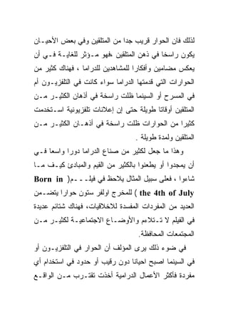 ‫ﻟﺫﻟﻙ ﻓﺎﻥ ﺍﻟﺤﻭﺍﺭ ﻗﺭﻴﺏ ﺠﺩﺍ ﻤﻥ ﺍﻟﻤﺘﻠﻘﻴﻥ ﻭﻓﻲ ﺒﻌﺽ ﺍﻷﺤﻴـﺎﻥ‬
                            ‫ﹰ‬
‫ﻴﻜﻭﻥ ﺭﺍﺴﺨﺎ ﻓﻲ ﺫﻫﻥ ﺍﻟﻤﺘﻠﻘﻴﻥ ،ﻓﻬﻭ ﻤـﺅﺜﺭ ﻟﻠﻐﺎﻴـﺔ ﻓـﻲ ﺃﻥ‬
                                          ‫ﹰ‬
‫ﻴﻌﻜﺱ ﻤﻀﺎﻤﻴﻥ ﻭﺃﻓﻜﺎﺭﺍ ﻟﻠﻤﺸﺎﻫﺩﻴﻥ ﻟﻠﺩﺭﺍﻤﺎ ، ﻓﻬﻨﺎﻙ ﻜﺜﻴﺭ ﻤﻥ‬
                                  ‫ﹰ‬
‫ﺍﻟﺤﻭﺍﺭﺍﺕ ﺍﻟﺘﻲ ﻗﺩﻤﺘﻬﺎ ﺍﻟﺩﺭﺍﻤﺎ ﺴﻭﺍﺀ ﻜﺎﻨﺕ ﻓﻲ ﺍﻟﺘﻠﻔﺯﻴـﻭﻥ ﺃﻡ‬
‫ﻓﻲ ﺍﻟﻤﺴﺭﺡ ﺃﻭ ﺍﻟﺴﻴﻨﻤﺎ ﻅﻠﺕ ﺭﺍﺴﺨﺔ ﻓﻲ ﺃﺫﻫﺎﻥ ﺍﻟﻜﺜﻴـﺭ ﻤـﻥ‬
‫ﺍﻟﻤﺘﻠﻘﻴﻥ ﺃﻭﻗﺎﺘﺎ ﻁﻭﻴﻠﺔ ﺤﺘﻰ ﺇﻥ ﺇﻋﻼﻨﺎﺕ ﺘﻠﻔﺯﻴﻭﻨﻴﺔ ﺍﺴـﺘﺨﺩﻤﺕ‬
                                       ‫ﹰ‬
‫ﻜﺜﻴﺭﺍ ﻤﻥ ﺍﻟﺤﻭﺍﺭﺍﺕ ﻅﻠﺕ ﺭﺍﺴﺨﺔ ﻓﻲ ﺃﺫﻫـﺎﻥ ﺍﻟﻜﺜﻴـﺭ ﻤـﻥ‬
                                            ‫ﹰ‬
                                  ‫ﺍﻟﻤﺘﻠﻘﻴﻥ ﻭﻟﻤﺩﺓ ﻁﻭﻴﻠﺔ .‬
‫ﻭﻫﺫﺍ ﻤﺎ ﺠﻌل ﻟﻜﺜﻴﺭ ﻤﻥ ﺼﻨﺎﻉ ﺍﻟﺩﺭﺍﻤﺎ ﺩﻭﺭﺍ ﻭﺍﺴﻌﺎ ﻓـﻲ‬
    ‫ﹰ‬     ‫ﹰ‬
‫ﺃﻥ ﻴﻤﺠﺩﻭﺍ ﺃﻭ ﻴﻁﻌﻨﻭﺍ ﺒﺎﻟﻜﺜﻴﺭ ﻤﻥ ﺍﻟﻘﻴﻡ ﻭﺍﻟﻤﺒﺎﺩﺉ ﻜﻴـﻑ ﻤـﺎ‬
‫ﺸﺎﺀﻭﺍ ، ﻓﻌﻠﻰ ﺴﺒﻴل ﺍﻟﻤﺜﺎل ﻴﻼﺤﻅ ﻓﻲ ﻓﻴﻠـــﻡ) ‪Born in‬‬
‫‪ ( the 4th of July‬ﻟﻠﻤﺨﺭﺝ ﺍﻭﻟﻔﺭ ﺴﺘﻭﻥ ﺤﻭﺍﺭﺍ ﻴﺘﻀـﻤﻥ‬
       ‫ﹰ‬
‫ﺍﻟﻌﺩﻴﺩ ﻤﻥ ﺍﻟﻤﻔﺭﺩﺍﺕ ﺍﻟﻤﻔﺴﺩﺓ ﻟﻼﺨﻼﻗﻴﺎﺕ، ﻓﻬﻨﺎﻙ ﺸﺘﺎﺌﻡ ﻋﺩﻴﺩﺓ‬
‫ﻓﻲ ﺍﻟﻔﻴﻠﻡ ﻻ ﺘـﺘﻼﺀﻡ ﻭﺍﻷﻭﻀـﺎﻉ ﺍﻻﺠﺘﻤﺎﻋﻴـﺔ ﻟﻜﺜﻴـﺭ ﻤـﻥ‬
                                   ‫ﺍﻟﻤﺠﺘﻤﻌﺎﺕ ﺍﻟﻤﺤﺎﻓﻅﺔ.‬
‫ﻓﻲ ﻀﻭﺀ ﺫﻟﻙ ﻴﺭﻯ ﺍﻟﻤﺅﻟﻑ ﺃﻥ ﺍﻟﺤﻭﺍﺭ ﻓﻲ ﺍﻟﺘﻠﻔﺯﻴـﻭﻥ ﺃﻭ‬
‫ﻓﻲ ﺍﻟﺴﻴﻨﻤﺎ ﺍﺼﺒﺢ ﺍﺤﻴﺎﻨﺎ ﺩﻭﻥ ﺭﻗﻴﺏ ﺃﻭ ﺤﺩﻭﺩ ﻓﻲ ﺍﺴﺘﺨﺩﺍﻡ ﺃﻱ‬
                               ‫ﹰ‬
‫ﻤﻔﺭﺩﺓ ﻓﺄﻜﺜﺭ ﺍﻷﻋﻤﺎل ﺍﻟﺩﺭﺍﻤﻴﺔ ﺃﺨﺫﺕ ﺘﻘﺘـﺭﺏ ﻤـﻥ ﺍﻟﻭﺍﻗـﻊ‬
 