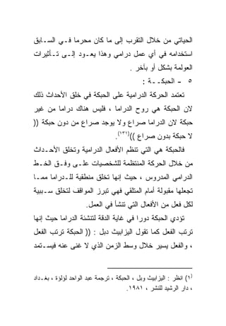 ‫ﺍﻟﺤﻴﺎﺘﻲ ﻤﻥ ﺨﻼل ﺍﻟﺘﻘﺭﺏ ﺇﻟﻰ ﻤﺎ ﻜﺎﻥ ﻤﺤﺭﻤﺎ ﻓـﻲ ﺍﻟﺴـﺎﺒﻕ‬
            ‫ﹰ‬
‫ﺍﺴﺘﺨﺩﺍﻤﻪ ﻓﻲ ﺃﻱ ﻋﻤل ﺩﺭﺍﻤﻲ ﻭﻫﺫﺍ ﻴﻌـﻭﺩ ﺇﻟـﻰ ﺘـﺄﺜﻴﺭﺍﺕ‬
                                       ‫ﺍﻟﻌﻭﻟﻤﺔ ﺒﺸﻜل ﺃﻭ ﺒﺂﺨﺭ .‬
                                             ‫٥ - ﺍﻟﺤﺒﻜــﺔ :‬
‫ﺘﻌﺘﻤﺩ ﺍﻟﺤﺭﻜﺔ ﺍﻟﺩﺭﺍﻤﻴﺔ ﻋﻠﻰ ﺍﻟﺤﺒﻜﺔ ﻓﻲ ﺨﻠﻕ ﺍﻷﺤﺩﺍﺙ ﺫﻟﻙ‬
‫ﻻﻥ ﺍﻟﺤﺒﻜﺔ ﻫﻲ ﺭﻭﺡ ﺍﻟﺩﺭﺍﻤﺎ ، ﻓﻠﻴﺱ ﻫﻨﺎﻙ ﺩﺭﺍﻤﺎ ﻤﻥ ﻏﻴﺭ‬
‫ﺤﺒﻜﺔ ﻻﻥ ﺍﻟﺩﺭﺍﻤﺎ ﺼﺭﺍﻉ ﻭﻻ ﻴﻭﺠﺩ ﺼﺭﺍﻉ ﻤﻥ ﺩﻭﻥ ﺤﺒﻜﺔ ))‬
                                 ‫ﻻ ﺤﺒﻜﺔ ﺒﺩﻭﻥ ﺼﺭﺍﻉ (()١٣١(.‬
‫ﻓﺎﻟﺤﺒﻜﺔ ﻫﻲ ﺍﻟﺘﻲ ﺘﻨﻅﻡ ﺍﻷﻓﻌﺎل ﺍﻟﺩﺭﺍﻤﻴﺔ ﻭﺘﺨﻠﻕ ﺍﻷﺤـﺩﺍﺙ‬
‫ﻤﻥ ﺨﻼل ﺍﻟﺤﺭﻜﺔ ﺍﻟﻤﻨﺘﻅﻤﺔ ﻟﻠﺸﺨﺼﻴﺎﺕ ﻋﻠـﻰ ﻭﻓـﻕ ﺍﻟﺨـﻁ‬
‫ﺍﻟﺩﺭﺍﻤﻲ ﺍﻟﻤﺩﺭﻭﺱ ، ﺤﻴﺙ ﺇﻨﻬﺎ ﺘﺨﻠﻕ ﻤﻨﻁﻘﻴﺔ ﻟﻠـﺩﺭﺍﻤﺎ ﻤﻤـﺎ‬
‫ﺘﺠﻌﻠﻬﺎ ﻤﻘﺒﻭﻟﺔ ﺃﻤﺎﻡ ﺍﻟﻤﺘﻠﻘﻲ ﻓﻬﻲ ﺘﺒﺭﺯ ﺍﻟﻤﻭﺍﻗﻑ ﻟﺘﺨﻠﻕ ﺴـﺒﺒﻴﺔ‬
                     ‫ﻟﻜل ﻓﻌل ﻤﻥ ﺍﻷﻓﻌﺎل ﺍﻟﺘﻲ ﺘﻨﺸﺄ ﻓﻲ ﺍﻟﻌﻤل.‬
‫ﺘﺅﺩﻱ ﺍﻟﺤﺒﻜﺔ ﺩﻭﺭﺍ ﻓﻲ ﻏﺎﻴﺔ ﺍﻟﺩﻗﺔ ﻟﺘﻨﺸﺌﺔ ﺍﻟﺩﺭﺍﻤﺎ ﺤﻴﺙ ﺇﻨﻬﺎ‬
                                      ‫ﹰ‬
‫ﺘﺭﺘﺏ ﺍﻟﻔﻌل ﻜﻤﺎ ﺘﻘﻭل ﺍﻟﻴﺯﺍﺒﻴﺙ ﺩﺒل : )) ﺍﻟﺤﺒﻜﺔ ﺘﺭﺘﺏ ﺍﻟﻔﻌل‬
‫، ﻭﺍﻟﻔﻌل ﻴﺴﻴﺭ ﺨﻼل ﻭﺴﻁ ﺍﻟﺯﻤﻥ ﺍﻟﺫﻱ ﻻ ﻏﻨﻰ ﻋﻨﻪ ﻓﻴﺴـﺘﻤﺩ‬


‫)١( ﺍﻨﻅﺭ : ﺍﻟﻴﺯﺍﺒﻴﺙ ﻭﺒل ، ﺍﻟﺤﺒﻜﺔ ، ﺘﺭﺠﻤﺔ ﻋﺒﺩ ﺍﻟﻭﺍﺤﺩ ﻟﺅﻟﺅﺓ ، ﺒﻐـﺩﺍﺩ‬
                                      ‫، ﺩﺍﺭ ﺍﻟﺭﺸﻴﺩ ﻟﻠﻨﺸﺭ ، ١٨٩١.‬
 