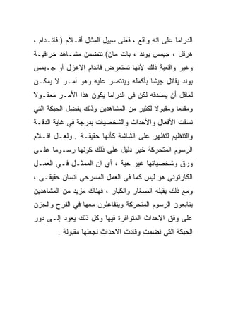 ‫ﺍﻟﺩﺭﺍﻤﺎ ﻋﻠﻰ ﺍﻨﻪ ﻭﺍﻗﻊ ، ﻓﻌﻠﻰ ﺴﺒﻴل ﺍﻟﻤﺜﺎل ﺃﻓـﻼﻡ ) ﻓﺎﻨـﺩﺍﻡ ،‬
‫ﻫﺭﻗل ، ﺠﻴﻤﺱ ﺒﻭﻨﺩ ، ﺒﺎﺕ ﻤﺎﻥ( ﺘﺘﻀﻤﻥ ﻤﺸـﺎﻫﺩ ﺨﺭﺍﻓﻴـﺔ‬
‫ﻭﻏﻴﺭ ﻭﺍﻗﻌﻴﺔ ﺫﻟﻙ ﻷﻨﻬﺎ ﺘﺴﺘﻌﺭﺽ ﻓﺎﻨﺩﺍﻡ ﺍﻻﻋﺯل ﺃﻭ ﺠـﻴﻤﺱ‬
‫ﺒﻭﻨﺩ ﻴﻘﺎﺘل ﺠﻴﺸﺎ ﺒﺄﻜﻤﻠﻪ ﻭﻴﻨﺘﺼﺭ ﻋﻠﻴﻪ ﻭﻫﻭ ﺃﻤـﺭ ﻻ ﻴﻤﻜـﻥ‬
                                    ‫ﹰ‬
‫ﻟﻌﺎﻗل ﺃﻥ ﻴﺼﺩﻗﻪ ﻟﻜﻥ ﻓﻲ ﺍﻟﺩﺭﺍﻤﺎ ﻴﻜﻭﻥ ﻫﺫﺍ ﺍﻷﻤـﺭ ﻤﻌﻘـﻭﻻ‬
‫ﹰ‬
‫ﻭﻤﻘﻨﻌﺎ ﻭﻤﻘﺒﻭﻻ ﻟﻜﺜﻴﺭ ﻤﻥ ﺍﻟﻤﺸﺎﻫﺩﻴﻥ ﻭﺫﻟﻙ ﺒﻔﻀل ﺍﻟﺤﺒﻜﺔ ﺍﻟﺘﻲ‬
                                         ‫ﹰ‬      ‫ﹰ‬
‫ﻨﺴﻘﺕ ﺍﻷﻓﻌﺎل ﻭﺍﻷﺤﺩﺍﺙ ﻭﺍﻟﺸﺨﺼﻴﺎﺕ ﺒﺩﺭﺠﺔ ﻓﻲ ﻏﺎﻴﺔ ﺍﻟﺩﻗـﺔ‬
‫ﻭﺍﻟﺘﻨﻅﻴﻡ ﻟﺘﻅﻬﺭ ﻋﻠﻰ ﺍﻟﺸﺎﺸﺔ ﻜﺄﻨﻬﺎ ﺤﻘﻴﻘـﺔ . ﻭﻟﻌـل ﺍﻓـﻼﻡ‬
‫ﺍﻟﺭﺴﻭﻡ ﺍﻟﻤﺘﺤﺭﻜﺔ ﺨﻴﺭ ﺩﻟﻴل ﻋﻠﻰ ﺫﻟﻙ ﻜﻭﻨﻬﺎ ﺭﺴـﻭﻤﺎ ﻋﻠـﻰ‬
     ‫ﹰ‬
‫ﻭﺭﻕ ﻭﺸﺨﺼﻴﺎﺘﻬﺎ ﻏﻴﺭ ﺤﻴﺔ ، ﺃﻱ ﺍﻥ ﺍﻟﻤﻤﺜـل ﻓـﻲ ﺍﻟﻌﻤـل‬
‫ﺍﻟﻜﺎﺭﺘﻭﻨﻲ ﻫﻭ ﻟﻴﺱ ﻜﻤﺎ ﻓﻲ ﺍﻟﻌﻤل ﺍﻟﻤﺴﺭﺤﻲ ﺍﻨﺴﺎﻥ ﺤﻘﻴﻘـﻲ ،‬
‫ﻭﻤﻊ ﺫﻟﻙ ﻴﻘﺒﻠﻪ ﺍﻟﺼﻐﺎﺭ ﻭﺍﻟﻜﺒﺎﺭ ، ﻓﻬﻨﺎﻙ ﻤﺯﻴﺩ ﻤﻥ ﺍﻟﻤﺸﺎﻫﺩﻴﻥ‬
‫ﻴﺘﺎﺒﻌﻭﻥ ﺍﻟﺭﺴﻭﻡ ﺍﻟﻤﺘﺤﺭﻜﺔ ﻭﻴﺘﻔﺎﻋﻠﻭﻥ ﻤﻌﻬﺎ ﻓﻲ ﺍﻟﻔﺭﺡ ﻭﺍﻟﺤﺯﻥ‬
‫ﻋﻠﻰ ﻭﻓﻕ ﺍﻻﺤﺩﺍﺙ ﺍﻟﻤﺘﻭﺍﻓﺭﺓ ﻓﻴﻬﺎ ﻭﻜل ﺫﻟﻙ ﻴﻌﻭﺩ ﺇﻟـﻰ ﺩﻭﺭ‬
        ‫ﺍﻟﺤﺒﻜﺔ ﺍﻟﺘﻲ ﻨﻀﻤﺕ ﻭﻗﺎﺩﺕ ﺍﻻﺤﺩﺍﺙ ﻟﺠﻌﻠﻬﺎ ﻤﻘﺒﻭﻟﺔ .‬
 