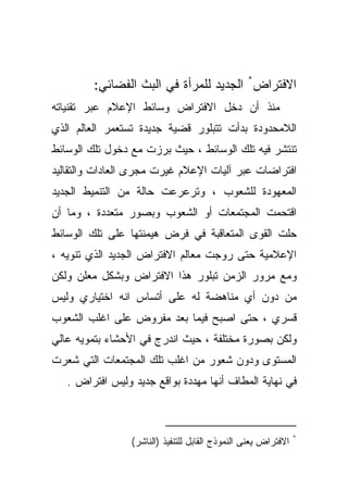 ‫ﺍﻻﻓﺘﺭﺍﺽ* ﺍﻟﺠﺩﻴﺩ ﻟﻠﻤﺭﺃﺓ ﻓﻲ ﺍﻟﺒﺙ ﺍﻟﻔﻀﺎﺌﻲ:‬
‫ﻤﻨﺫ ﺃﻥ ﺩﺨل ﺍﻻﻓﺘﺭﺍﺽ ﻭﺴﺎﺌﻁ ﺍﻹﻋﻼﻡ ﻋﺒﺭ ﺘﻘﻨﻴﺎﺘﻪ‬
‫ﺍﻟﻼﻤﺤﺩﻭﺩﺓ ﺒﺩﺃﺕ ﺘﺘﺒﻠﻭﺭ ﻗﻀﻴﺔ ﺠﺩﻴﺩﺓ ﺘﺴﺘﻌﻤﺭ ﺍﻟﻌﺎﻟﻡ ﺍﻟﺫﻱ‬
‫ﺘﻨﺘﺸﺭ ﻓﻴﻪ ﺘﻠﻙ ﺍﻟﻭﺴﺎﺌﻁ ، ﺤﻴﺙ ﺒﺭﺯﺕ ﻤﻊ ﺩﺨﻭل ﺘﻠﻙ ﺍﻟﻭﺴﺎﺌﻁ‬
‫ﺍﻓﺘﺭﺍﻀﺎﺕ ﻋﺒﺭ ﺁﻟﻴﺎﺕ ﺍﻹﻋﻼﻡ ﻏﻴﺭﺕ ﻤﺠﺭﻯ ﺍﻟﻌﺎﺩﺍﺕ ﻭﺍﻟﺘﻘﺎﻟﻴﺩ‬
‫ﺍﻟﻤﻌﻬﻭﺩﺓ ﻟﻠﺸﻌﻭﺏ ، ﻭﺘﺭﻋﺭﻋﺕ ﺤﺎﻟﺔ ﻤﻥ ﺍﻟﺘﻨﻤﻴﻁ ﺍﻟﺠﺩﻴﺩ‬
‫ﺍﻗﺘﺤﻤﺕ ﺍﻟﻤﺠﺘﻤﻌﺎﺕ ﺃﻭ ﺍﻟﺸﻌﻭﺏ ﻭﺒﺼﻭﺭ ﻤﺘﻌﺩﺩﺓ ، ﻭﻤﺎ ﺃﻥ‬
‫ﺤﻠﺕ ﺍﻟﻘﻭﻯ ﺍﻟﻤﺘﻌﺎﻗﺒﺔ ﻓﻲ ﻓﺭﺽ ﻫﻴﻤﻨﺘﻬﺎ ﻋﻠﻰ ﺘﻠﻙ ﺍﻟﻭﺴﺎﺌﻁ‬
‫ﺍﻹﻋﻼﻤﻴﺔ ﺤﺘﻰ ﺭﻭﺠﺕ ﻤﻌﺎﻟﻡ ﺍﻻﻓﺘﺭﺍﺽ ﺍﻟﺠﺩﻴﺩ ﺍﻟﺫﻱ ﺘﻨﻭﻴﻪ ،‬
‫ﻭﻤﻊ ﻤﺭﻭﺭ ﺍﻟﺯﻤﻥ ﺘﺒﻠﻭﺭ ﻫﺫﺍ ﺍﻻﻓﺘﺭﺍﺽ ﻭﺒﺸﻜل ﻤﻌﻠﻥ ﻭﻟﻜﻥ‬
‫ﻤﻥ ﺩﻭﻥ ﺃﻱ ﻤﻨﺎﻫﻀﺔ ﻟﻪ ﻋﻠﻰ ﺃﺘﺴﺎﺱ ﺍﻨﻪ ﺍﺨﺘﻴﺎﺭﻱ ﻭﻟﻴﺱ‬
‫ﻗﺴﺭﻱ ، ﺤﺘﻰ ﺍﺼﺒﺢ ﻓﻴﻤﺎ ﺒﻌﺩ ﻤﻔﺭﻭﺽ ﻋﻠﻰ ﺍﻏﻠﺏ ﺍﻟﺸﻌﻭﺏ‬
‫ﻭﻟﻜﻥ ﺒﺼﻭﺭﺓ ﻤﺨﺘﻠﻔﺔ ، ﺤﻴﺙ ﺍﻨﺩﺭﺝ ﻓﻲ ﺍﻷﺤﺸﺎﺀ ﺒﺘﻤﻭﻴﻪ ﻋﺎﻟﻲ‬
‫ﺍﻟﻤﺴﺘﻭﻯ ﻭﺩﻭﻥ ﺸﻌﻭﺭ ﻤﻥ ﺍﻏﻠﺏ ﺘﻠﻙ ﺍﻟﻤﺠﺘﻤﻌﺎﺕ ﺍﻟﺘﻲ ﺸﻌﺭﺕ‬
   ‫ﻓﻲ ﻨﻬﺎﻴﺔ ﺍﻟﻤﻁﺎﻑ ﺃﻨﻬﺎ ﻤﻬﺩﺩﺓ ﺒﻭﺍﻗﻊ ﺠﺩﻴﺩ ﻭﻟﻴﺱ ﺍﻓﺘﺭﺍﺽ .‬



                                                                ‫*‬
                 ‫ﺍﻻﻓﺘﺭﺍﺽ ﻴﻌﻨﻰ ﺍﻟﻨﻤﻭﺫﺝ ﺍﻟﻘﺎﺒل ﻟﻠﺘﻨﻔﻴﺫ )ﺍﻟﻨﺎﺸﺭ(‬
 