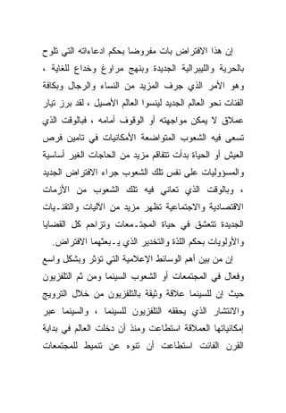 ‫ﺇﻥ ﻫﺫﺍ ﺍﻻﻓﺘﺭﺍﺽ ﺒﺎﺕ ﻤﻔﺭﻭﻀﺎ ﺒﺤﻜﻡ ﺍﺩﻋﺎﺀﺍﺘﻪ ﺍﻟﺘﻲ ﺘﻠﻭﺡ‬
‫ﺒﺎﻟﺤﺭﻴﺔ ﻭﺍﻟﻠﻴﺒﺭﺍﻟﻴﺔ ﺍﻟﺠﺩﻴﺩﺓ ﻭﺒﻨﻬﺞ ﻤﺭﺍﻭﻍ ﻭﺨﺩﺍﻉ ﻟﻠﻐﺎﻴﺔ ،‬
‫ﻭﻫﻭ ﺍﻷﻤﺭ ﺍﻟﺫﻱ ﺠﺭﻑ ﺍﻟﻤﺯﻴﺩ ﻤﻥ ﺍﻟﻨﺴﺎﺀ ﻭﺍﻟﺭﺠﺎل ﻭﺒﻜﺎﻓﺔ‬
‫ﺍﻟﻔﺌﺎﺕ ﻨﺤﻭ ﺍﻟﻌﺎﻟﻡ ﺍﻟﺠﺩﻴﺩ ﻟﻴﻨﺴﻭﺍ ﺍﻟﻌﺎﻟﻡ ﺍﻷﺼﻴل ، ﻟﻘﺩ ﺒﺭﺯ ﺘﻴﺎﺭ‬
‫ﻋﻤﻼﻕ ﻻ ﻴﻤﻜﻥ ﻤﻭﺍﺠﻬﺘﻪ ﺃﻭ ﺍﻟﻭﻗﻭﻑ ﺃﻤﺎﻤﻪ ، ﻓﺒﺎﻟﻭﻗﺕ ﺍﻟﺫﻱ‬
‫ﺘﺴﻌﻰ ﻓﻴﻪ ﺍﻟﺸﻌﻭﺏ ﺍﻟﻤﺘﻭﺍﻀﻌﺔ ﺍﻷﻤﻜﺎﻨﻴﺎﺕ ﻓﻲ ﺘﺎﻤﻴﻥ ﻓﺭﺹ‬
‫ﺍﻟﻌﻴﺵ ﺃﻭ ﺍﻟﺤﻴﺎﺓ ﺒﺩﺃﺕ ﺘﺘﻔﺎﻗﻡ ﻤﺯﻴﺩ ﻤﻥ ﺍﻟﺤﺎﺠﺎﺕ ﺍﻟﻐﻴﺭ ﺃﺴﺎﺴﻴﺔ‬
‫ﻭﺍﻟﻤﺴﺅﻭﻟﻴﺎﺕ ﻋﻠﻰ ﻨﻔﺱ ﺘﻠﻙ ﺍﻟﺸﻌﻭﺏ ﺠﺭﺍﺀ ﺍﻻﻓﺘﺭﺍﺽ ﺍﻟﺠﺩﻴﺩ‬
‫، ﻭﺒﺎﻟﻭﻗﺕ ﺍﻟﺫﻱ ﺘﻌﺎﻨﻲ ﻓﻴﻪ ﺘﻠﻙ ﺍﻟﺸﻌﻭﺏ ﻤﻥ ﺍﻷﺯﻤﺎﺕ‬
‫ﺍﻻﻗﺘﺼﺎﺩﻴﺔ ﻭﺍﻻﺠﺘﻤﺎﻋﻴﺔ ﺘﻅﻬﺭ ﻤﺯﻴﺩ ﻤﻥ ﺍﻵﻟﻴﺎﺕ ﻭﺍﻟﺘﻘﻨـﻴﺎﺕ‬
‫ﺍﻟﺠﺩﻴﺩﺓ ﺘﺘﻌﺸﻕ ﻓﻲ ﺤﻴﺎﺓ ﺍﻟﻤﺠﺘـﻤﻌﺎﺕ ﻭﺘﺯﺍﺤﻡ ﻜل ﺍﻟﻘﻀﺎﻴﺎ‬
  ‫ﻭﺍﻷﻭﻟﻭﻴﺎﺕ ﺒﺤﻜﻡ ﺍﻟﻠﺫﺓ ﻭﺍﻟﺘﺨﺩﻴﺭ ﺍﻟﺫﻱ ﻴـﺒﻌﺜﻬﻤﺎ ﺍﻻﻓﺘﺭﺍﺽ.‬
‫ﺇﻥ ﻤﻥ ﺒﻴﻥ ﺃﻫﻡ ﺍﻟﻭﺴﺎﺌﻁ ﺍﻹﻋﻼﻤﻴﺔ ﺍﻟﺘﻲ ﺘﺅﺜﺭ ﻭﺒﺸﻜل ﻭﺍﺴﻊ‬
‫ﻭﻓﻌﺎل ﻓﻲ ﺍﻟﻤﺠﺘﻤﻌﺎﺕ ﺃﻭ ﺍﻟﺸﻌﻭﺏ ﺍﻟﺴﻴﻨﻤﺎ ﻭﻤﻥ ﺜﻡ ﺍﻟﺘﻠﻔﺯﻴﻭﻥ‬
‫ﺤﻴﺙ ﺇﻥ ﻟﻠﺴﻴﻨﻤﺎ ﻋﻼﻗﺔ ﻭﺜﻴﻘﺔ ﺒﺎﻟﺘﻠﻔﺯﻴﻭﻥ ﻤﻥ ﺨﻼل ﺍﻟﺘﺭﻭﻴﺞ‬
‫ﻭﺍﻻﻨﺘﺸﺎﺭ ﺍﻟﺫﻱ ﻴﺤﻘﻘﻪ ﺍﻟﺘﻠﻔﺯﻴﻭﻥ ﻟﻠﺴﻴﻨﻤﺎ ، ﻭﺍﻟﺴﻴﻨﻤﺎ ﻋﺒﺭ‬
‫ﺇﻤﻜﺎﻨﻴﺎﺘﻬﺎ ﺍﻟﻌﻤﻼﻗﺔ ﺍﺴﺘﻁﺎﻋﺕ ﻭﻤﻨﺫ ﺃﻥ ﺩﺨﻠﺕ ﺍﻟﻌﺎﻟﻡ ﻓﻲ ﺒﺩﺍﻴﺔ‬
‫ﺍﻟﻘﺭﻥ ﺍﻟﻔﺎﺌﺕ ﺍﺴﺘﻁﺎﻋﺕ ﺃﻥ ﺘﻨﻭﻩ ﻋﻥ ﺘﻨﻤﻴﻁ ﻟﻠﻤﺠﺘﻤﻌﺎﺕ‬
 