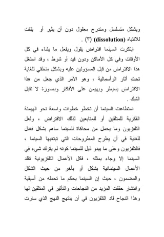 ‫ﻴﻠﻔﺕ‬   ‫ﻭﺒﺸﻜل ﻤﺘﺴﻠﺴل ﻭﻤﺘﺩﺭﺝ ﻤﻌﻘﻭل ﺩﻭﻥ ﺃﻥ ﻴﺜﻴﺭ ﺃﻭ‬
                           ‫ﻟﻼﻨﺘﺒﺎﻩ )‪. (٣) (dissolution‬‬
‫ﺍﺒﺘﻜﺭﺕ ﺍﻟﺴﻴﻨﻤﺎ ﺍﻓﺘﺭﺍﺽ ﻴﻘﻭل ﻭﻴﻔﻌل ﻤﺎ ﻴﺸﺎﺀ ﻓﻲ ﻜل‬
‫ﺍﻷﻭﻗﺎﺕ ﻭﻓﻲ ﻜل ﺍﻷﻤﺎﻜﻥ ﻭﺩﻭﻥ ﻗﻴﺩ ﺃﻭ ﺸﺭﻁ ، ﻭﻗﺩ ﺍﺴﺘﻐل‬
‫ﻫﺫﺍ ﺍﻻﻓﺘﺭﺍﺽ ﻤﻥ ﻗﺒل ﺍﻟﻤﺴﺅﻭﻟﻴﻥ ﻋﻠﻴﻪ ﻭﺒﺸﻜل ﻤﻨﻁﻘﻲ ﻟﻠﻐﺎﻴﺔ‬
‫ﺘﺤﺕ ﺃﺜﺎﺭ ﺍﻟﺭﺃﺴﻤﺎﻟﻴﺔ ، ﻭﻫﻭ ﺍﻷﻤﺭ ﺍﻟﺫﻱ ﺠﻌل ﻤﻥ ﻫﺫﺍ‬
‫ﺍﻻﻓﺘﺭﺍﺽ ﻴﺴﻴﻁﺭ ﻭﻴﻬﻴﻤﻥ ﻋﻠﻰ ﺍﻷﻓﻜﺎﺭ ﻭﺒﺼﻭﺭﺓ ﻻ ﺘﻘﺒل‬
                                                 ‫ﺍﻟﺸﻙ .‬
‫ﺍﺴﺘﻁﺎﻋﺕ ﺍﻟﺴﻴﻨﻤﺎ ﺃﻥ ﺘﺨﻁﻭ ﺨﻁﻭﺍﺕ ﻭﺍﺴﻌﺔ ﻨﺤﻭ ﺍﻟﻬﻴﻤﻨﺔ‬
‫ﺍﻟﻔﻜﺭﻴﺔ ﻟﻠﻤﺘﻠﻘﻴﻥ ﺃﻭ ﻟﻠﻤﺘﺎﺒﻌﻴﻥ ﻟﺫﻟﻙ ﺍﻻﻓﺘﺭﺍﺽ ، ﻭﻟﻌل‬
‫ﺍﻟﺘﻠﻔﺯﻴﻭﻥ ﻭﻤﺎ ﻴﺤﻤل ﻤﻥ ﻤﺤﺎﻜﺎﺓ ﻟﻠﺴﻴﻨﻤﺎ ﺴﺎﻫﻡ ﺒﺸﻜل ﻓﻌﺎل‬
‫ﻟﻠﻐﺎﻴﺔ ﻓﻲ ﺃﻥ ﻴﻁﺭﺡ ﺍﻟﻤﻁﺭﻭﺤﺎﺕ ﺍﻟﺘﻲ ﺘﺒﺘﻐﻴﻬﺎ ﺍﻟﺴﻴﻨﻤﺎ ،‬
‫ﻓﺎﻟﺘﻠﻔﺯﻴﻭﻥ ﻭﻋﻠﻰ ﻤﺎ ﻴﺒﺩﻭ ﺫﻴل ﻟﻠﺴﻴﻨﻤﺎ ﻜﻭﻨﻪ ﻟﻡ ﻴﺘﺭﻙ ﺸﻲﺀ ﻓﻲ‬
‫ﺍﻟﺴﻴﻨﻤﺎ ﺇﻻ ﻭﺠﺎﺀ ﺒﻤﺜﻠﻪ ، ﻓﻜل ﺍﻷﻋﻤﺎل ﺍﻟﺘﻠﻔﺯﻴﻭﻨﻴﺔ ﺘﻘﻠﺩ‬
‫ﺍﻷﻋﻤﺎل ﺍﻟﺴﻴﻨﻤﺎﺌﻴﺔ ﺒﺸﻜل ﺃﻭ ﺒﺄﺨﺭ ﻤﻥ ﺤﻴﺙ ﺍﻟﺸﻜل‬
‫ﻭﺍﻟﻤﻀﻤﻭﻥ ، ﺤﻴﺙ ﺇﻥ ﺍﻟﺴﻴﻨﻤﺎ ﺒﺤﻜﻡ ﻤﺎ ﺘﺤﻤﻠﻪ ﻤﻥ ﺃﺴﺒﻘﻴﺔ‬
‫ﻭﺍﻨﺘﺸﺎﺭ ﺤﻘﻘﺕ ﺍﻟﻤﺯﻴﺩ ﻤﻥ ﺍﻟﻨﺠﺎﺤﺎﺕ ﻭﺍﻟﺘﺄﺜﻴﺭ ﻓﻲ ﺍﻟﻤﺘﻠﻘﻴﻥ ﻟﻬﺎ‬
‫ﻭﻫﺫﺍ ﺍﻟﻨﺠﺎﺡ ﻗﺎﺩ ﺍﻟﺘﻠﻔﺯﻴﻭﻥ ﻓﻲ ﺃﻥ ﻴﻨﺘﻬﺞ ﺍﻟﻨﻬﺞ ﺍﻟﺫﻱ ﺴﺎﺭﺕ‬
 