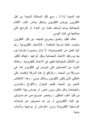 ‫ﻓﻴﻪ ﺍﻟﺴﻴﻨﻤﺎ )٤١( ، ﻭﻤﻊ ﺘﻠﻙ ﺍﻟﻤﺤﺎﻜﺎﺓ ﻟﻠﺴﻴﻨﻤﺎ ﻤﻥ ﻗﺒل‬
‫ﺍﻟﺘﻠﻔﺯﻴﻭﻥ ﻴﻌﺭﺽ ﺍﻟﺘﻠﻔﺯﻴﻭﻥ ﻭﺒﺸﻜل ﻤﺒﺎﺸﺭ ﺍﻏﻠﺏ ﺍﻷﻓﻼﻡ‬
‫ﺍﻟﺴﻴﻨﻤﺎﺌﻴﺔ ﻴﻭﻤﻴﺎ ﻟﻴﺴﻌﻑ ﻨﻔﺴﻪ ﻤﻥ ﺍﻟﻤﻭﺍﺩ ﺃﻭ ﺍﻟﺒﺭﺍﻤﺞ ﺍﻟﺘﻲ‬
                                 ‫ﻴﺤﺘﺎﺠﻬﺎ ﻓﻲ ﺍﻟﺒﺙ ﺍﻟﻴﻭﻤﻲ .‬
‫ﻫﻨﺎﻙ ﺘﻘﻠﻴﺩ ﻭﺍﻀﺢ ﻭﺼﺭﻴﺢ ﻟﻠﺴﻴﻨﻤﺎ ﻤﻥ ﻗﺒل ﺍﻟﺘﻠﻔﺯﻴﻭﻥ‬
‫ﻭﻟﺤﺩﻭﺩ ﺒﺎﻟﻐﺔ ﻟﺩﺭﺠﺔ ﺍﻟﻤﻨﺎﻓﺴﺔ ، ﻓﺎﻷﻋﻤﺎل ﺍﻟﺘﻠﻔﺯﻴﻭﻨﻴﺔ ﺭﻏﻡ‬
‫ﺃﻨﻬﺎ ﺘﺤﻤل ﻤﻥ ﺍﻟﺨﺼﻭﺼﻴﺎﺕ ﻻ ﺘﺯﺍل ﻭﺒﺼﻭﺭﺓ ﻤﺘﺯﺍﻴﺩﺓ ﻴﻭﻡ‬
‫ﺒﻌﺩ ﻴﻭﻡ ﺘﻘﻠﺩ ﺍﻷﻋﻤﺎل ﺍﻟﺴﻴﻨﻤﺎﺌﻴﺔ ﻭﺒﻜل ﺃﻨﻭﺍﻋﻬﺎ ، ﻓﻬﻨﺎﻙ ﺍﻟﻜﺜﻴﺭ‬
‫ﻤﻥ ﺍﻷﺸﻜﺎل ﺍﻟﺴﻴﻨﻤﺎﺌﻴﺔ ﺘﻅﻬﺭ ﻓﻲ ﺍﻷﻋﻤﺎل ﺍﻟﺘﻠﻔﺯﻴﻭﻨﻴﺔ ، ﻭﻫﻨﺎﻙ‬
‫ﺍﻟﻤﺯﻴﺩ ﻤﻥ ﺍﻟﻤﻀﺎﻤﻴﻥ ﺍﻟﺘﻲ ﺘﻌﺭﺽ ﻓﻲ ﺍﻟﺘﻠﻔﺯﻴﻭﻥ ﺇﻨﻤﺎ ﻫﻲ‬
‫ﻤﺴﺭﻭﻗﺔ ﻤﻥ ﺍﻟﺴﻴﻨﻤﺎ ، ﻭﺍﻟﻭﺍﻗﻊ ﺃﻥ ﻫﺫﻩ ﺍﻟﺴﺭﻗﺔ ﺍﻨﻌﻜﺴﺕ ﻋﻠﻰ‬
‫ﺍﻟﻤﺘﻠﻘﻲ ﺍﻟﺫﻱ ﻴﺘﻠﻘﻰ ﺍﻟﺘﻠﻔﺯﻴﻭﻥ ﻭﺒﺸﻜل ﻴﻭﻤﻲ ، ﻭﻫﺫﺍ ﺍﻻﻨﻌﻜﺎﺱ‬
‫ﺍﻟﻨﺎﺠﻡ ﻤﻥ ﺍﻟﺴﻴﻨﻤﺎ ﺍﻗﺘﺤﻡ ﺍﻟﻤﻨﺎﺯل ﻭﺍﻷﻜﻭﺍﺥ ﻭﺍﻟﻤﺩﺍﺭﺱ‬
‫ﻭﺍﻟﺠﺎﻤﻌﺎﺕ ﻭﻜل ﻤﻜﺎﻥ ﻭﺩﻭﻥ ﺸﻌﻭﺭ ﺃﻭ ﺇﺤﺴﺎﺱ ﺒﻬﺫﺍ ﺍﻻﻗﺘﺤﺎﻡ‬
‫ﻤﻥ ﻗﺒل ﺍﻏﻠﺏ ﺍﻟﻤﺘﻠﻘﻴﻥ ، ﻭﺒﺸﻌﻭﺭ ﺼﺭﻴﺢ ﻤﻤﻥ ﻫﻡ ﻤﺴﺅﻭﻟﻴﻥ‬
‫ﻋﻥ ﺍﻟﺒﺙ ﺍﻟﺘﻠﻔﺯﻴﻭﻨﻲ ﺃﻭ ﻤﻥ ﻫﻡ ﻤﺴﺅﻭﻟﻴﻥ ﻋﻥ ﺍﻟﻭﺤﺩﺍﺕ‬
‫ﺍﻟﺒﺭﺍﻤﺠﻴﺔ ﺍﻟﺘﻠﻔﺯﻴﻭﻨﻴﺔ ﻭﺩﻭﻥ ﺍﻋﺘﺭﺍﺽ ﺃﻭ ﻤﻭﺍﺠﻬﺔ ﻭﻷﺴﺒﺎﺏ‬
                                                   ‫ﻤﺎﺩﻴﺔ .‬
 