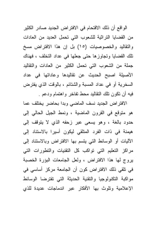 ‫ﺍﻟﻭﺍﻗﻊ ﺃﻥ ﺫﻟﻙ ﺍﻻﻗﺘﺤﺎﻡ ﻓﻲ ﺍﻻﻓﺘﺭﺍﺽ ﺍﻟﺠﺩﻴﺩ ﺼﺎﺩﺭ ﺍﻟﻜﺜﻴﺭ‬
‫ﻤﻥ ﺍﻟﻘﻀﺎﻴﺎ ﺍﻟﺘﺭﺍﺜﻴﺔ ﻟﻠﺸﻌﻭﺏ ﺍﻟﺘﻲ ﺘﺤﻤل ﺍﻟﻌﺩﻴﺩ ﻤﻥ ﺍﻟﻌﺎﺩﺍﺕ‬
‫ﻭﺍﻟﺘﻘﺎﻟﻴﺩ ﻭﺍﻟﺨﺼﻭﺼﻴﺎﺕ )٥١( ﺒل ﺇﻥ ﻫﺫﺍ ﺍﻻﻓﺘﺭﺍﺽ ﻤﺴﺦ‬
‫ﺘﻠﻙ ﺍﻟﻘﻀﺎﻴﺎ ﻭﺘﺠﺎﻭﺯﻫﺎ ﺤﺘﻰ ﺠﻌﻠﻬﺎ ﻓﻲ ﻋﺩﺍﺩ ﺍﻟﺘﺨﻠﻑ ، ﻓﻬﻨﺎﻙ‬
‫ﺠﻤﻠﺔ ﻤﻥ ﺍﻟﺸﻌﻭﺏ ﺍﻟﺘﻲ ﺘﺤﻤل ﺍﻟﻜﺜﻴﺭ ﻤﻥ ﺍﻟﻌﺎﺩﺍﺕ ﻭﺍﻟﺘﻘﺎﻟﻴﺩ‬
‫ﺍﻷﺼﻴﻠﺔ ﺍﺼﺒﺢ ﺍﻟﺤﺩﻴﺙ ﻋﻥ ﺘﻘﺎﻟﻴﺩﻫﺎ ﻭﻋﺎﺩﺍﺘﻬﺎ ﻓﻲ ﻋﺩﺍﺩ‬
‫ﺍﻟﺴﺨﺭﻴﺔ ﺃﻭ ﻓﻲ ﻋﺩﺍﺩ ﺍﻟﻤﺴﺒﺔ ﻭﺍﻟﺸﺘﺎﺌﻡ ، ﺒﺎﻟﻭﻗﺕ ﺍﻟﺫﻱ ﻴﻔﺘﺭﺽ‬
       ‫ﻓﻴﻪ ﺃﻥ ﺘﻜﻭﻥ ﺘﻠﻙ ﺍﻟﺘﻘﺎﻟﻴﺩ ﻤﺤﻁ ﺘﻔﺎﺨﺭ ﻭﺍﻫﺘﻤﺎﻡ ﻭﺩﻋﻡ .‬
‫ﺍﻻﻓﺘﺭﺍﺽ ﺍﻟﺠﺩﻴﺩ ﻨﺴﻑ ﺍﻟﻤﺎﻀﻲ ﻭﺒﺩﺍ ﺒﺤﺎﻀﺭ ﻴﺨﺘﻠﻑ ﻋﻤﺎ‬
‫ﻫﻭ ﻤﺘﻭﻗﻊ ﻓﻲ ﺍﻟﻘﺭﻭﻥ ﺍﻟﻤﺎﻀﻴﺔ ، ﻭﻨﻤﻁ ﺍﻟﺠﻴل ﺍﻟﺤﺎﻟﻲ ﺇﻟﻰ‬
‫ﺤﺩﻭﺩ ﺒﺎﻟﻐﺔ ، ﻭﻫﻭ ﻴﺴﻌﻰ ﻋﺒﺭ ﺯﺤﻔﻪ ﺍﻟﺫﻱ ﻻ ﻴﺘﻭﻗﻑ ﺇﻟﻰ‬
‫ﻫﻴﻤﻨﺔ ﻓﻲ ﺫﺍﺕ ﺍﻟﻔﺭﺩ ﺍﻟﻤﺘﻠﻘﻲ ﻟﻴﻜﻭﻥ ﺃﺴﻴﺭﺍ ﺒﺎﻻﺴﺘﻨﺎﺩ ﺇﻟﻰ‬
             ‫ﹰ‬
‫ﺍﻵﻟﻴﺎﺕ ﺃﻭ ﺍﻟﻭﺴﺎﺌﻁ ﺍﻟﺘﻲ ﻴﺘﺴﻡ ﺒﻬﺎ ﺍﻻﻓﺘﺭﺍﺽ ﻭﺒﺎﻻﺴﺘﻨﺎﺩ ﺇﻟﻰ‬
‫ﻤﺭﺍﻜﺯ ﺍﻟﺘﻌﻠﻴﻡ ﺍﻟﺘﻲ ﺘﻭﺍﻜﺏ ﻜل ﺍﻟﺘﻘﻨﻴﺎﺕ ﻭﺍﻟﺘﻁﻭﺭﺍﺕ ﺍﻟﺘﻲ‬
‫ﻴﺭﻭﺝ ﻟﻬﺎ ﻫﺫﺍ ﺍﻻﻓﺘﺭﺍﺽ ، ﻭﻟﻌل ﺍﻟﺠﺎﻤﻌﺎﺕ ﺍﻟﺒﺅﺭﺓ ﺍﻟﺨﺼﺒﺔ‬
‫ﻓﻲ ﺘﻠﻘﻲ ﺫﻟﻙ ﺍﻻﻓﺘﺭﺍﺽ ﻜﻭﻥ ﺃﻥ ﺍﻟﺠﺎﻤﻌﺔ ﻤﺭﻜﺯ ﺃﺴﺎﺴﻲ ﻓﻲ‬
‫ﻤﻭﺍﻜﺒﺔ ﺍﻟﺘﻜﻨﻭﻟﻭﺠﻴﺎ ﻭﺍﻟﺘﻘﻨﻴﺔ ﺍﻟﺤﺩﻴﺜﺔ ﺍﻟﺘﻲ ﺘﻔﺘﺭﻀﺎ ﺍﻟﻭﺴﺎﺌﻁ‬
‫ﺍﻹﻋﻼﻤﻴﺔ ﻭﺘﻠﻭﺙ ﺒﻬﺎ ﺍﻷﻓﻜﺎﺭ ﻋﺒﺭ ﺍﻨﺩﻤﺎﺠﺎﺕ ﻋﺩﻴﺩﺓ ﻟﻠﺫﻱ‬
 