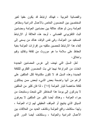 ‫ﻭﺍﻟﻔﻀﺎﺌﻴﺔ ﺍﻟﻌﺭﺒﻴﺔ ، ﻓﻬﻨﺎﻙ ﺍﺭﺘﺒﺎﻁ ﻗﺩ ﻴﻜﻭﻥ ﺨﻔﻴﺎ ﻟﻐﻴﺭ‬
‫ﺍﻟﻤﺨﺘﺼﻴﻥ ﺒﻴﻥ ﺍﻟﻤﻀﻤﻭﻥ ﺍﻟﺨﺎﺹ ﺒﺎﻷﻋﻤﺎل ﺍﻟﺩﺭﺍﻤﻴﺔ ﻭﻤﻅﺎﻫﺭ‬
‫ﺍﻟﻌﻭﻟﻤﺔ ﻭﻤﻥ ﺜﻡ ﻫﻨﺎﻙ ﻋﻼﻗﺔ ﺒﻴﻥ ﻤﻀﺎﻤﻴﻥ ﺍﻟﻌﻭﻟﻤﺔ ﻭﻤﻀﺎﻤﻴﻥ‬
‫ﺍﻟﺒﺙ ﺍﻟﺘﻠﻔﺯﻴﻭﻨﻲ ﺍﻟﻔﻀﺎﺌﻲ ، ﺃﻭﺠﺩ ﻫﺫﻩ ﺍﻟﻌﻼﻗﺔ ﺃﻭ ﺍﻻﺭﺘﺒﺎﻁ‬
‫ﺍﻟﻤﺴﺘﻔﻴﺩ ﻤﻥ ﺍﻟﻌﻭﻟﻤﺔ، ﻭﻓﻲ ﻨﻔﺱ ﺍﻟﻭﻗﺕ ﻫﻨﺎﻙ ﻤﻥ ﻴﺴﻌﻰ ﺇﻟﻰ‬
‫ﺇﻟﻐﺎﺀ ﻫﺫﺍ ﺍﻻﺭﺘﺒﺎﻁ ﻟﺘﺤﺼﻴﻥ ﻤﺘﻠﻘﻴﻪ ﻤﻥ ﺇﻓﺭﺍﺯﺍﺕ ﺍﻟﻌﻭﻟﻤﺔ ﺒﻐﻴﺔ‬
‫ﺍﻟﺤﻔﺎﻅ ﻋﻠﻰ ﺴﻼﻤﺔ ﻤﺎ ﻫﻭ ﻤﻭﺭﻭﺙ ﻤﻥ ﺜﻘﺎﻓﺔ ﻭﺘﻘﺎﻟﻴﺩ ﻭﻗﻴﻡ‬
                                                 ‫ﻭﺍﺨﻼﻕ٠‬
‫ﻟﻌل ﺍﻟﺴﺒل ﺍﻟﺘﻲ ﺘﻬﺩﻑ ﺇﻟﻰ ﻏﺭﺱ ﺍﻟﻤﻀﺎﻤﻴﻥ ﺍﻟﺠﺩﻴﺩﺓ‬
‫ﺍﺘﺨﺫﺕ ﻤﻥ ﺍﻟﻤﺭﺍﻭﻏﺔ ﻨﻬﺠﺎ ﻓﻲ ﺒﺙ ﺍﻟﻤﻀﻤﻭﻥ ﺍﻟﻔﻜﺭﻱ ﻟﻠﺜﻘﺎﻓﺔ‬
‫ﺍﻟﺠﺩﻴﺩﺓ ﻭﻫﺫﻩ ﺍﻟﺴﺒل ﻗﺩ ﻻ ﺘﻜﻭﻥ ﻤﻜﺸﻭﻓﺔ ﻟﻜل ﺍﻟﻤﺘﻠﻘﻴﻥ ﻋﻠﻰ‬
‫ﺍﻟﺭﻏﻡ ﻤﻥ ﺃﻨﻬﺎ ﻭﺍﻀﺤﺔ ﺒﻌﺽ ﺍﻟﺸﻲﺀ ﻟﺒﻌﺽ ﻤﻤﻥ ﻴﻤﺘﻠﻜﻭﻥ‬
‫ﺜﻘﺎﻓﺔ ﻤﻨﺎﻫﻀﺔ ﻟﺘﻴﺎﺭ ﺍﻟﻌﻭﻟﻤﺔ )٨١( ، ﻟﺫﺍ ﻓﺎﻥ ﻜﺜﻴﺭ ﻤﻥ ﺍﻟﻤﺘﻠﻘﻴﻥ‬
‫ﻻ ﻴﺩﺭﻜﻭﻥ ﺇﻟﻰ ﻴﻭﻤﻨﺎ ﻫﺫﺍ ﺍﻟﻤﺨﺎﻁﺭ ﺍﻟﺘﻲ ﺘﻨﺒﻌﺙ ﻭﺴﺘﻨﺒﻌﺙ ﻤﻥ‬
‫ﺠﺭﺍﺀ ﺍﻟﻌﻭﻟﻤﺔ ، ﻭﻫﻨﺎﻙ ﺃﻴﻀﺎ ﻜﺜﻴﺭ ﻤﻥ ﺍﻟﻤﺘﻠﻘﻴﻥ ﻻ ﻴﻌﺭﻓﻭﻥ‬
‫ﺍﻟﺴﻴﺎﻕ ﺍﻟﺫﻱ ﻴﻨﺘﻬﺞ ﺃﻭ ﺍﻟﻤﻭﻗﻑ ﺍﻟﺤﻘﻴﻘﻲ ﻟﻬﻡ ﺇﺯﺍﺀ ﺍﻟﻌﻭﻟﻤﺔ ،‬
‫ﻭﻟﻬﺫﺍ ﺴﻨﻜﺸﻑ ﻭﺍﻗﻊ ﺍﻟﻌﻭﻟﻤﺔ ﻭﻨﻜﺸﻑ ﺍﻟﻌﺩﻴﺩ ﻤﻥ ﺍﻟﻌﻼﻗﺎﺕ ﺒﻴﻥ‬
‫ﺍﻷﻋﻤﺎل ﺍﻟﺩﺭﺍﻤﻴﺔ ﻭﺍﻟﻌﻭﻟﻤﺔ ، ﻭﺴﻨﻜﺸﻑ ﺃﻴﻀﺎ ﺍﻟﺩﻭﺭ ﺍﻟﺫﻱ‬
 