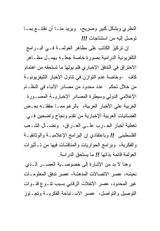 ‫ﺍﻟﻨﻅﺭﻱ ﻭﺒﺸﻜل ﻜﺒﻴﺭ ﻭﺼﺭﻴﺢ، ﻭﻴﺭﻴﺩ ﻤﻨـﺎ ﺃﻥ ﻨﻘﺘﻨـﻊ ﺒﻤـﺎ‬
                            ‫ﺘﻭﺼل ﺇﻟﻴﻪ ﻤﻥ ﺍﺴﺘﻨﺘﺎﺠﺎﺕ !!!‬
 ‫ﺇﻥ ﺘﺭﻜﻴﺯ ﺍﻟﻜﺎﺘﺏ ﻋﻠﻰ ﻤﻅﺎﻫﺭ ﺍﻟﻌﻭﻟﻤـﺔ ﻓـﻲ ﺍﻟﺒـﺭﺍﻤﺞ‬
 ‫ﺍﻟﺘﻠﻔﺯﻴﻭﻨﻴﺔ ﺍﻟﺩﺭﺍﻤﻴﺔ ﺒﺼﻭﺭﺓ ﺨﺎﺼﺔ ﺠﻌﻠـﻪ ﻴﻬﻤـل ﻤﻅـﺎﻫﺭ‬
‫ﺍﻻﺨﺘﺭﺍﻕ ﻓﻲ ﺍﻟﺘﺩﻓﻕ ﺍﻹﺨﺒﺎﺭﻱ ﻓﻠﻡ ﻴﻭﻟﻬﺎ ﻤﺎ ﺘﺴﺘﺤﻘﻪ ﻤﻥ ﺍﻫﺘﻤﺎﻡ‬
‫ﻜﺎﻑ -ﻭﺨﺎﺼﺔ ﻋﺩﻡ ﺍﻟﺘﻭﺍﺯﻥ ﻓﻲ ﺘﻨﺎﻭل ﺍﻷﺨﺒﺎﺭ ﺍﻟﺘﻠﻴﻔﺯﻴﻭﻨﻴـﺔ‬
‫ﻋﺩﺩ ﻤﺤﺩﻭﺩ ﻤﻥ ﻤﺼﺎﺩﺭ ﺍﻷﻨﺒﺎﺀ ﻓﻲ ﺍﻟﻨﻅـﺎﻡ‬      ‫ﻤﻥ ﺨﻼل ﺘﺤﻜﻡ‬
 ‫ﺍﻹﻋﻼﻤﻲ ﺍﻟﺩﻭﻟﻲ ﻭﺴﻴﻁﺭﺓ ﺍﻟﻤﺼﺎﺩﺭ ﺍﻹﺨﺒﺎﺭﻴـﺔ ﺍﻟﻤﺼـﻭﺭﺓ‬
‫ﺍﻟﻐﺭﺒﻴﺔ ﻋﻠﻲ ﺍﻷﺨﺒﺎﺭ ﺍﻟﻌﺭﺒﻴﺔ، ﺒﺎﻟﺭﻏﻡ ﻤﻤـﺎ ﺤﻘﻘﺘـﻪ ﺒﻌـﺽ‬
 ‫ﺍﻟﻔﻀﺎﺌﻴﺎﺕ ﺍﻟﻌﺭﺒﻴﺔ ﺍﻹﺨﺒﺎﺭﻴﺔ ﻤﻥ ﺘﻘﺩﻡ ﻭﻨﺠﺎﺡ ﻭﺍﻀﺤﻴﻥ ﻓـﻲ‬
‫ﺘﻐﻁﻴﺔ ﺃﺨﺒﺎﺭ ﺍﻟﺤـﺭﺏ ﻋﻠـﻰ ﺍﻟﻌـﺭﺍﻕ، ﻭﻨﻀـﺎل ﺍﻟﺸـﻌﺏ‬
‫ﺍﻟﻔﻠﺴﻁﻴﻨﻰ !! ﻭﺒﺎﻋﺘﻘﺎﺩﻱ ﺇﻥ ﺍﻟﺒﺭﺍﻤﺞ ﺍﻹﻋﻼﻤﻴـﺔ ﻭﺍﻟﻭﺜﺎﺌﻘﻴـﺔ‬
‫ﻭﺍﻟﻔﻜﺭﻴﺔ، ﻭﺒﺭﺍﻤﺞ ﺍﻟﺤﻭﺍﺭﻴﺎﺕ ﻭﺍﻟﻤﻨﺎﻗﺸﺎﺕ ﻓﻴﻬﺎ ﻤﻥ ﺘـﺄﺜﻴﺭﺍﺕ‬
                ‫ﺍﻟﻌﻭﻟﻤﺔ ﻗﺎﺌﻤﺔ ﺒﺫﺍﺘﻬﺎ !! ﻤﺎ ﻴﺴﺘﺤﻕ ﺍﻟﺩﺭﺍﺴﺔ.‬
‫ﻭﻫﻨﺎ ﻻ ﺒﺩ ﻤﻥ ﺍﻹﺸﺎﺭﺓ ﺇﻟﻰ ﺨﺼﻭﺼـﻴﺔ ﺍﻟﻌﺼـﺭ ﺍﻟـﺫﻱ‬
‫ﻨﻌﻴﺸﻪ، ﻋﺼﺭ ﺍﻻﺘﺼﺎﻻﺕ ﺍﻟﻤﺩﻫﺸﺔ، ﻋﺼﺭ ﺘﺩﻓﻕ ﺍﻟﻤﻌﻠﻭﻤـﺎﺕ‬
‫ﻏﻴﺭ ﺍﻟﻤﺤﺩﻭﺩ، ﻋﺼﺭ ﺍﻻﻨﻔﻼﺕ ﺍﻟﺭﻗﺎﺒﻲ ﺒﺴﺒﺏ ﺘﻨـﻭﻉ ﻗﻨـﻭﺍﺕ‬
‫ﺍﻟﺘﻭﺼﻴل ﻭﺍﻟﺘﻭﺍﺼل، ﻋﺼﺭ ﺍﻻﺴـﺘﺒﺎﺤﺔ ﺍﻟﻔﻜﺭﻴـﺔ ﻭﺘﺠـﺎﻭﺯ‬
 