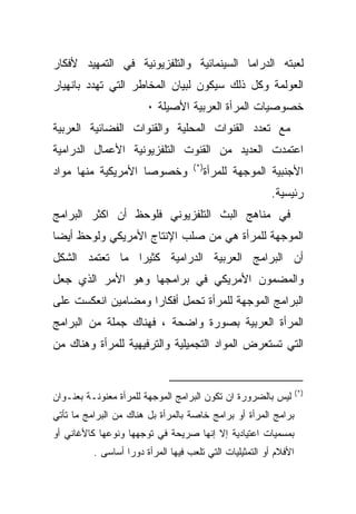 ‫ﻟﻌﺒﺘﻪ ﺍﻟﺩﺭﺍﻤﺎ ﺍﻟﺴﻴﻨﻤﺎﺌﻴﺔ ﻭﺍﻟﺘﻠﻔﺯﻴﻭﻨﻴﺔ ﻓﻲ ﺍﻟﺘﻤﻬﻴﺩ ﻷﻓﻜﺎﺭ‬
‫ﺍﻟﻌﻭﻟﻤﺔ ﻭﻜل ﺫﻟﻙ ﺴﻴﻜﻭﻥ ﻟﺒﻴﺎﻥ ﺍﻟﻤﺨﺎﻁﺭ ﺍﻟﺘﻲ ﺘﻬﺩﺩ ﺒﺎﻨﻬﻴﺎﺭ‬
                        ‫ﺨﺼﻭﺼﻴﺎﺕ ﺍﻟﻤﺭﺃﺓ ﺍﻟﻌﺭﺒﻴﺔ ﺍﻷﺼﻴﻠﺔ ٠‬
‫ﻤﻊ ﺘﻌﺩﺩ ﺍﻟﻘﻨﻭﺍﺕ ﺍﻟﻤﺤﻠﻴﺔ ﻭﺍﻟﻘﻨﻭﺍﺕ ﺍﻟﻔﻀﺎﺌﻴﺔ ﺍﻟﻌﺭﺒﻴﺔ‬
‫ﺍﻋﺘﻤﺩﺕ ﺍﻟﻌﺩﻴﺩ ﻤﻥ ﺍﻟﻘﻨﻭﺕ ﺍﻟﺘﻠﻔﺯﻴﻭﻨﻴﺔ ﺍﻷﻋﻤﺎل ﺍﻟﺩﺭﺍﻤﻴﺔ‬
                                    ‫)*(‬
‫ﻭﺨﺼﻭﺼﺎ ﺍﻷﻤﺭﻴﻜﻴﺔ ﻤﻨﻬﺎ ﻤﻭﺍﺩ‬                 ‫ﺍﻷﺠﻨﺒﻴﺔ ﺍﻟﻤﻭﺠﻬﺔ ﻟﻠﻤﺭﺃﺓ‬
                                                         ‫ﺭﺌﻴﺴﻴﺔ.‬
‫ﻓﻲ ﻤﻨﺎﻫﺞ ﺍﻟﺒﺙ ﺍﻟﺘﻠﻔﺯﻴﻭﻨﻲ ﻓﻠﻭﺤﻅ ﺃﻥ ﺍﻜﺜﺭ ﺍﻟﺒﺭﺍﻤﺞ‬
‫ﺍﻟﻤﻭﺠﻬﺔ ﻟﻠﻤﺭﺃﺓ ﻫﻲ ﻤﻥ ﺼﻠﺏ ﺍﻹﻨﺘﺎﺝ ﺍﻷﻤﺭﻴﻜﻲ ﻭﻟﻭﺤﻅ ﺃﻴﻀﺎ‬
‫ﺃﻥ ﺍﻟﺒﺭﺍﻤﺞ ﺍﻟﻌﺭﺒﻴﺔ ﺍﻟﺩﺭﺍﻤﻴﺔ ﻜﺜﻴﺭﺍ ﻤﺎ ﺘﻌﺘﻤﺩ ﺍﻟﺸﻜل‬
‫ﻭﺍﻟﻤﻀﻤﻭﻥ ﺍﻷﻤﺭﻴﻜﻲ ﻓﻲ ﺒﺭﺍﻤﺠﻬﺎ ﻭﻫﻭ ﺍﻷﻤﺭ ﺍﻟﺫﻱ ﺠﻌل‬
‫ﺍﻟﺒﺭﺍﻤﺞ ﺍﻟﻤﻭﺠﻬﺔ ﻟﻠﻤﺭﺃﺓ ﺘﺤﻤل ﺃﻓﻜﺎﺭﺍ ﻭﻤﻀﺎﻤﻴﻥ ﺍﻨﻌﻜﺴﺕ ﻋﻠﻰ‬
                   ‫ﹰ‬
‫ﺍﻟﻤﺭﺃﺓ ﺍﻟﻌﺭﺒﻴﺔ ﺒﺼﻭﺭﺓ ﻭﺍﻀﺤﺔ ، ﻓﻬﻨﺎﻙ ﺠﻤﻠﺔ ﻤﻥ ﺍﻟﺒﺭﺍﻤﺞ‬
‫ﺍﻟﺘﻲ ﺘﺴﺘﻌﺭﺽ ﺍﻟﻤﻭﺍﺩ ﺍﻟﺘﺠﻤﻴﻠﻴﺔ ﻭﺍﻟﺘﺭﻓﻴﻬﻴﺔ ﻟﻠﻤﺭﺃﺓ ﻭﻫﻨﺎﻙ ﻤﻥ‬


                                                                   ‫)*(‬
‫ﻟﻴﺱ ﺒﺎﻟﻀﺭﻭﺭﺓ ﺍﻥ ﺘﻜﻭﻥ ﺍﻟﺒﺭﺍﻤﺞ ﺍﻟﻤﻭﺠﻬﺔ ﻟﻠﻤﺭﺃﺓ ﻤﻌﻨﻭﻨـﺔ ﺒﻌﻨـﻭﺍﻥ‬
‫ﺒﺭﺍﻤﺞ ﺍﻟﻤﺭﺃﺓ ﺃﻭ ﺒﺭﺍﻤﺞ ﺨﺎﺼﺔ ﺒﺎﻟﻤﺭﺃﺓ ﺒل ﻫﻨﺎﻙ ﻤﻥ ﺍﻟﺒﺭﺍﻤﺞ ﻤﺎ ﺘﺄﺘﻲ‬
‫ﺒﻤﺴﻤﻴﺎﺕ ﺍﻋﺘﻴﺎﺩﻴﺔ ﺇﻻ ﺇﻨﻬﺎ ﺼﺭﻴﺤﺔ ﻓﻲ ﺘﻭﺠﻬﻬﺎ ﻭﻨﻭﻋﻬﺎ ﻜﺎﻷﻏﺎﻨﻲ ﺃﻭ‬
          ‫ﺍﻷﻓﻼﻡ ﺃﻭ ﺍﻟﺘﻤﺜﻴﻠﻴﺎﺕ ﺍﻟﺘﻲ ﺘﻠﻌﺏ ﻓﻴﻬﺎ ﺍﻟﻤﺭﺃﺓ ﺩﻭﺭﺍ ﺃﺴﺎﺴﻰ .‬
                  ‫ﹰ‬
 