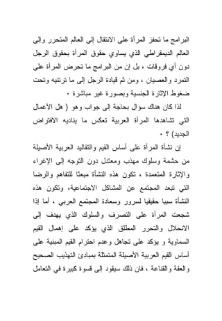 ‫ﺍﻟﺒﺭﺍﻤﺞ ﻤﺎ ﺘﺤﻔﺯ ﺍﻟﻤﺭﺃﺓ ﻋﻠﻰ ﺍﻻﻨﺘﻘﺎل ﺇﻟﻰ ﺍﻟﻌﺎﻟﻡ ﺍﻟﻤﺘﺤﺭﺭ ﻭﺇﻟﻰ‬
‫ﺍﻟﻌﺎﻟﻡ ﺍﻟﺩﻴﻤﻘﺭﺍﻁﻲ ﺍﻟﺫﻱ ﻴﺴﺎﻭﻱ ﺤﻘﻭﻕ ﺍﻟﻤﺭﺃﺓ ﺒﺤﻘﻭﻕ ﺍﻟﺭﺠل‬
‫ﺩﻭﻥ ﺃﻱ ﻓﺭﻭﻗﺎﺕ ، ﺒل ﺇﻥ ﻤﻥ ﺍﻟﺒﺭﺍﻤﺞ ﻤﺎ ﺘﺤﺭﺽ ﺍﻟﻤﺭﺃﺓ ﻋﻠﻰ‬
‫ﺍﻟﺘﻤﺭﺩ ﻭﺍﻟﻌﺼﻴﺎﻥ ، ﻭﻤﻥ ﺜﻡ ﻗﻴﺎﺩﺓ ﺍﻟﺭﺠل ﺇﻟﻰ ﻤﺎ ﺘﺭﺘﺌﻴﻪ ﻭﺘﺤﺕ‬
            ‫ﻀﻐﻭﻁ ﺍﻹﺜﺎﺭﺓ ﺍﻟﺠﻨﺴﻴﺔ ﻭﺒﺼﻭﺭﺓ ﻏﻴﺭ ﻤﺒﺎﺸﺭﺓ ٠‬
‫ﻟﺫﺍ ﻜﺎﻥ ﻫﻨﺎﻙ ﺴﺅﺍل ﺒﺤﺎﺠﺔ ﺇﻟﻰ ﺠﻭﺍﺏ ﻭﻫﻭ ) ﻫل ﺍﻷﻋﻤﺎل‬
‫ﺍﻟﺘﻲ ﺘﺸﺎﻫﺩﻫﺎ ﺍﻟﻤﺭﺃﺓ ﺍﻟﻌﺭﺒﻴﺔ ﺘﻌﻜﺱ ﻤﺎ ﻴﻨﺎﺩﻴﻪ ﺍﻻﻓﺘﺭﺍﺽ‬
                                              ‫ﺍﻟﺠﺩﻴﺩ( ؟ ٠‬
‫ﺇﻥ ﻨﺸﺄﺓ ﺍﻟﻤﺭﺃﺓ ﻋﻠﻰ ﺃﺴﺎﺱ ﺍﻟﻘﻴﻡ ﻭﺍﻟﺘﻘﺎﻟﻴﺩ ﺍﻟﻌﺭﺒﻴﺔ ﺍﻷﺼﻴﻠﺔ‬
‫ﻤﻥ ﺤﺸﻤﺔ ﻭﺴﻠﻭﻙ ﻤﻬﺫﺏ ﻭﻤﻌﺘﺩل ﺩﻭﻥ ﺍﻟﺘﻭﺠﻪ ﺇﻟﻰ ﺍﻹﻏﺭﺍﺀ‬
‫ﻭﺍﻹﺜﺎﺭﺓ ﺍﻟﻤﺘﻌﻤﺩﺓ ، ﺘﻜﻭﻥ ﻫﺫﻩ ﺍﻟﻨﺸﺄﺓ ﻤﺒﻌﺜﺎ ﻟﻠﺘﻔﺎﻫﻡ ﻭﺍﻟﺭﻀﺎ‬
               ‫ﹰ‬
‫ﺍﻟﺘﻲ ﺘﺒﻌﺩ ﺍﻟﻤﺠﺘﻤﻊ ﻋﻥ ﺍﻟﻤﺸﺎﻜل ﺍﻻﺠﺘﻤﺎﻋﻴﺔ، ﻭﺘﻜﻭﻥ ﻫﺫﻩ‬
‫ﺍﻟﻨﺸﺄﺓ ﺴﺒﺒﺎ ﺤﻘﻴﻘﻴﺎ ﻟﺴﺭﻭﺭ ﻭﺴﻌﺎﺩﺓ ﺍﻟﻤﺠﺘﻤﻊ ﺍﻟﻌﺭﺒﻲ ، ﺃﻤﺎ ﺇﺫﺍ‬
                                      ‫ﹰ‬      ‫ﹰ‬
‫ﺸﺠﻌﺕ ﺍﻟﻤﺭﺃﺓ ﻋﻠﻰ ﺍﻟﺘﺼﺭﻑ ﻭﺍﻟﺴﻠﻭﻙ ﺍﻟﺫﻱ ﻴﻬﺩﻑ ﺇﻟﻰ‬
‫ﺍﻻﻨﺤﻼل ﻭﺍﻟﺘﺤﺭﺭ ﺍﻟﻤﻁﻠﻕ ﺍﻟﺫﻱ ﻴﺅﻜﺩ ﻋﻠﻰ ﺇﻫﻤﺎل ﺍﻟﻘﻴﻡ‬
‫ﺍﻟﺴﻤﺎﻭﻴﺔ ﻭ ﻴﺅﻜﺩ ﻋﻠﻰ ﺘﺠﺎﻫل ﻭﻋﺩﻡ ﺍﺤﺘﺭﺍﻡ ﺍﻟﻘﻴﻡ ﺍﻟﻤﺒﻨﻴﺔ ﻋﻠﻰ‬
‫ﺃﺴﺎﺱ ﺍﻟﻘﻴﻡ ﺍﻟﻌﺭﺒﻴﺔ ﺍﻷﺼﻴﻠﺔ ﺍﻟﻤﺘﻤﺜﻠﺔ ﺒﻤﺒﺎﺩﺉ ﺍﻟﺘﻬﺫﻴﺏ ﺍﻟﺼﺤﻴﺢ‬
‫ﻭﺍﻟﻌﻔﺔ ﻭﺍﻟﻘﻨﺎﻋﺔ ، ﻓﺎﻥ ﺫﻟﻙ ﺴﻴﻘﻭﺩ ﺇﻟﻰ ﻗﺴﻭﺓ ﻜﺒﻴﺭﺓ ﻓﻲ ﺍﻟﺘﻌﺎﻤل‬
 